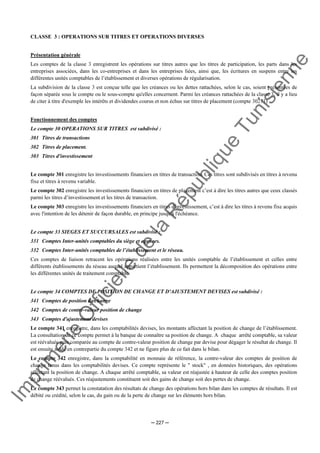 Im
prim
erie
O
fficielle
de
la
République
Tunisienne
─ 227 ─
CLASSE 3 : OPERATIONS SUR TITRES ET OPERATIONS DIVERSES
Présentation générale
Les comptes de la classe 3 enregistrent les opérations sur titres autres que les titres de participation, les parts dans les
entreprises associées, dans les co-entreprises et dans les entreprises liées, ainsi que, les écritures en suspens entre les
différentes unités comptables de l’établissement et diverses opérations de régularisation.
La subdivision de la classe 3 est conçue telle que les créances ou les dettes rattachées, selon le cas, soient présentées de
façon séparée sous le compte ou le sous-compte qu'elles concernent. Parmi les créances rattachées de la classe 3, il y a lieu
de citer à titre d'exemple les intérêts et dividendes courus et non échus sur titres de placement (compte 30271)
Fonctionnement des comptes
Le compte 30 OPERATIONS SUR TITRES est subdivisé :
301 Titres de transactions
302 Titres de placement.
303 Titres d'investissement
Le compte 301 enregistre les investissements financiers en titres de transaction. Ces titres sont subdivisés en titres à revenu
fixe et titres à revenu variable.
Le compte 302 enregistre les investissements financiers en titres de placement c’est à dire les titres autres que ceux classés
parmi les titres d’investissement et les titres de transaction.
Le compte 303 enregistre les investissements financiers en titres d'investissement, c’est à dire les titres à revenu fixe acquis
avec l'intention de les détenir de façon durable, en principe jusqu'à l'échéance.
Le compte 33 SIEGES ET SUCCURSALES est subdivisé :
331 Comptes Inter-unités comptables du siège et agences.
332 Comptes Inter-unités comptables de l’établissement et le réseau.
Ces comptes de liaison retracent les opérations réalisées entre les unités comptable de l’établissement et celles entre
différents établissements du réseau auquel appartient l’établissement. Ils permettent la décomposition des opérations entre
les différentes unités de traitement comptable.
Le compte 34 COMPTES DE POSITION DE CHANGE ET D'AJUSTEMENT DEVISES est subdivisé :
341 Comptes de position de change
342 Comptes de contre-valeur position de change
343 Comptes d'ajustement devises
Le compte 341 enregistre, dans les comptabilités devises, les montants affectant la position de change de l’établissement.
La consultation de ce compte permet à la banque de connaître sa position de change. A chaque arrêté comptable, sa valeur
est réévaluée puis comparée au compte de contre-valeur position de change par devise pour dégager le résultat de change. Il
est ensuite soldé en contrepartie du compte 342 et ne figure plus de ce fait dans le bilan.
Le compte 342 enregistre, dans la comptabilité en monnaie de référence, la contre-valeur des comptes de position de
change tenus dans les comptabilités devises. Ce compte représente le " stock" , en données historiques, des opérations
affectant la position de change. A chaque arrêté comptable, sa valeur est réajustée à hauteur de celle des comptes position
de change réévalués. Ces réajustements constituent soit des gains de change soit des pertes de change.
Le compte 343 permet la constatation des résultats de change des opérations hors bilan dans les comptes de résultats. Il est
débité ou crédité, selon le cas, du gain ou de la perte de change sur les éléments hors bilan.
 