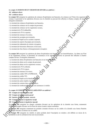 Im
prim
erie
O
fficielle
de
la
République
Tunisienne
─ 228 ─
Le compte 36 DEBITEURS ET CREDITEURS DIVERS est subdivisé :
361 débiteurs divers
365 créditeurs divers
Le compte 361 enregistre les opérations de créances d'exploitation non bancaires, les créances sur l’Etat et les organismes
sociaux, le personnel et les opérations diverses avec la clientèle ne pouvant être affectées à d'autres comptes de tiers. Il
enregistre notamment :
- Le montant des créances d'exploitation non bancaires,
- Le montant des créances sur le compte du personnel,
- Le montant des créances sur les organismes sociaux,
- Le montant de la TVA déductible,
- Le montant de la TVA à reporter,
- Le montant des retenues à la source,
- Le montant des acomptes provisionnels,
- Le montant de l'impôt sur les sociétés à reporter,
- Le montant des reports d'acomptes provisionnels,
- Le montant des indemnités de sinistre à récupérer,
- Le montant des honoraires d'huissiers et d'avocats,
- Le montant des frais d'actes et d'enregistrement à récupérer.
Le compte 365 enregistre les opérations de dettes d'exploitation non bancaires et sur immobilisations, les dettes sur l'Etat
et les organismes sociaux, le personnel, les assurances et les opérations diverses ne pouvant être affectées à d'autres
comptes de tiers. Il enregistre notamment :
- Le montant des dettes d'exploitation non bancaires et sur immobilisations,
- Le montant des dettes sur le compte du personnel,
- Le montant des dettes sur les organismes sociaux,
- Le montant de la TVA collectée,
- Le montant de la TVA à payer,
- Le montant des retenues à la source,
- Le montant des crédits TFP et FOPROLOS,
- Le montant des crédits TCL
- Le montant de l'impôt sur les bénéfices à payer,
- Le montant des autres impôts et taxes dus
- Le montant des sommes dues aux assurances,
- Le montant des remboursements reçus des assurances à ventiler.
Le compte 38 COMPTES DE REGULARISATION est subdivisé :
381 Comptes de régularisation actif
382 Comptes de régularisation passif
383 Intérêts et autres produits réservés
384 Comptes d'attente à régulariser (actif)
385 Comptes d'attente à régulariser (passif)
Le compte 381 enregistre les charges constatées d'avance sur les opérations de la clientèle sous forme, notamment
d'intérêts décomptés d'avance sur les bons de caisse et autres valeurs assimilées.
Le compte 382 enregistre notamment les produits constatés d'avance sur les crédits à la clientèle sous forme d'intérêts
décomptés d'avance et retenus sur ces crédits.
Le compte 383 enregistre les intérêts et autres produits dont l’inscription en résultat a été différée en raison de la
probabilité ou de la certitude de leur non recouvrement.
 