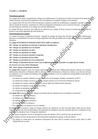 Im
prim
erie
O
fficielle
de
la
République
Tunisienne
─ 231 ─
CLASSE 6 : CHARGES
Présentation générale
Les comptes de la classe 6 enregistrent les charges de l’établissement. Une distinction est faite en fonction de la nature de la
charge (bancaire, de personnel et générale) et de la contrepartie avec laquelle la charge a été contractée.
Les comptes 608, 618, 628, 658 et 668 sont destinés à traduire les effets des modifications comptables à prendre en compte
dans le résultat de l'exercice, notamment les effets de changement d'estimation ou de corrections d'erreurs commises dans
les états financiers antérieurs et les charges des activités abandonnées.
Le compte 608 peut, au besoin, être subdivisé en autant de sous comptes de façon à pouvoir remonter les soldes dans les
postes et sous postes appropriés des états financiers.
Fonctionnement des comptes
Le compte 60 charges d’exploitation bancaire regroupe les charges provenant des activités courantes d'un établissement
bancaire et correspondent à la notion de charge proprement dite telle que définie par le cadre conceptuel de la comptabilité
financière.
Le compte 60 CHARGES D’EXPLOITATION BANCAIRE est subdivisé :
601 Charges sur opérations de trésorerie et opérations interbancaires
602 Charges sur opérations avec la clientèle
603 Charges sur opérations sur titres
604 Charges sur opérations de change
605 Charges sur ressources spéciales et emprunts
606 Charges sur opérations de hors-bilan
607 Charges sur prestations de services financiers
608 Charges d’exploitation bancaire liées à une modification comptable à prendre en compte dans le résultat
de l’exercice ou à une activité abandonnée
609 Autres charges d'exploitation bancaire
Le compte 601 enregistre toutes les charges relatives aux opérations que l'établissement bancaire effectue avec d'autres
établissements bancaires ou financiers dans le cadre du marché interbancaire ou financier en dinars ou en devises ainsi que
les opérations sur les comptes de la Banque chez les correspondants ou sur les comptes de correspondants ouverts dans les
livres de la banque :
- les intérêts sur comptes ordinaires et emprunts ouverts sur les banques centrales, notamment à la BCT;
- les intérêts des comptes ouverts au centre des chèques postaux et à la Trésorerie Générale de Tunisie;
- les intérêts sur comptes ordinaires débiteurs ouverts auprès des établissements bancaires;
- les intérêts sur emprunts au jour le jour et à terme ;
- les intérêts sur opérations de trésorerie;
- les commissions de toute nature.
Le compte 602 enregistre toutes les charges occasionnées par les opérations avec la clientèle et notamment :
- les intérêts sur comptes ordinaires;
- les intérêts sur comptes d'épargne;
- les intérêts sur comptes à échéance;
- les intérêts sur bons à échéances ;
- les commissions sur opérations avec la clientèle.
Le compte 603 est destiné à ranger les charges relatives aux opérations sur titres de toute nature, autres que les moins-
values de cession des titres de participation, des parts dans les entreprises associées, des parts dans les co-entreprises et des
parts dans les entreprises liées. Il enregistre notamment :
- les pertes enregistrées lors de la réévaluation au prix de marché ou de la cession de titres de transaction ;
- les charges sur titres de placement et d'investissement notamment les primes ou décotes étalées ;
- les charges et commissions sur opérations d'acquisition des titres dont le montant n'est pas inclus dans la valeur
d'acquisition de ces titres.
 