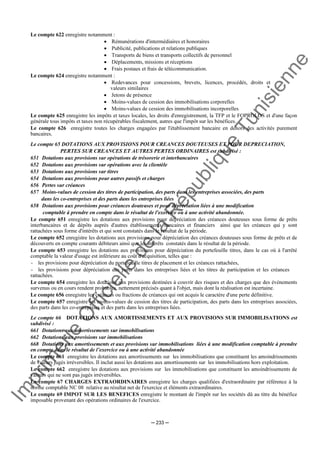 Im
prim
erie
O
fficielle
de
la
République
Tunisienne
─ 233 ─
Le compte 622 enregistre notamment :
• Rémunérations d'intermédiaires et honoraires
• Publicité, publications et relations publiques
• Transports de biens et transports collectifs de personnel
• Déplacements, missions et réceptions
• Frais postaux et frais de télécommunication.
Le compte 624 enregistre notamment :
• Redevances pour concessions, brevets, licences, procédés, droits et
valeurs similaires
• Jetons de présence
• Moins-values de cession des immobilisations corporelles
• Moins-values de cession des immobilisations incorporelles
Le compte 625 enregistre les impôts et taxes locales, les droits d'enregistrement, la TFP et le FOPROLOS et d'une façon
générale tous impôts et taxes non récupérables fiscalement, autres que l'impôt sur les bénéfices.
Le compte 626 enregistre toutes les charges engagées par l'établissement bancaire en dehors des activités purement
bancaires.
Le compte 65 DOTATIONS AUX PROVISIONS POUR CREANCES DOUTEUSES ET POUR DEPRECIATION,
PERTES SUR CREANCES ET AUTRES PERTES ORDINAIRES est subdivisé :
651 Dotations aux provisions sur opérations de trésorerie et interbancaires
652 Dotations aux provisions sur opérations avec la clientèle
653 Dotations aux provisions sur titres
654 Dotations aux provisions pour autres passifs et charges
656 Pertes sur créances
657 Moins-values de cession des titres de participation, des parts dans les entreprises associées, des parts
dans les co-entreprises et des parts dans les entreprises liées
658 Dotations aux provisions pour créances douteuses et pour dépréciation liées à une modification
comptable à prendre en compte dans le résultat de l'exercice ou à une activité abandonnée.
Le compte 651 enregistre les dotations aux provisions pour dépréciation des créances douteuses sous forme de prêts
interbancaires et de dépôts auprès d'autres établissements bancaires et financiers ainsi que les créances qui y sont
rattachées sous forme d'intérêts et qui sont constatés dans le résultat de la période.
Le compte 652 enregistre les dotations aux provisions pour dépréciation des créances douteuses sous forme de prêts et de
découverts en compte courants débiteurs ainsi que les intérêts constatés dans le résultat de la période.
Le compte 653 enregistre les dotations aux provisions pour dépréciation du portefeuille titres, dans le cas où à l'arrêté
comptable la valeur d'usage est inférieure au coût d'acquisition, telles que :
- les provisions pour dépréciation du portefeuille titres de placement et les créances rattachées,
- les provisions pour dépréciation des parts dans les entreprises liées et les titres de participation et les créances
rattachées.
Le compte 654 enregistre les dotations aux provisions destinées à couvrir des risques et des charges que des événements
survenus ou en cours rendent probables, nettement précisés quant à l'objet, mais dont la réalisation est incertaine.
Le compte 656 enregistre les créances ou fractions de créances qui ont acquis le caractère d'une perte définitive.
Le compte 657 enregistre les moins-values de cession des titres de participation, des parts dans les entreprises associées,
des parts dans les co-entreprises et des parts dans les entreprises liées.
Le compte 66 DOTATIONS AUX AMORTISSEMENTS ET AUX PROVISIONS SUR IMMOBILISATIONS est
subdivisé :
661 Dotations aux amortissements sur immobilisations
662 Dotations aux provisions sur immobilisations
668 Dotations aux amortissements et aux provisions sur immobilisations liées à une modification comptable à prendre
en compte dans le résultat de l’exercice ou à une activité abandonnée
Le compte 661 enregistre les dotations aux amortissements sur les immobilisations que constituent les amoindrissements
de valeurs jugés irréversibles. Il inclut aussi les dotations aux amortissements sur les immobilisations hors exploitation.
Le compte 662 enregistre les dotations aux provisions sur les immobilisations que constituent les amoindrissements de
valeurs qui ne sont pas jugés irréversibles.
Le compte 67 CHARGES EXTRAORDINAIRES enregistre les charges qualifiées d'extraordinaire par référence à la
norme comptable NC 08 relative au résultat net de l'exercice et éléments extraordinaires.
Le compte 69 IMPOT SUR LES BENEFICES enregistre le montant de l'impôt sur les sociétés dû au titre du bénéfice
imposable provenant des opérations ordinaires de l'exercice.
 