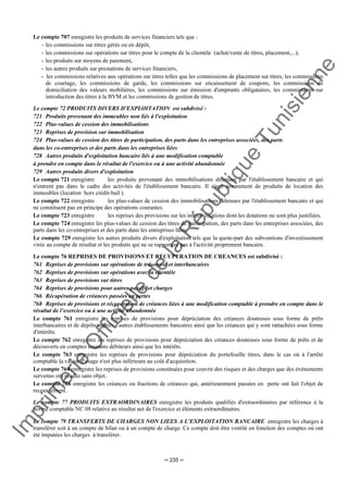 Im
prim
erie
O
fficielle
de
la
République
Tunisienne
─ 235 ─
Le compte 707 enregistre les produits de services financiers tels que :
- les commissions sur titres gérés ou en dépôt,
- les commissions sur opérations sur titres pour le compte de la clientèle (achat/vente de titres, placement,...),
- les produits sur moyens de paiement,
- les autres produits sur prestations de services financiers,
- les commissions relatives aux opérations sur titres telles que les commissions de placement sur titres, les commissions
de courtage, les commissions de garde, les commissions sur encaissement de coupons, les commissions de
domiciliation des valeurs mobilières, les commissions sur émission d'emprunts obligataires, les commissions sur
introduction des titres à la BVM et les commissions de gestion de titres.
Le compte 72 PRODUITS DIVERS D'EXPLOITATION est subdivisé :
721 Produits provenant des immeubles non liés à l'exploitation
722 Plus-values de cession des immobilisations
723 Reprises de provision sur immobilisation
724 Plus-values de cession des titres de participation, des parts dans les entreprises associées, des parts
dans les co-entreprises et des parts dans les entreprises liées
728 Autres produits d'exploitation bancaire liés à une modification comptable
à prendre en compte dans le résultat de l'exercice ou à une activité abandonnée
729 Autres produits divers d'exploitation
Le compte 721 enregistre les produits provenant des immobilisations détenues par l'établissement bancaire et qui
n'entrent pas dans le cadre des activités de l'établissement bancaire. Il s'agit notamment de produits de location des
immeubles (location hors crédit-bail ).
Le compte 722 enregistre les plus-values de cession des immobilisations détenues par l'établissement bancaire et qui
ne constituent pas en principe des opérations courantes.
Le compte 723 enregistre les reprises des provisions sur les immobilisations dont les dotations ne sont plus justifiées.
Le compte 724 enregistre les plus-values de cession des titres de participation, des parts dans les entreprises associées, des
parts dans les co-entreprises et des parts dans les entreprises liées.
Le compte 729 enregistre les autres produits divers d'exploitation tels que la quote-part des subventions d'investissement
virée au compte de résultat et les produits qui ne se rapportent pas à l'activité proprement bancaire.
Le compte 76 REPRISES DE PROVISIONS ET RECUPERATION DE CREANCES est subdivisé :
761 Reprises de provisions sur opérations de trésorerie et interbancaires
762 Reprises de provisions sur opérations avec la clientèle
763 Reprises de provisions sur titres
764 Reprises de provisions pour autres passifs et charges
766 Récupération de créances passées en pertes
768 Reprises de provisions et récupération de créances liées à une modification comptable à prendre en compte dans le
résultat de l’exercice ou à une activité abandonnée
Le compte 761 enregistre les reprises de provisions pour dépréciation des créances douteuses sous forme de prêts
interbancaires et de dépôts auprès d'autres établissements bancaires ainsi que les créances qui y sont rattachées sous forme
d'intérêts.
Le compte 762 enregistre les reprises de provisions pour dépréciation des créances douteuses sous forme de prêts et de
découverts en comptes courants débiteurs ainsi que les intérêts.
Le compte 763 enregistre les reprises de provisions pour dépréciation du portefeuille titres, dans le cas où à l'arrêté
comptable la valeur d'usage n'est plus inférieure au coût d'acquisition.
Le compte 764 enregistre les reprises de provisions constituées pour couvrir des risques et des charges que des événements
survenus ont rendus sans objet.
Le compte 766 enregistre les créances ou fractions de créances qui, antérieurement passées en perte ont fait l'objet de
recouvrement.
Le compte 77 PRODUITS EXTRAORDINAIRES enregistre les produits qualifiés d'extraordinaires par référence à la
norme comptable NC 08 relative au résultat net de l'exercice et éléments extraordinaires.
Le compte 79 TRANSFERTS DE CHARGES NON LIEES A L'EXPLOITATION BANCAIRE enregistre les charges à
transférer soit à un compte de bilan ou à un compte de charge. Ce compte doit être ventilé en fonction des comptes où ont
été imputées les charges à transférer.
 