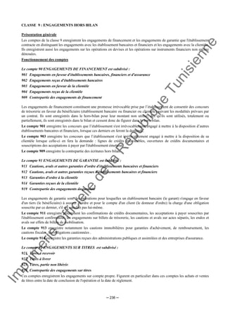 Im
prim
erie
O
fficielle
de
la
République
Tunisienne
─ 236 ─
CLASSE 9 : ENGAGEMENTS HORS BILAN
Présentation générale
Les comptes de la classe 9 enregistrent les engagements de financement et les engagements de garantie que l'établissement
contracte en distinguant les engagements avec les établissement bancaires et financiers et les engagements avec la clientèle.
Ils enregistrent aussi les engagements sur les opérations en devises et les opérations sur instruments financiers non encore
dénouées.
Fonctionnement des comptes
Le compte 90 ENGAGEMENTS DE FINANCEMENT est subdivisé :
901 Engagements en faveur d'établissements bancaires, financiers et d'assurance
902 Engagements reçus d'établissements bancaires
903 Engagements en faveur de la clientèle
904 Engagements reçus de la clientèle
909 Contrepartie des engagements de financement
Les engagements de financement constituent une promesse irrévocable prise par l’établissement de consentir des concours
de trésorerie en faveur du bénéficiaire (établissement bancaire ou financier ou clientèle) suivant les modalités prévues par
un contrat. Ils sont enregistrés dans le hors-bilan pour leur montant non utilisé; dès qu'ils sont utilisés, totalement ou
partiellement, ils sont enregistrés dans le bilan et cessent donc de figurer dans le hors-bilan.
Le compte 901 enregistre les concours que l’établissement s'est irrévocablement engagé à mettre à la disposition d’autres
établissements bancaires et financiers, lorsque ces derniers en feront la demande.
Le compte 903 enregistre les concours que l’établissement s'est irrévocablement engagé à mettre à la disposition de sa
clientèle lorsque celle-ci en fera la demande : lignes de crédits irrévocables, ouvertures de crédits documentaires et
souscriptions des acceptations à payer par l'établissement émetteur.
Le compte 909 enregistre la contrepartie des écritures hors bilan.
Le compte 91 ENGAGEMENTS DE GARANTIE est subdivisé :
911 Cautions, avals et autres garanties d'ordre d'établissements bancaires et financiers
912 Cautions, avals et autres garanties reçues d'établissements bancaires et financiers
913 Garanties d'ordre à la clientèle
914 Garanties reçues de la clientèle
919 Contrepartie des engagements de garantie
Les engagements de garantie sont des opérations pour lesquelles un établissement bancaire (le garant) s'engage en faveur
d'un tiers (le bénéficiaire) à assurer d'ordre et pour le compte d'un client (le donneur d'ordre) la charge d'une obligation
souscrite par ce dernier, s'il n'y satisfait pas lui-même.
Le compte 911 enregistre notamment les confirmations de crédits documentaires, les acceptations à payer souscrites par
l'établissement confirmateur, les engagements sur billets de trésorerie, les cautions et avals sur actes séparés, les endos et
avals sur effets de billets de mobilisation.
Le compte 913 enregistre notamment les cautions immobilières pour garanties d'achèvement, de remboursement, les
cautions fiscales, les obligations cautionnées .
Le compte 914 enregistre les garanties reçues des administrations publiques et assimilées et des entreprises d'assurance.
Le compte 92 ENGAGEMENTS SUR TITRES est subdivisé :
921 Titres à recevoir
922 Titres à livrer
923 Titres, partie non libérée.
929 Contrepartie des engagements sur titres
Ces comptes enregistrent les engagements sur compte propre. Figurent en particulier dans ces comptes les achats et ventes
de titres entre la date de conclusion de l'opération et la date de règlement.
 