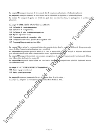 Im
prim
erie
O
fficielle
de
la
République
Tunisienne
─ 237 ─
Le compte 921 enregistre les achats de titres entre la date de conclusion de l'opération et la date de règlement.
Le compte 922 enregistre les ventes de titres entre la date de conclusion de l'opération et la date de règlement.
Le compte 923 enregistre la partie non libérée des parts dans les entreprises liées, les participations et les titres de
placement.
Le compte 93 OPERATIONS EN DEVISES est subdivisé :
931 Opérations de change au comptant
932 Opérations de change à terme
933 Opérations de prêts ou d'emprunts en devises
934 Report / Déport non couru
935 Comptes de position de change hors bilan
936 Comptes de contre-valeur position de change hors bilan
937 Comptes d’ajustement devises hors bilan
Le compte 931 enregistre les opérations d'achat et de vente de devises dont les parties ne diffèrent le dénouement qu'en
raison du délai d'usance (en général de deux jours ouvrables).
Le compte 932 enregistre les opérations d'achat et de vente de devises dont les parties décident de différer le dénouement
pour des motifs autres que le délai d'usance (date d'échéance supérieure à deux jours).
Le compte 933 enregistre les montants correspondant aux opérations de prêts ou d'emprunts en devises tant que le délai de
mise à disposition des fonds n'est pas écoulé.
Le compte 934 enregistre le report / déport non couru sur les opérations de change à terme qui seront répartis sur la durée
des opérations à terme.
Le compte 95 AUTRES ENGAGEMENTS est subdivisé :
951 Autres engagements donnés
952 Autres engagements reçus
Le compte 951 enregistre les valeurs affectées en garantie : bons du trésor, titres, ...
Le compte 952 enregistre les valeurs reçues en garantie : bons du trésor, titres...
 