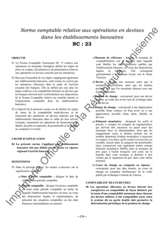 Im
prim
erie
O
fficielle
de
la
République
Tunisienne
─ 239 ─
Norme comptable relative aux opérations en devises
dans les établissements bancaires
NC : 23
OBJECTIF
01 La Norme Comptable Tunisienne NC 15 relative aux
opérations en monnaies étrangères définit les règles de
prise en compte, d'évaluation et de présentation relatives
aux opérations en devises conclues par les entreprises.
02 Bien que l'ensemble de ces règles s'appliquent également
aux établissements bancaires, cette norme ne couvre pas
les opérations effectuées dans le cadre de l'activité
courante des banques. Elle ne définit pas non plus les
règles relatives à la comptabilité distincte en devises que
les banques doivent tenir conformément aux dispositions
de la Norme Comptable relative au contrôle interne et
l'organisation comptable dans les établissements
bancaires.
03 L'objectif de la présente norme est de définir les règles
de tenue de la comptabilité multi-devises et de
traitement des opérations en devises réalisées par les
établissements bancaires dans le cadre de leur activité
courante, notamment les opérations de financement, de
dépôts, de prêts et emprunts, de portefeuille et de change
au comptant et à terme.
CHAMP D'APPLICATION
04 La présente norme s'applique aux établissements
bancaires tels que définis par les textes en vigueur
régissant l'activité bancaire.
DEFINITIONS
05 Dans la présente norme, les termes ci-dessous ont la
signification suivante :
a) Date d'arrêté comptable : désigne la date de
clôture d'une période comptable.
b) Période comptable : désigne l'exercice comptable
ou toute autre période comptable au terme de
laquelle l'établissement bancaire est tenu, en vertu
des dispositions légales et réglementaires, de
présenter des situations comptables ou des états
financiers intermédiaires ou annuels.
c)Monnaie de référence : désigne la monnaie de
comptabilisation soit la monnaie dans laquelle
sont libellés les états financiers publiés par
l'établissement bancaire, en vertu des dispositions
légales et statutaires. Elle correspond
généralement à la monnaie locale, soit le Dinar
Tunisien.
d) Devise : désigne une monnaie autre que la
monnaie de référence, ainsi que les métaux
précieux tels que l'or monétaire détenus sous une
forme négociable.
e)Position de change : correspond, pour une devise
donnée, au solde des avoirs nets de la banque dans
cette devise.
f)Risque de change : correspond à une dépréciation
possible d'une créance ou d'un avoir ou à une
appréciation possible d'une dette, libellés en
devises.
g) Eléments monétaires : désignent les actifs et
passifs, y compris les comptes de régularisation,
qui doivent être encaissés ou payés pour des
montants fixes ou déterminables, ainsi que les
engagements reçus et donnés portant sur un
nombre déterminé d'unités monétaires à encaisser
ou à payer. Les titres, qu'ils soient à revenu fixe ou
variable, classés dans la catégorie du portefeuille-
titres commercial sont également traités comme
éléments monétaires libellés dans la monnaie du
prix payé à l'achat lorsqu'ils sont cotés sur le
marché dans cette monnaie et destinés à être
vendus par le règlement du prix dans cette même
monnaie.
h) Cours de change au comptant en vigueur :
correspond, pour une date donnée, au cours de
change au comptant interbancaire de la veille
publié par la Banque Centrale de Tunisie.
COMPTABILITE MULTI-DEVISES
06 Les opérations effectuées en devises doivent être
enregistrées en comptabilité de façon distincte par
la tenue d'une comptabilité autonome dans chacune
des devises utilisées. Cette comptabilité tenue selon
le système dit en partie double doit permettre la
détermination périodique de la position de change.
 