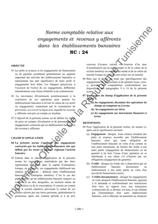Im
prim
erie
O
fficielle
de
la
République
Tunisienne
─ 245 ─
Norme comptable relative aux
engagements et revenus y afférents
dans les établissements bancaires
NC : 24
OBJECTIF
01 Les prêts et avances et les engagements de financement
ou de garantie constituent généralement un segment
important des activités des établissements bancaires et
représentent une part significative de leurs actifs et
engagements hors bilan. Les banques perçoivent, à
l'occasion de l'octroi de ces engagements, différentes
rémunérations sous forme d'intérêts et de commissions.
02 La survenance d'événements postérieurement à la
conclusion de ces opérations peut amener les
établissements bancaires à réviser la valeur de ces actifs
ou engagements, notamment par la constatation de
provisions, et à revoir la façon avec laquelle les revenus
y afférents sont pris en compte en résultats.
03 L'objectif de la présente norme est de définir les règles
de prise en compte, d'évaluation et de présentation des
engagements contractés par un établissement bancaire et
des revenus y afférents.
CHAMP D'APPLICATION
04 La présente norme s'applique aux engagements
contractés par les établissements bancaires tels que
définis par les textes en vigueur régissant l'activité
bancaire.
05 Entrent dans le champ d'application de la présente
norme les engagements matérialisés par des titres
représentant des parts dans le capital d’entreprises
lorsque, en substance, ces engagements établissent une
relation de créancier - débiteur entre l'établissement
bancaire et l'entreprise émettrice. C’est le cas des
participations qu’un établissement bancaire acquiert ou
souscrit et au titre desquelles, au moment même de
l’acquisition ou de la souscription, il conclut un contrat
avec la société émettrice prévoyant le rachat de ces
mêmes actions par une tierce personne, généralement le
promoteur, après une certaine période et à un prix
convenu d’avance calculé en fonction d’un taux
d’actualisation qui ne tient compte ni de la valeur de la
société émettrice au moment du rachat ni de la valeur de
marché lorsque les actions sont cotées sur un marché.
06 Bien que la norme ne traite pas spécifiquement des
engagements de financement et de garantie reçus, ceux-
ci peuvent être comptabilisés conformément aux
dispositions des paragraphes 9 à 14 de la présente
norme.
07 Sont exclus du champ d'application de la présente
norme :
(a) les engagements découlant des opérations de
change au comptant ou à terme
(b) les engagements sur titres
(c) les engagements sur instruments financiers à
terme
DEFINITIONS
08 Pour l'application de la présente norme, les termes ci-
après ont la signification suivante :
(a) Engagement : désigne toute créance résultant des
prêts et avances accordés par l'établissement
bancaire, ainsi que toute obligation de
l’établissement bancaire en vertu d’un contrat ou
tout autre mécanisme, de fournir des fonds à une
autre partie (engagement de financement) ou de
garantir à un tiers l’issue d’une opération en se
substituant à son client s’il n’honore pas ses
obligations (engagement de garantie).
(b) Crédit : désigne les fonds mis à disposition par un
établissement bancaire directement ou
indirectement à une autre partie en vertu d'un
accord de financement conclu.
(c) Crédits documentaires : désigne les engagements
en vertu desquels l'établissement bancaire, agissant
à la demande et conformément aux instructions
d'un tiers en rapport avec une transaction
commerciale de ce dernier, est tenu, le cas échéant
par l'intermédiaire d'un autre établissement
bancaire, soit à effectuer un paiement au créancier
 