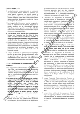 Im
prim
erie
O
fficielle
de
la
République
Tunisienne
─ 247 ─
GARANTIES REÇUES
18 Les établissements bancaires peuvent, en contrepartie
des engagements donnés, obtenir des garanties sous
forme d'actifs financiers, de sûretés réelles et
personnelles, sous forme notamment de cautions, avals
et autres garanties donnés par d'autres établissements
bancaires ainsi que des garanties données par l'Etat et
les entreprises d'assurance.
19 La divulgation des informations relatives aux garanties
reçues est importante car elle permet d'apprécier les
risques encourus par un établissement bancaire.
Cependant, certaines garanties posent des difficultés
quant à leur évaluation ainsi qu’à la valeur pour laquelle
elles doivent être comptabilisées.
20 Les garanties reçues doivent être comptabilisées,
lorsque leur évaluation peut être faite de façon
fiable, pour leur valeur de réalisation attendue au
profit de l'établissement bancaire, sans pour autant
excéder la valeur des engagements qu'elles couvrent.
21 Une évaluation peut résulter d'expertises effectuées par
l'établissement bancaire lui-même ou par des
organismes externes. Les frais nécessaires que la banque
doit engager pour la réalisation des garanties à son
profit doivent être estimés et déduits de la valeur de
réalisation attendue.
22 Lorsque l'évaluation des garanties reçues ne peut pas
être faite de façon fiable, des informations sur la nature
des garanties reçues et la valeur des engagements
correspondants doivent, lorsqu'elles sont significatives,
être indiquées dans les notes aux états financiers.
EVALUATION DES ENGAGEMENTS EN DATE
D'ARRETE
23 Les engagements de financement et de garantie doivent
faire l'objet d'une évaluation périodique, au moins à la
clôture de l'exercice, en vue d'estimer s'il convient de
constituer des provisions pour tenir compte du risque
que les contreparties concernées n'honorent pas leurs
engagements.
24 Le risque que les contreparties n'honorent pas leurs
engagements peut être lié soit à des difficultés que les
contreparties éprouvent, ou qu'il est prévisible
qu'elles éprouveront, pour honorer leurs
engagements ou au fait qu'elles contestent le
montant de leurs engagements. Lorsqu'un tel risque
existe, les engagements correspondants sont qualifiés
de douteux. Une provision doit être constituée et le
cas échéant ajustée de façon à ramener la valeur
comptable de l'engagement à sa valeur de réalisation
attendue.
25 Pour estimer les provisions sur les engagements
douteux, il doit être tenu compte de tous les risques
prévisibles, des pertes éventuelles et des dépréciations
qui ont pris naissance au cours de l'exercice ou au cours
d'exercices antérieurs, ainsi que des événements
survenus après la clôture de l'exercice conformément à
la Norme Comptable NC 14 relative aux éventualités et
événements survenant après la date de clôture.
26 L'évaluation des engagements et l'estimation des
provisions relèvent du jugement de la direction. Il est
essentiel que ce jugement soit fondé sur les hypothèses
les plus vraisemblables et qu'elles soient appliquées de
façon constante. Il est généralement tenu compte de
plusieurs facteurs tels que la conjoncture économique
générale et spécifique au secteur d'activité, la situation
financière du débiteur, les retards de paiement des
échéances antérieures, les garanties reçues et les
chances réelles de leur réalisation, et le risque-pays dans
le cas où la contrepartie se situe à l'étranger. La
restructuration, la consolidation ou le rééchelonnement
d’un ou de plusieurs crédits, n’implique pas en soit que
les contreparties ont honoré leurs engagements et que
les risques y attachés ont disparu ou ont été diminués.
27 Les provisions doivent être appliquées sur la valeur
totale des engagements douteux, qu'ils soient échus
ou non encore échus, ainsi que sur les revenus
constatés en résultat au cours d'exercices antérieurs.
28 L'évaluation des engagements et l'estimation des
provisions se fait pour chaque engagement séparément.
Toutefois, pour les engagements qui, en raison de leur
importance individuelle réduite et de leur nombre se
prêtent insuffisamment à une appréciation
individualisée et régulière, l'estimation de provisions
peut être effectuée en tenant compte des observations
statistiques des difficultés rencontrées par la banque
pour ces catégories de créances et d'engagements. Les
constatations tirées des observations statistiques sont, le
cas échéant, ajustées pour tenir compte de l'incidence de
facteurs conjoncturels ou de modifications de la
politique de la banque relative à ces catégories
d'engagements.
29 Lorsque l'incapacité d'une contrepartie d'honorer ses
engagements a été établie ou est quasi certaine, ou qu'il
est certain ou quasi certain que l'issue d'un engagement
faisant l'objet d'un litige aboutira au non recouvrement
des créances contestées ou à l'impossibilité d'exercer les
recours contestés, les créances correspondantes peuvent
être annulées et le montant non provisionné passé en
perte.
30 Les provisions relatives à des engagements dont le
risque est supporté par l’Etat ou d’autres établissements
bancaires tunisiens ou étrangers, ne sont pas imputées
en résultat de l’établissement bancaire qui en assure la
gestion.
 
