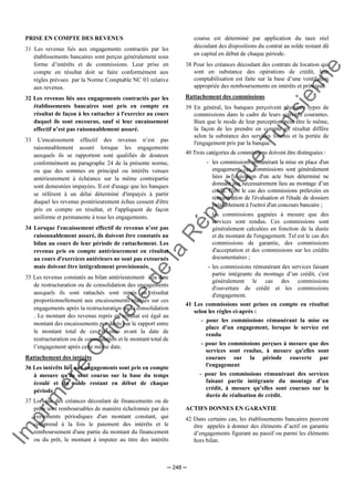 Im
prim
erie
O
fficielle
de
la
République
Tunisienne
─ 248 ─
PRISE EN COMPTE DES REVENUS
31 Les revenus liés aux engagements contractés par les
établissements bancaires sont perçus généralement sous
forme d’intérêts et de commissions. Leur prise en
compte en résultat doit se faire conformément aux
règles prévues par la Norme Comptable NC 03 relative
aux revenus.
32 Les revenus liés aux engagements contractés par les
établissements bancaires sont pris en compte en
résultat de façon à les rattacher à l'exercice au cours
duquel ils sont encourus, sauf si leur encaissement
effectif n’est pas raisonnablement assuré.
33 L'encaissement effectif des revenus n’est pas
raisonnablement assuré lorsque les engagements
auxquels ils se rapportent sont qualifiés de douteux
conformément au paragraphe 24 de la présente norme,
ou que des sommes en principal ou intérêts venues
antérieurement à échéance sur la même contrepartie
sont demeurées impayées. Il est d'usage que les banques
se référent à un délai déterminé d'impayés à partir
duquel les revenus postérieurement échus cessent d'être
pris en compte en résultat, et l'appliquent de façon
uniforme et permanente à tous les engagements.
34 Lorsque l'encaissement effectif de revenus n’est pas
raisonnablement assuré, ils doivent être constatés au
bilan au cours de leur période de rattachement. Les
revenus pris en compte antérieurement en résultat
au cours d'exercices antérieurs ne sont pas extournés
mais doivent être intégralement provisionnés.
35 Les revenus constatés au bilan antérieurement à la date
de restructuration ou de consolidation des engagements
auxquels ils sont rattachés sont repris en résultat
proportionnellement aux encaissements réalisés sur ces
engagements après la restructuration ou la consolidation
. Le montant des revenus repris en résultat est égal au
montant des encaissements pondérés par le rapport entre
le montant total de ces revenus avant la date de
restructuration ou de consolidation et le montant total de
l’engagement après cette même date.
Rattachement des intérêts
36 Les intérêts liés aux engagements sont pris en compte
à mesure qu'ils sont courus sur la base du temps
écoulé et du solde restant en début de chaque
période.
37 Lorsque des créances découlant de financements ou de
prêts sont remboursables de manière échelonnée par des
versements périodiques d'un montant constant, qui
comprend à la fois le paiement des intérêts et le
remboursement d'une partie du montant du financement
ou du prêt, le montant à imputer au titre des intérêts
courus est déterminé par application du taux réel
découlant des dispositions du contrat au solde restant dû
en capital en début de chaque période.
38 Pour les créances découlant des contrats de location qui
sont en substance des opérations de crédit, leur
comptabilisation est faite sur la base d’une ventilation
appropriée des remboursements en intérêts et principal.
Rattachement des commissions
39 En général, les banques perçoivent plusieurs types de
commissions dans le cadre de leurs activités courantes.
Bien que le mode de leur perception peut être le même,
la façon de les prendre en compte en résultat diffère
selon la substance des services fournis et la portée de
l'engagement pris par la banque.
40 Trois catégories de commissions doivent être distinguées :
- les commissions rémunérant la mise en place d'un
engagement, ces commissions sont généralement
liées à l'exécution d'un acte bien déterminé ne
donnant pas nécessairement lieu au montage d’un
crédit. C'est le cas des commissions prélevées en
rémunération de l'évaluation et l'étude de dossiers
préalablement à l'octroi d'un concours bancaire ;
- les commissions gagnées à mesure que des
services sont rendus. Ces commissions sont
généralement calculées en fonction de la durée
et du montant de l'engagement. Tel est le cas des
commissions de garantie, des commissions
d'acceptation et des commissions sur les crédits
documentaires ;
- les commissions rémunérant des services faisant
partie intégrante du montage d’un crédit, c'est
généralement le cas des commissions
d'ouverture de crédit et les commissions
d'engagement.
41 Les commissions sont prises en compte en résultat
selon les règles ci-après :
- pour les commissions rémunérant la mise en
place d'un engagement, lorsque le service est
rendu
- pour les commissions perçues à mesure que des
services sont rendus, à mesure qu'elles sont
courues sur la période couverte par
l'engagement
- pour les commissions rémunérant des services
faisant partie intégrante du montage d’un
crédit, à mesure qu’elles sont courues sur la
durée de réalisation de crédit.
ACTIFS DONNES EN GARANTIE
42 Dans certains cas, les établissements bancaires peuvent
être appelés à donner des éléments d’actif en garantie
d’engagements figurant au passif ou parmi les éléments
hors bilan.
 