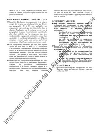 Im
prim
erie
O
fficielle
de
la
République
Tunisienne
─ 249 ─
Dans ce cas, la valeur comptable des éléments d’actif
donnés en garantie, telle qu'elle figure au bilan, doit être
portée en hors bilan.
ENGAGEMENTS REPRESENTES PAR DES TITRES
43 Les règles d'évaluation des engagements et de prise en
compte des revenus s'y rattachant, telles que décrites
aux paragraphes 23 à 41, sont applicables aux
engagements représentés par des titres inclus dans le
champs d'application de la présente norme par le
paragraphe 5 ci-dessus. Conformément à ces règles, les
plus-values réalisées sur la rétrocession des titres
représentant des engagements sont traitées comme étant
des intérêts et sont de ce fait rattachées aux différents
exercices à mesure qu'ils sont courus, sauf si leur
encaissement effectif n’est pas raisonnablement assuré.
44 Les engagements représentés par des titres doivent
figurer au bilan dans le poste AC5 - Portefeuille
d'investissement, conformément à la norme comptable
relative à la présentation des états financiers dans les
établissements bancaires, sous une rubrique distincte
intitulée " Participations en rétrocession ", ou dans les
notes aux états financiers lorsque la subdivision de ce
poste n'apparaît pas sur la face du bilan.
45 Les revenus des engagements représentés par des titres
doivent figurer dans l'état de résultat dans le poste PR4 -
Revenus du portefeuille d'investissement,
conformément à la norme comptable relative à la
présentation des états financiers dans les établissements
bancaires, sous une rubrique distincte
intitulée "Revenus des participations en rétrocession",
ou dans les notes aux états financiers lorsque la
subdivision de ce poste PR4 n'apparaît pas sur la face de
l'état de résultat.
INFORMATIONS A FOURNIR
46 Les méthodes comptables adoptées pour le
traitement des engagements et des revenus y
afférents doivent être indiquées dans les notes aux
états financiers. Ces méthodes concernent
notamment :
- les règles de prise en compte des engagements,
de prise en compte des intérêts et des
commissions ainsi que de cessation de leur
constatation;
- les règles de constatation en engagements
douteux, d'évaluation des provisions
individualisées et non individualisées les
concernant, et de passation en perte.
47 Lorsqu'elles sont significatives, les informations
suivantes doivent être fournies dans les notes aux
états financiers :
- les informations sur les concentrations des
engagements par groupe, secteur, zone
géographique et autres concentrations de
risque;
- la nature des garanties reçues qui ne peuvent
pas être estimées de façon fiable et la valeur
des engagements auxquels elles se rapportent.
DATE D'APPLICATION
48 La présente norme comptable est applicable aux états
financiers relatifs aux exercices ouverts à partir du
1er Janvier 1999.
 