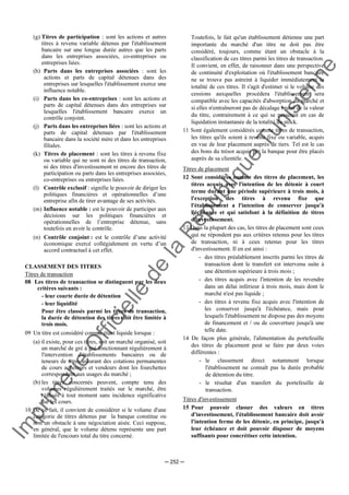 Im
prim
erie
O
fficielle
de
la
République
Tunisienne
─ 252 ─
(g) Titres de participation : sont les actions et autres
titres à revenu variable détenus par l'établissement
bancaire sur une longue durée autres que les parts
dans les entreprises associées, co-entreprises ou
entreprises liées.
(h) Parts dans les entreprises associées : sont les
actions et parts de capital détenues dans des
entreprises sur lesquelles l'établissement exerce une
influence notable.
(i) Parts dans les co-entreprises : sont les actions et
parts de capital détenues dans des entreprises sur
lesquelles l'établissement bancaire exerce un
contrôle conjoint.
(j) Parts dans les entreprises liées : sont les actions et
parts de capital détenues par l'établissement
bancaire dans la société mère et dans les entreprises
filiales.
(k) Titres de placement : sont les titres à revenu fixe
ou variable qui ne sont ni des titres de transaction,
ni des titres d'investissement ni encore des titres de
participation ou parts dans les entreprises associées,
co-entreprises ou entreprises liées.
(l) Contrôle exclusif : signifie le pouvoir de diriger les
politiques financières et opérationnelles d’une
entreprise afin de tirer avantage de ses activités.
(m) Influence notable : est le pouvoir de participer aux
décisions sur les politiques financières et
opérationnelles de l’entreprise détenue, sans
toutefois en avoir le contrôle.
(n) Contrôle conjoint : est le contrôle d’une activité
économique exercé collégialement en vertu d’un
accord contractuel à cet effet.
CLASSEMENT DES TITRES
Titres de transaction
08 Les titres de transaction se distinguent par les deux
critères suivants :
- leur courte durée de détention
- leur liquidité
Pour être classés parmi les titres de transaction,
la durée de détention des titres doit être limitée à
trois mois.
09 Un titre est considéré comme étant liquide lorsque :
(a) il existe, pour ces titres, soit un marché organisé, soit
un marché de gré à gré fonctionnant régulièrement à
l'intervention d'établissements bancaires ou de
teneurs de titres assurant des cotations permanentes
de cours acheteurs et vendeurs dont les fourchettes
correspondent aux usages du marché ;
(b) les titres concernés peuvent, compte tenu des
volumes régulièrement traités sur le marché, être
réalisés à tout moment sans incidence significative
sur les cours.
10 De ce fait, il convient de considérer si le volume d'une
catégorie de titres détenus par la banque constitue ou
non un obstacle à une négociation aisée. Ceci suppose,
en général, que le volume détenu représente une part
limitée de l'encours total du titre concerné.
Toutefois, le fait qu'un établissement détienne une part
importante du marché d'un titre ne doit pas être
considéré, toujours, comme étant un obstacle à la
classification de ces titres parmi les titres de transaction.
Il convient, en effet, de raisonner dans une perspective
de continuité d'exploitation où l'établissement bancaire
ne se trouve pas astreint à liquider immédiatement la
totalité de ces titres. Il s'agit d'estimer si le volume des
cessions auxquelles procédera l'établissement sera
compatible avec les capacités d'absorption du marché et
si elles n'entraîneront pas de décalage brutal de la valeur
du titre, contrairement à ce qui se passerait en cas de
liquidation instantanée de la totalité du stock.
11 Sont également considérés comme titres de transaction,
les titres qu'ils soient à revenu fixe ou variable, acquis
en vue de leur placement auprès de tiers. Tel est le cas
des bons du trésor acquis par la banque pour être placés
auprès de sa clientèle.
Titres de placement
12 Sont considérés comme des titres de placement, les
titres acquis avec l'intention de les détenir à court
terme durant une période supérieure à trois mois, à
l'exception des titres à revenu fixe que
l'établissement a l'intention de conserver jusqu'à
l'échéance et qui satisfont à la définition de titres
d'investissement.
13 Dans la plupart des cas, les titres de placement sont ceux
qui ne répondent pas aux critères retenus pour les titres
de transaction, ni à ceux retenus pour les titres
d'investissement. Il en est ainsi :
- des titres préalablement inscrits parmi les titres de
transaction dont le transfert est intervenu suite à
une détention supérieure à trois mois ;
- des titres acquis avec l'intention de les revendre
dans un délai inférieur à trois mois, mais dont le
marché n'est pas liquide ;
- des titres à revenu fixe acquis avec l'intention de
les conserver jusqu'à l'échéance, mais pour
lesquels l'établissement ne dispose pas des moyens
de financement et / ou de couverture jusqu'à une
telle date.
14 De façon plus générale, l'alimentation du portefeuille
des titres de placement peut se faire par deux voies
différentes :
- le classement direct notamment lorsque
l'établissement ne connaît pas la durée probable
de détention du titre.
- le résultat d'un transfert du portefeuille de
transaction.
Titres d'investissement
15 Pour pouvoir classer des valeurs en titres
d'investissement, l'établissement bancaire doit avoir
l'intention ferme de les détenir, en principe, jusqu'à
leur échéance et doit pouvoir disposer de moyens
suffisants pour concrétiser cette intention.
 