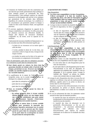 Im
prim
erie
O
fficielle
de
la
République
Tunisienne
─ 253 ─
16 L'intention de l'établissement doit être matérialisée par
une décision qui résulte généralement d'une politique et
d'une stratégie propres au portefeuille des titres
d'investissement. Cette politique explicite les objectifs
poursuivis en développant cette activité et les stratégies
qui permettront de les atteindre dans différentes
hypothèses de contexte économique. Les conditions et
les circonstances qui pourraient amener la banque à
vendre les titres avant l'échéance finale, sont également
précisées.
17 Il convient, également, d'apprécier la capacité de la
banque à matérialiser son intention. En effet, pour porter
sur plusieurs exercices une affectation durable, la
banque doit disposer de ressources d'échéance
comparable ou, du moins, avoir la capacité de les
mobiliser.
L'adossement de ressources durables de financement et / ou
de couverture aux titres d'investissement signifie que :
- la durée de ces ressources est au moins égale à
celle des titres
- il existe, pendant la durée de vie des titres, une
couverture contre le risque de taux, lorsque de tels
risques existent.
- en résultat, les pertes sur les titres et les gains sur
les ressources se compensent et inversement.
Titres de participation, parts dans les entreprises associées
et co-entreprises et parts dans les entreprises liées
18 Sont classés parmi ces valeurs, les titres dont la
possession durable est estimée utile à l'activité de la
banque, permettant ou non d'exercer une influence
notable, un contrôle conjoint ou un contrôle exclusif
sur la société émettrice.
19 La qualification de la nature de l'influence exercée
lorsqu'elle existe, sur la société émettrice permet de
distinguer les catégories suivantes :
- parts dans les entreprises associées
- parts dans les co-entreprises
- parts dans les entreprises liées.
20 Sont, en revanche, classés parmi les titres de
participation :
- les actions et autres titres à revenu variable
détenus pour en retirer sur une longue durée
une rentabilité satisfaisante sans pour autant
que l'établissement bancaire n'intervienne
dans la gestion de la société émettrice ;
- les actions et autres titres à revenu variable
détenus pour permettre la poursuite des
relations bancaires entretenues avec la société
émettrice, et qui ne peuvent pas être classés
parmi les parts dans les entreprises associées,
ou les parts dans les co-entreprises ou encore
les parts dans les entreprises liées.
ACQUISITION DES TITRES
Date d'acquisition
21 Les titres sont comptabilisés à la date d'acquisition.
Celle-ci correspond à la date du transfert de
propriété des titres, soit celle de l'inscription de la
valeur mobilière dans un compte ouvert au nom du
propriétaire et tenu, soit par la société émettrice,
soit par un intermédiaire habilité.
22 Lorsque la date de transfert de propriété est postérieure
à la date de négociation, les titres sont traités comme
suit :
- en date de négociation, les engagements sont
inscrits dans des comptes de hors bilan suivant le
sens de l'opération et font l'objet d'une évaluation
selon la catégorie de titres concernée;
- en date de règlement / livraison, les écritures
relatives aux comptes de bilan concernés sont
enregistrées après extourne de celles passées en
hors bilan.
Coût d'acquisition
23 Les titres sont comptabilisés à leur coût
d'acquisition, soit le prix pour lequel les titres ont
été acquis, tous frais et charges exclus, à l'exception
de ceux inclus dans le coût des participations
conformément à la Norme Comptable NC 07
relative aux placements.
24 Les intérêts courus à la date d'acquisition des titres à
revenu fixe sont comptabilisés selon les règles ci-après :
- ils sont inclus dans le coût d'acquisition pour les
titres de transaction ;
- ils sont repris dans le coût d'acquisition pour les titres
d'investissement et les titres de placement, en
application de la méthode dite "actuarielle" visée au
paragraphe 41 de la présente norme. Lorsque la
méthode dite "linéaire" est utilisée, les intérêts
courus sont constatés dans un compte rattaché.
25 Lorsque le prix d'acquisition des titres à revenu fixe est
supérieur ou inférieur à leur prix de remboursement, la
différence, appelée selon le cas prime ou décote, est
incluse dans le coût d'acquisition.
Toutefois, et pour les titres d'investissement et les titres
de placement, les primes et décotes doivent être
individualisées et étalées sur la durée de vie résiduelle
du titre.
26 En cas de reclassement des titres, les traitements varient
suivant les deux types de transferts possibles :
- le transfert des titres de transaction vers les titres
de placement et d'investissement, se fait au prix du
marché du jour du transfert ;
- le transfert des titres de placement vers le
portefeuille d'investissement, se fait au prix
d'acquisition ; les provisions antérieurement
constituées sont affectées aux titres
d'investissement, puis reprises de manière
échelonnée sur la durée de vie résiduelle des titres
concernés.
 