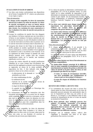 Im
prim
erie
O
fficielle
de
la
République
Tunisienne
─ 254 ─
EVALUATION EN DATE D'ARRETE
27 Les titres sont évalués conformément aux dispositions
de la Norme Comptable NC 07 relative aux placements
et aux règles ci-après :
Titres de transaction
28 A chaque arrêté comptable, les titres de transaction
doivent être évalués à la valeur de marché. La valeur
de marché correspond au cours en bourse moyen
pondéré à la date d'arrêté ou à la date antérieure la
plus récente. Les variations de cours consécutives à
leur évaluation à la valeur de marché sont portées en
résultat.
29 Lorsque les conditions de marché d'un titre dégagent
une tendance à la baisse exprimée par une réservation à
la baisse ou une tendance à la hausse exprimée par une
réservation à la hausse, le cours d'évaluation à retenir est
le seuil de réservation à la baisse dans le premier cas et
le seuil de réservation à la hausse dans le deuxième cas.
30 Lorsqu'un titre donné n'a fait l'objet ni de demande ni
d'offre pendant un nombre significatif de séances de
bourse consécutives, on doit considérer s'il est approprié
de maintenir le titre à son dernier cours boursier. Il en
est également de même lorsque la quantité des titres
détenus pourrait avoir, compte tenu des volumes
régulièrement traités sur le marché, une incidence
significative sur les cours.
Lorsque des critères objectifs du marché justifieraient
l'abandon de ce cours comme base d'évaluation, une
décote doit être appliquée au dernier cours boursier pour
se rapprocher au mieux de la valeur probable de
négociation du titre. A titre indicatif, cette décote
pourrait se baser sur les critères suivants :
- la physionomie de la demande et / ou de l'offre
potentielle sur le titre
- la valeur mathématique du titre
- le rendement du titre
- l'activité de la société émettrice, le niveau de
distribution de dividendes
- le degré de dilution du titre
- la quantité de titres détenus et l'historique des
transferts sur le titre.
31 Le reclassement des titres de transaction doit être
réexaminé périodiquement et au moins lors de chaque
arrêté comptable. Soit à la suite de ce réexamen, soit au
plus tard au terme d'une durée de détention de trois
mois, les titres détenus seront sortis définitivement des
titres de transaction pour être comptabilisés dans les
titres de placement ou d'investissement.
Titres de placement
32 A chaque arrêté comptable, les titres de placement
doivent faire l'objet d'une évaluation à la valeur de
marché pour les titres cotés et à la juste valeur pour les
titres non cotés, en vue d'estimer s'il convient de
constituer des provisions pour dépréciation.
33 La valeur de marché est déterminée conformément aux
paragraphes 28 à 30 de la présente norme. La juste
valeur est la valeur probable de négociation et est
déterminée en retenant un ou plusieurs critères objectifs
comme le prix stipulé lors de transactions récentes, la
valeur mathématique, le rendement, l'importance des
bénéfices, l'activité, l'ampleur ou la notoriété de la
société.
34 Les titres sont valorisés pour chaque type de titres
séparément. Les plus-values latentes mises en
évidence sur certains titres ne peuvent pas
compenser des pertes latentes sur d'autres.
Les moins-values latentes ressortant de la différence
entre la valeur comptable (éventuellement corrigée
des amortissements des primes et décotes) et la
valeur de marché ou la juste valeur des titres
donnent lieu à la constitution de provisions pour
dépréciation. Les plus-values latentes ne sont pas
constatées.
Titres d'investissement
35 A chaque arrêté comptable, il est procédé à la
comparaison du coût d'acquisition des titres
d'investissement à la valeur de marché pour les titres
cotés et à la juste valeur pour les titres non cotés.
La valeur de marché et la juste valeur sont déterminées
conformément aux paragraphes 28,29, 30 et 33 de la
présente norme.
36 Les plus-values latentes sur titres d'investissement ne
sont pas comptabilisées.
Les moins-values latentes ressortant de la différence
entre la valeur comptable (éventuellement corrigée des
amortissements ou reprises des primes ou décotes) et la
valeur de marché ou la juste valeur des titres, ne sont
provisionnées que dans les cas ci-après :
- il existe, en raison de circonstances nouvelles,
une forte probabilité que l'établissement ne
conserve pas ces titres jusqu'à l'échéance ;
- il existe des risques de défaillance de l'émetteur
des titres.
REVENUS DES TITRES A REVENU FIXE
37 La constatation des revenus des titres à revenu fixe
classés parmi les titres d'investissement ou les titres de
placement peuvent présenter des particularités dans le
cas où l'acquisition est faite avec une prime ou une
décote et / ou lorsqu'il y a une différence entre le taux
nominal de rémunération du titre et le taux du marché
au moment de l'acquisition.
38 De façon générale, deux méthodes peuvent être
utilisées : la méthode "actuarielle" et la méthode
"linéaire". La méthode actuarielle est plus
appropriée dans la mesure où elle permet une juste
détermination des revenus et un meilleur
rattachement aux différents exercices.
39 Quelque soit la méthode utilisée, celle-ci doit
s'appliquer à l'ensemble des titres et de façon
permanente d'un exercice à un autre.
 
