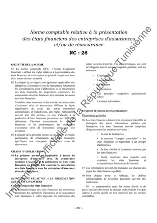 Im
prim
erie
O
fficielle
de
la
République
Tunisienne
─ 257 ─
Norme comptable relative à la présentation
des états financiers des entreprises d'assurances
et/ou de réassurance
NC : 26
OBJECTIF DE LA NORME
01 La norme comptable NC01 « Norme Comptable
Générale » définit les règles relatives à la présentation des
états financiers des entreprises en général compte non tenu
de la nature de leurs activités.
02 La plupart de ces règles sont également applicables aux
entreprises d’assurance et/ou de réassurance notamment
les considérations pour l’élaboration et la présentation
des états financiers, les dispositions communes, les
composantes des états financiers et la structure des notes
aux états financiers.
Toutefois, dans la mesure où les activités des entreprises
d’assurance et/ou de réassurance diffèrent de façon
significative de celles des autres entreprises
commerciales et industrielles, des règles particulières
doivent leur être définies en vue d’aboutir à la
production d’états financiers permettant aux différents
utilisateurs d’évaluer correctement la situation
financière et les performances des entreprises
d’assurance et/ou de réassurance ainsi que leur
évolution.
03 L’objectif de la présente norme est de définir les règles
particulières de présentation des états financiers
spécifiques aux entreprises d’assurance et/ou de
réassurance.
CHAMP D'APPLICATION
04 La présente norme est applicable à toutes les
entreprises d'assurance et/ou de réassurance
soumises à la tenue et la publication de leurs états
financiers en Tunisie. Elle concerne la présentation
des états financiers dans les entreprises d'assurance
et/ou de réassurance.
DISPOSITIONS RELATIVES A LA PRESENTATION
DES ETATS FINANCIERS
Caractéristiques des états financiers
05 Les caractéristiques des états financiers des entreprises
pratiquant des opérations d'assurance et de réassurance
sont identiques à celles régissant les entreprises des
autres secteurs d'activité. Ces caractéristiques, qui sont
développées dans la norme comptable générale, sont les
suivantes :
• L'agrégation
• La classification
• La structure
• L'articulation
• Les principes comptables généralement
admis
• La bonne information.
Structure et contenu des états financiers
Dispositions générales
06 Les états financiers doivent être clairement identifiés et
distingués des autres informations publiées par
l'entreprise. Les états financiers doivent comporter
obligatoirement les mentions suivantes :
• le nom de l'entreprise,
• la mention "comptes consolidés" si les
états financiers se rapportent à un groupe
d'entreprises,
• la date d'arrêté et la période couverte par
les états financiers,
• l'unité monétaire dans laquelle sont
exprimés les états financiers et
éventuellement l'indication de l'arrondi.
07 Ces informations doivent être indiquées sur chacune des
pages des états financiers publiés.
08 Pour chaque poste et rubrique, les chiffres
correspondants de l'exercice précédent doivent être
mentionnés.
09 La compensation entre les postes d'actif et de
passif ou entre des postes de charges et de produits n'est pas
admise à moins qu'elle ne soit autorisée par les normes
comptables.
 