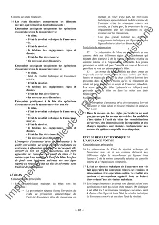 Im
prim
erie
O
fficielle
de
la
République
Tunisienne
─ 258 ─
Contenu des états financiers
10 Les états financiers comprennent les éléments
suivants qui forment un tout indissociable :
Entreprises pratiquant uniquement des opérations
d'assurance et/ou de réassurance vie
• le bilan,
• l'état de résultat technique de l'assurance
vie,
• l'état de résultat,
• le tableau des engagements reçus et
donnés,
• l'état des flux de trésorerie,
• les notes aux états financiers.
Entreprises pratiquant uniquement des opérations
d'assurance et/ou de réassurance non vie
• le bilan,
• l'état de résultat technique de l'assurance
non vie,
• l'état de résultat,
• le tableau des engagements reçus et
donnés,
• l'état des flux de trésorerie,
• les notes aux états financiers.
Entreprises pratiquant à la fois des opérations
d'assurance et/ou de réassurance vie et non vie
• le bilan,
• l’état de résultat technique de l'assurance
vie,
• l'état de résultat technique de l'assurance
non vie,
• l'état de résultat,
• le tableau des engagements reçus et
donnés,
• l'état des flux de trésorerie,
• les notes aux états financiers.
L’entreprise d’assurance et/ou de réassurance à la
quelle sont confiés des fonds d’origine budgétaire ou
extérieure, à affectation spécifique, et sur lesquels elle
encourt ou non un risque quelconque, doit faire
apparaître ces ressources au passif du bilan et les
créances qui leurs sont liées à l’actif du bilan. Les flux
de fonds sont également présentés sur une ligne
séparée au niveau de l’état des flux de trésorerie dans
l’activité de financement.
LE BILAN
Caractéristiques principales
11 Les caractéristiques majeures du bilan sont les
suivantes :
• La présentation retenue illustre l'inversion du
cycle de production caractéristique de
l'activité d'assurance et/ou de réassurance en
mettant en relief d'une part, les provisions
techniques, qui constituent la dette estimée de
l'assureur et/ou du réassureur envers ses
assurés, et d'autre part, la couverture de ces
engagements par des placements ou des
créances sur les réassureurs,
• Une plus grande lisibilité des différents
engagements techniques qui figurent sur des
lignes distinctes des états financiers.
Modalités de présentation
12 La présentation du bilan est réglementée et son
contenu obéit aux différentes règles de raccordement qui
figurent dans l'annexe 2 de la norme comptable relative au
contrôle interne et à l'organisation comptable. Les postes
présentant un solde nul pour l'exercice en cours et l'exercice
précédent ne sont pas présentés dans le bilan.
13 Les postes du bilan (définis par deux lettres en
majuscule suivies d’un chiffre et ceux définis par deux
lettres en majuscule suivies de deux chiffres) doivent être
présentés dans le bilan à moins qu’ils ne présentent un
solde nul pour l’exercice en cours et l’exercice précédent.
Les sous- postes du bilan (présentés en italique) sont
présentés dans le bilan ou dans les notes aux états
financiers.
Modèle de bilan
14 Les entreprises d'assurance et/ou de réassurance doivent
présenter le bilan selon le modèle présenté en annexes
N° 1 et 2.
15 Dans la mesure où des règles particulières ne sont
pas prévues par les normes sectorielles, les modalités
d'inscription à l'actif du bilan des immobilisations
corporelles, des immobilisations incorporelles et des
charges reportées sont réalisées conformément aux
normes du système comptable des entreprises.
ETAT DE RESULTAT TECHNIQUE DE
L'ASSURANCE NON VIE
Caractéristiques principales
16 La présentation de l’état de résultat technique de
l'assurance non vie et son contenu obéissent aux
différentes règles de raccordement qui figurent dans
l'annexe 2 de la norme comptable relative au contrôle
interne et à l'organisation comptable.
17 L'état de résultat technique de l'assurance non vie
fait apparaître les opérations brutes, les cessions et
rétrocessions et les opérations nettes. Le résultat des
cessions et rétrocessions apparaît donc en lecture
directe dans l’état de résultat technique.
18 Les charges internes et externes sont classées selon leurs
destinations et non pas selon leurs natures. On distingue
à cet effet les 5 destinations principales suivantes, dont
4 d'entre elles figurent dans l'état de résultat technique
de l'assurance non vie et une dans l'état de résultat :
 