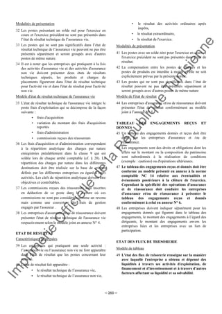 Im
prim
erie
O
fficielle
de
la
République
Tunisienne
─ 260 ─
Modalités de présentation
32 Les postes présentant un solde nul pour l'exercice en
cours et l'exercice précédent ne sont pas présentés dans
l’état de résultat technique de l’assurance vie.
33 Les postes qui ne sont pas significatifs dans l’état de
résultat technique de l’assurance vie peuvent ne pas être
présentés séparément et seront groupés avec d'autres
postes de même nature.
34 Il est à noter que les entreprises qui pratiquent à la fois
des activités d'assurance vie et des activités d'assurance
non vie doivent présenter deux états de résultats
techniques séparés, les produits et charges de
placements figureront dans l'état de résultat technique
pour l'activité vie et dans l'état de résultat pour l'activité
non vie.
Modèle d'état de résultat technique de l'assurance vie
35 L'état de résultat technique de l'assurance vie intègre le
poste frais d'exploitation qui se décompose de la façon
suivante :
• frais d'acquisition
• variation du montant des frais d'acquisition
reportés
• frais d'administration
• commissions reçues des réassureurs
36 Les frais d'acquisition et d'administration correspondent
à la répartition analytique des charges par nature
enregistrées préalablement dans la classe 9 qui est
soldée lors de chaque arrêté comptable (cf. § 28). La
répartition des charges par nature dans les différentes
destinations doit être réalisée sur la base de critères
définis par les différentes entreprises eu égard à leurs
activités. Les clefs de répartition analytique doivent être
objectives et contrôlables.
37 Les commissions reçues des réassureurs sont inscrites
en déduction de ce poste dans la mesure où ces
commissions ne sont pas considérées comme un revenu
mais comme une couverture des frais de gestion
engagés par l'assureur .
38 Les entreprises d'assurance et/ou de réassurance doivent
présenter l'état de résultat technique de l'assurance vie
respectivement selon le modèle joint en annexe N° 4.
ETAT DE RESULTAT
Caractéristiques principales
39 Les entreprises qui pratiquent une seule activité :
l’assurance vie ou l’assurance non vie ne font apparaître
dans l'état de résultat que les postes concernant leur
activité.
40 L'état de résultat fait apparaître :
• le résultat technique de l’assurance vie,
• le résultat technique de l’assurance non vie,
• le résultat des activités ordinaires après
impôts,
• le résultat extraordinaire,
• le résultat de l'exercice.
Modalités de présentation
41 Les postes avec un solde zéro pour l'exercice en cours et
l'exercice précédent ne sont pas présentés dans l’état de
résultat.
42 La compensation entre les postes de charges et les
postes de produits est interdite à moins qu'elle ne soit
explicitement prévue par la présente norme.
43 Les postes qui ne sont pas significatifs dans l’état de
résultat peuvent ne pas être présentés séparément et
seront groupés avec d'autres postes de même nature
Modèle de l'état de résultat
44 Les entreprises d'assurance et/ou de réassurance doivent
présenter l'état de résultat conformément au modèle
joint à l’annexe N° 5.
TABLEAU DES ENGAGEMENTS REÇUS ET
DONNES
45 Un tableau des engagements donnés et reçus doit être
établi par les entreprises d'assurance et /ou de
réassurance.
46 Les engagements sont des droits et obligations dont les
effets sur le montant ou la composition du patrimoine
sont subordonnés à la réalisation de conditions
(exemple : cautions) ou d'opérations ultérieures.
47 Le tableau des engagements reçus et donnés doit être
conforme au modèle présenté en annexe à la norme
comptable NC 14 relative aux éventualités et
événements postérieurs à la clôture de l'exercice.
Cependant la spécificité des opérations d'assurance
et de réassurance doit conduire les entreprises
d'assurance et/ou de réassurance à présenter le
tableau des engagements reçus et donnés
conformément à celui en annexe N° 6.
48 Les entreprises doivent indiquer séparément pour les
engagements donnés qui figurent dans le tableau des
engagements, le montant des engagements à l’égard des
dirigeants, le montant des engagements envers les
entreprises liées et les entreprises avec un lien de
participation.
ETAT DES FLUX DE TRESORERIE
Modèle de tableau
49 L'état des flux de trésorerie renseigne sur la manière
avec laquelle l'entreprise a obtenu et dépensé des
liquidités à travers ses activités d'exploitation, de
financement et d'investissement et à travers d'autres
facteurs affectant sa liquidité et sa solvabilité.
 