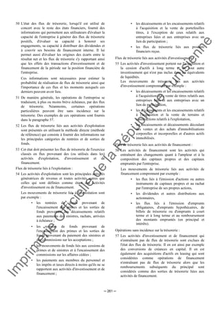 Im
prim
erie
O
fficielle
de
la
République
Tunisienne
─ 261 ─
50 L'état des flux de trésorerie, lorsqu'il est utilisé de
concert avec le reste des états financiers, fournit des
informations qui permettent aux utilisateurs d'évaluer la
capacité de l'entreprise à générer des flux de trésorerie
positifs, d'évaluer sa capacité à honorer ses
engagements, sa capacité à distribuer des dividendes et
à couvrir ses besoins de financement interne. Il lui
permet aussi d'évaluer les origines des écarts entre le
résultat net et les flux de trésorerie s'y rapportant ainsi
que les effets des transactions d'investissement et de
financement de la période sur la position financière de
l'entreprise.
Ces informations sont nécessaires pour estimer la
probabilité de réalisation de flux de trésorerie ainsi que
l'importance de ces flux et les moments auxquels ces
derniers peuvent avoir lieu.
51 De manière générale, les opérations de l'entreprise se
traduisent, à plus ou moins brève échéance, par des flux
de trésorerie. Néanmoins, certaines opérations
particulières peuvent être sans incidence sur la
trésorerie. Des exemples de ces opérations sont fournis
dans le paragraphe 57.
52 Les flux de trésorerie liés aux activités d'exploitation
sont présentés en utilisant la méthode directe (méthode
de référence) qui consiste à fournir des informations sur
les principales catégories de rentrées et de sorties de
fonds.
53 Cet état doit présenter les flux de trésorerie de l'exercice
classés en flux provenant des (ou utilisés dans les)
activités d'exploitation, d'investissement et de
financement.
Flux de trésorerie liés à l'exploitation :
54 Les activités d'exploitation sont les principales activités
génératrices de revenus et toutes activités autres que
celles qui sont définies comme étant des activités
d'investissement ou de financement.
Les mouvements de trésorerie liés à l'exploitation sont
par exemple :
• les rentrées de fonds provenant de
l'encaissement des primes et les sorties de
fonds provenant des décaissements relatifs
aux paiements des sinistres, rachats, arrivées
à échéance ;
• les rentrées de fonds provenant de
l'encaissement des primes et les sorties de
fonds provenant du paiement des sinistres et
des commissions sur les acceptations ;
• les mouvements de fonds liés aux cessions de
primes et de sinistres et à l'encaissement des
commissions sur les affaires cédées ;
• les paiements aux membres du personnel et
les impôts et taxes directs à moins qu'ils ne se
rapportent aux activités d'investissement et de
financement ;
• les décaissements et les encaissements relatifs
à l'acquisition et la vente de portefeuilles
titres, à l'exception de ceux relatifs aux
entreprises liées et aux entreprises avec un
lien de participation ;
• les flux de trésorerie liés aux produits
financiers reçus.
Flux de trésorerie liés aux activités d'investissement :
55 Les activités d'investissement portent sur l'acquisition et
la cession d'actifs à long terme et de tout autre
investissement qui n'est pas inclus dans les équivalents
de liquidités.
Les mouvements de trésorerie liés aux activités
d'investissement comprennent par exemple :
• les décaissements et les encaissements relatifs
à l'acquisition et la vente de titres relatifs aux
entreprises liées et aux entreprises avec un
lien de participation,
• les décaissements et les encaissements relatifs
à l'acquisition et la vente de terrains et
constructions relatifs à l'exploitation,
• les encaissements et décaissements découlant
des ventes et des achats d'immobilisations
corporelles et incorporelles et d'autres actifs
immobilisés.
Flux de trésorerie liés aux activités de financement :
56 Les activités de financement sont les activités qui
entraînent des changements quant à l'ampleur et à la
composition des capitaux propres et des capitaux
empruntés par l'entreprise.
Les mouvements de trésorerie liés aux activités de
financement comprennent par exemple :
• les flux liés à l'émission d'actions ou autres
instruments de capitaux propres et au rachat
par l'entreprise de ses propres actions,
• les dividendes et autres distributions aux
actionnaires,
• les flux liés à l'émission d'emprunts
obligataires, d'emprunts hypothécaires, de
billets de trésorerie ou d'emprunts à court
terme et à long terme et au remboursement
des montants empruntés (en principal et
intérêts).
Opérations sans incidence sur la trésorerie :
57 Les activités d'investissement et de financement qui
n'entraînent pas de flux de trésorerie sont exclues de
l'état des flux de trésorerie. Il en est ainsi par exemple
des conversions de créances en capital. Il en est
également des acquisitions d'actifs en leasing qui sont
considérées comme opérations de financement
n'entraînant pas de flux de trésorerie alors que les
remboursements subséquents du principal sont
considérés comme des sorties de trésorerie liées aux
activités de financement.
 