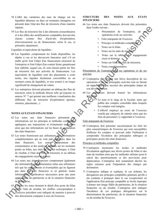Im
prim
erie
O
fficielle
de
la
République
Tunisienne
─ 262 ─
58 L'effet des variations des taux de change sur les
liquidités détenues ou dues en monnaies étrangères est
présenté dans l'état des flux de trésorerie d'une manière
séparée.
59 Les flux de trésorerie liés à des éléments extraordinaires
et à des effets des modifications comptables doivent être
classés comme flux d'activités d'exploitation,
d'investissement ou de financement, selon le cas, et
présentés séparément.
Liquidités et équivalents de liquidités :
60 Les liquidités comprennent les fonds disponibles, les
dépôts à vue et les découverts bancaires sauf s’il est
établi qu'ils font l'objet d'un financement structurel de
l'entreprise et font l'objet d'un contrat ferme garantissant
leur stabilité, auquel cas, ils sont classés parmi les flux
de trésorerie liés aux activités de financement. Les
équivalents de liquidités sont des placements à court
terme, très liquides facilement convertibles en un
montant connu de liquidités, et non soumis à un risque
significatif de changement de valeur.
61 Les entreprises doivent présenter un tableau des flux de
trésorerie selon la méthode directe telle qu’exposée en
annexe N° 7 qui permet une meilleure visualisation des
différents flux de trésorerie d'exploitation (primes,
sinistres, placements...).
NOTES AUX ETATS FINANCIERS
62 Les notes aux états financiers présentent les
informations sur les principes et méthodes comptables
appliquées aux transactions et événements importants
ainsi que des informations sur les bases de préparation
des états financiers.
63 Les notes fournissent aux utilisateurs des informations
complémentaires qui ne sont pas présentées dans les
états financiers. Les notes comprennent des
commentaires et des analyses détaillés sur les montants
portés au bilan, aux états de résultat technique, à l'état
de résultat, à l'état des flux de trésorerie et au tableau
des engagements reçus et donnés.
64 Les notes aux états financiers comprennent également
des informations complémentaires utiles aux utilisateurs
tels que les engagements et éventualités qui ne figurent
pas dans les états financiers et en général, toutes
informations significatives nécessaires pour une juste
appréciation du patrimoine et de la situation financière
de l'entreprise.
65 Lorsque les notes donnent le détail d'un poste du bilan
ou de l'état de résultat, les chiffres correspondants à
l'exercice précédent sont indiqués de manière à pouvoir
être directement comparés à ceux de l'exercice.
STRUCTURE DES NOTES AUX ETATS
FINANCIERS
66 Les notes aux états financiers doivent être présentées
dans l'ordre suivant :
• Présentation de l'entreprise, de ses
opérations et de ses activités.
• Faits marquants de l'exercice.
• Principes et méthodes comptables.
• Notes sur le bilan.
• Notes sur les états de résultats.
• Notes sur le tableau des engagements
reçus et donnés.
• Notes sur l'état des flux de trésorerie.
• Notes complémentaires.
Présentation de l'entreprise, de ses opérations et de ses
activités
67 L'entreprise doit fournir une brève description de ses
opérations et de ses principales activités tout en faisant
un rappel historique succinct des principales étapes de
son développement.
68 Les entreprises doivent fournir les informations
suivantes :
• Le nom et le siège de la Société- mère qui
publie des comptes consolidés dans lesquels
les comptes sont intégrés,
• L’effectif employé au cours de l’exercice
ventilé par catégorie de salariés ainsi que les
frais de personnel s’y rapportant à l’exercice.
Faits marquants de l'exercice
69 L'entreprise doit présenter succinctement les faits les
plus caractéristiques de l'exercice qui sont susceptibles
d'affecter les comptes et pouvant aider l'utilisateur à
comprendre l'évolution des principales rubriques et
principaux postes des états financiers.
Principes et méthodes comptables
70 L'entreprise mentionne les modes et méthodes
d'évaluation appliqués aux divers postes du bilan et des
états de résultats ainsi que les méthodes utilisées pour le
calcul des amortissements et des provisions pour
dépréciation. L'entreprise doit notamment décrire les
règles retenues pour l'imputation des charges par
destination.
71 L'entreprise indique et explique, le cas échéant, les
dérogations aux principes comptables généraux qu'elle a
été conduite à pratiquer dans le cas exceptionnel où
l'application d'un principe comptable se révèle impropre
à donner une image fidèle du patrimoine, de la situation
financière ou du résultat. L'entreprise doit indiquer
l'incidence de ces pratiques dérogatoires sur la
détermination du patrimoine, de la situation financière
ou du résultat de l'exercice.
 