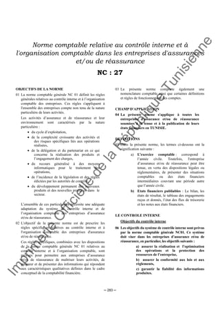 Im
prim
erie
O
fficielle
de
la
République
Tunisienne
─ 283 ─
Norme comptable relative au contrôle interne et à
l'organisation comptable dans les entreprises d'assurances
et/ou de réassurance
NC : 27
OBJECTIFS DE LA NORME
01 La norme comptable générale NC 01 définit les règles
générales relatives au contrôle interne et à l’organisation
comptable des entreprises. Ces règles s'appliquent à
l'ensemble des entreprises compte non tenu de la nature
particulière de leurs activités.
Les activités d’assurance et de réassurance et leur
environnement sont caractérisés par la nature
particulière :
• du cycle d’exploitation,
• de la complexité croissante des activités et
des risques spécifiques liés aux opérations
réalisées,
• de la délégation et du partenariat en ce qui
concerne la réalisation des produits et
l’engagement des charges,
• du recours généralisé à des moyens
informatiques pour le traitement des
opérations,
• de l’incidence de la législation et des règles
édictées par les autorités de contrôle,
• du développement permanent des nouveaux
produits et des nouvelles pratiques dans le
secteur.
L’ensemble de ces particularités nécessite une adéquate
adaptation du système de contrôle interne et de
l’organisation comptable des entreprises d’assurance
et/ou de réassurance.
02 L'objectif de la présente norme est de prescrire les
règles spécifiques relatives au contrôle interne et à
l'organisation comptable des entreprises d'assurance
et/ou de réassurance.
Ces règles spécifiques, combinées avec les dispositions
de la norme comptable générale NC 01 relatives au
contrôle interne et à l’organisation comptable, sont
prévues pour permettre aux entreprises d’assurance
et/ou de réassurance de maîtriser leurs activités, de
préparer et de présenter des informations qui répondent
aux caractéristiques qualitatives définies dans le cadre
conceptuel de la comptabilité financière.
03 La présente norme comporte également une
nomenclature comptable ainsi que certaines définitions
et règles de fonctionnement des comptes.
CHAMP D'APPLICATION
04 La présente norme s'applique à toutes les
entreprises d'assurance et/ou de réassurance
soumises à la tenue et à la publication de leurs
états financiers en TUNISIE.
DEFINITIONS
05 Dans la présente norme, les termes ci-dessous ont la
signification suivante :
a) L’exercice comptable : correspond à
l’année civile. Toutefois, l'entreprise
d’assurance et/ou de réassurance peut être
tenue, en vertu des dispositions légales ou
réglementaires, de présenter des situations
comptables ou des états financiers
intermédiaires couvrant une période autre
que l’année civile.
b) Etats financiers publiables : Le bilan, les
états de résultat, le tableau des engagements
reçus et donnés, l’état des flux de trésorerie
et les notes aux états financiers.
LE CONTROLE INTERNE
Objectifs du contrôle interne
06 Les objectifs du système de contrôle interne sont prévus
par la norme comptable générale NC01. Ce système
doit viser dans les entreprises d’assurance et/ou de
réassurance, en particulier, les objectifs suivants :
a) assurer la réalisation et l’optimisation
des opérations et la protection des
ressources de l’entreprise,
b) assurer la conformité aux lois et aux
règlements,
c) garantir la fiabilité des informations
produites.
 