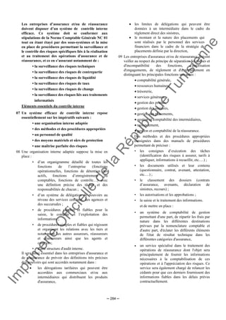 Im
prim
erie
O
fficielle
de
la
République
Tunisienne
─ 284 ─
Les entreprises d’assurance et/ou de réassurance
doivent disposer d’un système de contrôle interne
efficace. Ce système doit se conformer aux
stipulations de la Norme Comptable Générale NC 01
tout en étant étayé par des sous-systèmes et la mise
en place de procédures permettant la surveillance et
le contrôle des risques spécifiques liés à la réalisation
et au traitement des opérations d'assurance et de
réassurance, et ce en s’assurant notamment de :
• la surveillance des risques techniques
• la surveillance des risques de contrepartie
• la surveillance des risques de liquidité
• la surveillance des risques de taux
• la surveillance des risques de change
• la surveillance des risques liés aux traitements
informatisés
Eléments essentiels du contrôle interne
07 Un système efficace de contrôle interne repose
essentiellement sur les impératifs suivants :
• une organisation interne adaptée
• des méthodes et des procédures appropriées
• un personnel de qualité
• des moyens matériels et sûrs de protection
• une maîtrise parfaite des risques
08 Une organisation interne adaptée suppose la mise en
place :
• d’un organigramme détaillé de toutes les
fonctions de l’entreprise (fonctions
opérationnelles, fonctions de détention des
actifs, fonctions d’enregistrement ou
comptables, fonctions de contrôle…) avec
une définition précise des tâches et des
responsabilités de chacun ;
• d’un système de délégation de pouvoirs au
niveau des services centraux, des agences et
des succursales ;
• de procédures simples et fiables pour la
saisie, le contrôle et l’exploitation des
informations ;
• de procédures simples et fiables qui régissent
et organisent les relations avec les tiers et
notamment les autres assureurs, réassureurs
et coassureurs ainsi que les agents et
courtiers;
• d'une structure d'audit interne.
Il sera ainsi essentiel dans les entreprises d'assurance et
de réassurance de prévoir des définitions très précises
des pouvoirs qui sont accordés notamment dans :
• les dérogations tarifaires qui peuvent être
accordées aux commerciaux et/ou aux
intermédiaires qui distribuent les produits
d'assurance,
• les limites de délégations qui peuvent être
données à un intermédiaire dans le cadre du
règlement direct des sinistres,
• le montant et la nature des placements qui
sont réalisés par le personnel des services
financiers dans le cadre de la stratégie de
placements définie par la direction,
09 Les entreprises d'assurance et/ou de réassurance doivent
veiller au respect du principe de séparation des tâches et
d'incompatibilité des fonctions, d'autorisation
d'engagements, de règlement et d'enregistrement en
distinguant les principales fonctions suivantes :
• comptabilité générale,
• ressources humaines,
• trésorerie,
• services généraux,
• gestion des primes,
• gestion des sinistres,
• gestion des placements,
• gestion et comptabilité des intermédiaires,
• recouvrement,
• gestion et comptabilité de la réassurance.
Des méthodes et des procédures appropriées
consignées dans des manuels de procédures
permettant de préciser :
• les consignes d’exécution des tâches
(identification des risques à assurer, tarifs à
appliquer, informations à recueillir, etc.…) ;
• les documents utilisés et leur contenu
(questionnaire, contrat, avenant, attestation,
etc.…) ;
• le classement des dossiers (contrats
d’assurance, avenants, déclaration de
sinistres, recours) ;
• les autorisations et les approbations ;
• la saisie et le traitement des informations.
et de mettre en place :
• un système de comptabilité de gestion
permettant d'une part, de répartir les frais par
nature dans les différentes destinations
prévues par la nomenclature comptable et
d'autre part, d'éclater les différents éléments
de l'état de résultat technique dans les
différentes catégories d'assurance,
• un service spécialisé dans le traitement des
opérations de réassurance dont l'objet sera
principalement de fournir les informations
nécessaires à la comptabilisation de ces
opérations et à l'appréciation des risques. Ce
service sera également chargé de relancer les
cédants pour que ces derniers fournissent des
informations fiables dans les délais prévus
contractuellement.
 