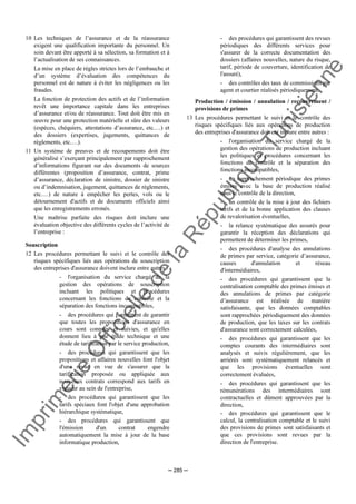 Im
prim
erie
O
fficielle
de
la
République
Tunisienne
─ 285 ─
10 Les techniques de l’assurance et de la réassurance
exigent une qualification importante du personnel. Un
soin devant être apporté à sa sélection, sa formation et à
l’actualisation de ses connaissances.
La mise en place de règles strictes lors de l’embauche et
d’un système d’évaluation des compétences du
personnel est de nature à éviter les négligences ou les
fraudes.
La fonction de protection des actifs et de l’information
revêt une importance capitale dans les entreprises
d’assurance et/ou de réassurance. Tout doit être mis en
œuvre pour une protection matérielle et sûre des valeurs
(espèces, chéquiers, attestations d’assurance, etc.…) et
des dossiers (expertises, jugements, quittances de
règlements, etc.…).
11 Un système de preuves et de recoupements doit être
généralisé s’exerçant principalement par rapprochement
d’informations figurant sur des documents de sources
différentes (proposition d’assurance, contrat, prime
d’assurance, déclaration de sinistre, dossier de sinistre
ou d’indemnisation, jugement, quittances de règlements,
etc.…) de nature à empêcher les pertes, vols ou le
détournement d'actifs et de documents officiels ainsi
que les enregistrements erronés.
Une maîtrise parfaite des risques doit inclure une
évaluation objective des différents cycles de l’activité de
l’entreprise :
Souscription
12 Les procédures permettant le suivi et le contrôle des
risques spécifiques liés aux opérations de souscription
des entreprises d'assurance doivent inclure entre autres :
- l'organisation du service chargé de la
gestion des opérations de souscription
incluant les politiques et procédures
concernant les fonctions de contrôle et la
séparation des fonctions incompatibles,
- des procédures qui permettent de garantir
que toutes les propositions d'assurance en
cours sont connues et suivies, et qu'elles
donnent lieu à une étude technique et une
étude de tarification par le service production,
- des procédures qui garantissent que les
propositions et affaires nouvelles font l'objet
d'une revue en vue de s'assurer que la
tarification proposée ou appliquée aux
nouveaux contrats correspond aux tarifs en
vigueur au sein de l'entreprise,
- des procédures qui garantissent que les
tarifs spéciaux font l'objet d'une approbation
hiérarchique systématique,
- des procédures qui garantissent que
l'émission d'un contrat engendre
automatiquement la mise à jour de la base
informatique production,
- des procédures qui garantissent des revues
périodiques des différents services pour
s'assurer de la correcte documentation des
dossiers (affaires nouvelles, nature du risque,
tarif, période de couverture, identification de
l'assuré),
- des contrôles des taux de commissions par
agent et courtier réalisés périodiquement.
Production / émission / annulation / recouvrement /
provisions de primes
13 Les procédures permettant le suivi et le contrôle des
risques spécifiques liés aux opérations de production
des entreprises d'assurance doivent inclure entre autres :
- l'organisation du service chargé de la
gestion des opérations de production incluant
les politiques et procédures concernant les
fonctions de contrôle et la séparation des
fonctions incompatibles,
- un rapprochement périodique des primes
émises avec la base de production réalisé
sous le contrôle de la direction,
- un contrôle de la mise à jour des fichiers
tarifs et de la bonne application des clauses
de revalorisation éventuelles,
- la relance systématique des assurés pour
garantir la réception des déclarations qui
permettent de déterminer les primes,
- des procédures d'analyse des annulations
de primes par service, catégorie d’assurance,
causes d'annulation et réseau
d'intermédiaires,
- des procédures qui garantissent que la
centralisation comptable des primes émises et
des annulations de primes par catégorie
d’assurance est réalisée de manière
satisfaisante, que les données comptables
sont rapprochées périodiquement des données
de production, que les taxes sur les contrats
d'assurance sont correctement calculées,
- des procédures qui garantissent que les
comptes courants des intermédiaires sont
analysés et suivis régulièrement, que les
arriérés sont systématiquement relancés et
que les provisions éventuelles sont
correctement évaluées,
- des procédures qui garantissent que les
rémunérations des intermédiaires sont
contractuelles et dûment approuvées par la
direction,
- des procédures qui garantissent que le
calcul, la centralisation comptable et le suivi
des provisions de primes sont satisfaisants et
que ces provisions sont revues par la
direction de l'entreprise.
 