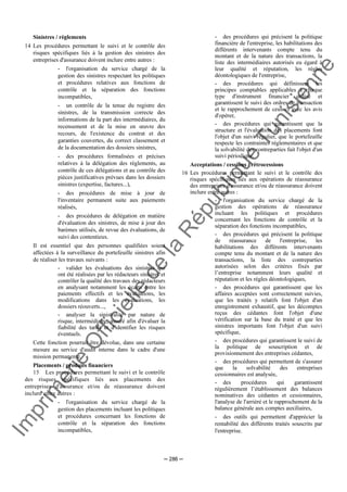 Im
prim
erie
O
fficielle
de
la
République
Tunisienne
─ 286 ─
Sinistres / règlements
14 Les procédures permettant le suivi et le contrôle des
risques spécifiques liés à la gestion des sinistres des
entreprises d'assurance doivent inclure entre autres :
- l'organisation du service chargé de la
gestion des sinistres respectant les politiques
et procédures relatives aux fonctions de
contrôle et la séparation des fonctions
incompatibles,
- un contrôle de la tenue du registre des
sinistres, de la transmission correcte des
informations de la part des intermédiaires, du
recensement et de la mise en œuvre des
recours, de l'existence du contrat et des
garanties couvertes, du correct classement et
de la documentation des dossiers sinistres,
- des procédures formalisées et précises
relatives à la délégation des règlements, au
contrôle de ces délégations et au contrôle des
pièces justificatives prévues dans les dossiers
sinistres (expertise, factures...),
- des procédures de mise à jour de
l'inventaire permanent suite aux paiements
réalisés,
- des procédures de délégation en matière
d'évaluation des sinistres, de mise à jour des
barèmes utilisés, de revue des évaluations, de
suivi des contentieux.
Il est essentiel que des personnes qualifiées soient
affectées à la surveillance du portefeuille sinistres afin
de réaliser les travaux suivants :
- valider les évaluations des sinistres qui
ont été réalisées par les rédacteurs sinistres et
contrôler la qualité des travaux des rédacteurs
en analysant notamment les écarts entre les
paiements effectifs et les évaluations, les
modifications dans les évaluations, les
dossiers réouverts...,
- analyser la sinistralité par nature de
risque, intermédiaire, assuré afin d'évaluer la
fiabilité des tarifs et d'identifier les risques
éventuels.
Cette fonction pourrait être dévolue, dans une certaine
mesure au service d'audit interne dans le cadre d'une
mission permanente.
Placements / produits financiers
15 Les procédures permettant le suivi et le contrôle
des risques spécifiques liés aux placements des
entreprises d'assurance et/ou de réassurance doivent
inclure entre autres :
- l'organisation du service chargé de la
gestion des placements incluant les politiques
et procédures concernant les fonctions de
contrôle et la séparation des fonctions
incompatibles,
- des procédures qui précisent la politique
financière de l'entreprise, les habilitations des
différents intervenants compte tenu du
montant et de la nature des transactions, la
liste des intermédiaires autorisés eu égard à
leur qualité et réputation, les règles
déontologiques de l'entreprise,
- des procédures qui définissent les
principes comptables applicables à chaque
type d'instrument financier utilisé et
garantissent le suivi des ordres de transaction
et le rapprochement de ceux-ci avec les avis
d'opérer,
- des procédures qui garantissent que la
structure et l'évaluation des placements font
l'objet d'un suivi régulier, que le portefeuille
respecte les contraintes réglementaires et que
la solvabilité des contreparties fait l'objet d'un
suivi périodique.
Acceptations / cessions / rétrocessions
16 Les procédures permettant le suivi et le contrôle des
risques spécifiques liés aux opérations de réassurance
des entreprises d'assurance et/ou de réassurance doivent
inclure entre autres :
- l'organisation du service chargé de la
gestion des opérations de réassurance
incluant les politiques et procédures
concernant les fonctions de contrôle et la
séparation des fonctions incompatibles,
- des procédures qui précisent la politique
de réassurance de l'entreprise, les
habilitations des différents intervenants
compte tenu du montant et de la nature des
transactions, la liste des contreparties
autorisées selon des critères fixés par
l’entreprise notamment leurs qualité et
réputation et les règles déontologiques,
- des procédures qui garantissent que les
affaires acceptées sont correctement suivies,
que les traités y relatifs font l'objet d'un
enregistrement exhaustif, que les décomptes
reçus des cédantes font l'objet d'une
vérification sur la base du traité et que les
sinistres importants font l'objet d'un suivi
spécifique,
- des procédures qui garantissent le suivi de
la politique de souscription et de
provisionnement des entreprises cédantes,
- des procédures qui permettent de s'assurer
que la solvabilité des entreprises
cessionnaires est analysée,
- des procédures qui garantissent
régulièrement l’établissement des balances
nominatives des cédantes et cessionnaires,
l'analyse de l'arriéré et le rapprochement de la
balance générale aux comptes auxiliaires,
- des outils qui permettent d'apprécier la
rentabilité des différents traités souscrits par
l'entreprise.
 
