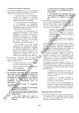 Im
prim
erie
O
fficielle
de
la
République
Tunisienne
─ 287 ─
Traitement informatisé de l’information
17 Les procédures permettant le suivi et le contrôle des
risques liés aux traitements informatisés des opérations
d'assurance et/ou de réassurance doivent inclure :
- l'organisation de la fonction informatique
incluant les politiques et procédures
concernant les fonctions de contrôle et la
séparation des fonctions incompatibles,
- les contrôles portant sur le développement
et la maintenance des programmes
informatiques incluant la documentation des
programmes nouveaux ou révisés et l'accès à
la documentation des programmes,
- des procédures de sécurité physique des
installations informatiques et des données
produites par le système de traitement des
informations, notamment des procédures
d'accès aux salles machines, des procédures
de sauvegarde des fichiers et des procédures
de secours informatiques en cas de
détérioration ou de perte des données,
- des procédures de sécurité logique
d'utilisation et de manipulation des systèmes
de traitement des informations, notamment
des procédures d'habilitation aux différents
niveaux de consultation, d'utilisation et de
modification des données stockées dans les
fichiers; des procédures de saisie, de
validation et de redressement des opérations ;
18 Les entreprises d’assurance et/ou de réassurance
doivent, en outre, accorder une attention particulière aux
risques de fraudes tels que :
• les fausses déclarations à la souscription ou
lors de la survenance d’un sinistre,
• les faux et usages de faux (vente ou usage de
fausses attestations).
Audit interne et Comité d’audit
19 Les entreprises d’assurance et/ou de réassurance
doivent mettre en place une structure d’audit interne
ayant pour mission de procéder à l’examen et
l’évaluation du caractère suffisant et de l’efficacité
du système de contrôle interne ainsi qu’à la
proposition de recommandations pour son
amélioration.
La structure d’audit interne est normalement
chargée d’examiner :
• la fiabilité et l’intégrité des informations
financières et d’exploitation,
• les systèmes mis en place afin de vérifier le
respect des normes, plans, procédures, lois et
réglementations,
• les moyens utilisés pour assurer la
protection des actifs et de vérifier leur
existence,
• la façon dont les ressources sont utilisées
afin de s’assurer de leur utilisation efficace et
sans gaspillage
• les programmes de l’entreprise afin de
s’assurer que les réalisations et les résultats
sont conformes aux objectifs et prévisions
fixés.
20 Les entreprises d'assurance qui distribuent leurs contrats
par un réseau d'intermédiaires doivent charger la
structure d’audit interne, ou un service d'inspection, du
suivi de la gestion des risques y afférents afin de
s'assurer que les intermédiaires :
• respectent leurs engagements contractuels
quant au paiement des primes et des sinistres,
• fassent remonter rapidement à l'entreprise
les informations sur les nouveaux contrats et
les sinistres survenus,
• soient de qualité suffisante pour permettre à
l'entreprise de disposer d'une information
fiable.
Le Service d’inspection peut assurer, quand la taille et
l’activité de l'entreprise le justifient et quant il répond
aux critères appropriés, notamment d'indépendance et
de compétence, la mission d'examen des systèmes de
contrôle interne à même d'améliorer leur efficacité.
Afin d’assurer à la structure d’audit et éventuellement à
la structure d’inspection l’efficacité requise, les
entreprises d’assurance et/ou de réassurances doivent
conférer à cette structure les conditions appropriées
d’indépendance et la doter des compétences requises
pour mener convenablement sa mission.
Conformément aux bonnes pratiques d’usage, il est
recommandé d’instituer un Comité d’Audit, rattaché au
Conseil d’Administration, agissant en collaboration ou
en complément de la fonction d’audit interne à l’effet
particulièrement :
• de définir, de superviser et de veiller à la
coordination entre les différentes activités de
contrôle et des structures qui en ont la charge au
sein de l’entreprise ;
• d’adopter les orientations permettant la
correction et le suivi des insuffisances des
procédures de contrôle interne ;
• de s’assurer du suivi des recommandations et
de parer aux risques de dysfonctionnement du
système de contrôle interne ou des tentatives
visant à outrepasser les procédures de contrôle.
L’ORGANISATION COMPTABLE
21 Le système comptable des entreprises d'assurance et/ou
de réassurance doit être organisé de manière efficace
pour être à même de produire l'information financière
requise par les différents utilisateurs.
 