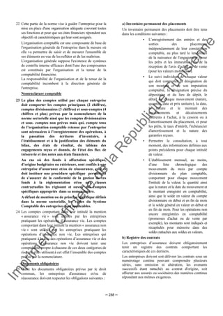 Im
prim
erie
O
fficielle
de
la
République
Tunisienne
─ 288 ─
22 Cette partie de la norme vise à guider l’entreprise pour la
mise en place d'une organisation adéquate couvrant toutes
ses fonctions et pour que ses états financiers répondent aux
objectifs et caractéristiques qui leur sont assignés.
L'organisation comptable est une composante de base de
l'organisation générale de l'entreprise dans la mesure où
elle va permettre de saisir et de mesurer l'ensemble de
ses éléments en vue de les refléter et de les maîtriser.
L'organisation générale suppose l'existence de systèmes
de contrôle interne efficaces dont l'une des composantes
est constituée par l'organisation et la tenue de la
comptabilité financière.
La responsabilité de l'organisation et de la tenue de la
comptabilité incombent à la direction générale de
l'entreprise.
Nomenclature comptable
23 Le plan des comptes utilisé par chaque entreprise
doit comporter les comptes principaux (2 chiffres),
comptes divisionnaires (3 chiffres) et sous-comptes (4
chiffres et plus) prévus par la nomenclature de la
norme sectorielle ainsi que les comptes divisionnaires
et sous- comptes non prévus mais qui, compte tenu
de l’organisation comptable retenue par l’entreprise
sont nécessaires à l’enregistrement des opérations, à
la passation des écritures d’inventaire, à
l’établissement et à la justification des éléments du
bilan, des états de résultat, du tableau des
engagements reçus et donnés, de l'état des flux de
trésorerie et des notes aux états financiers.
Au cas où des fonds à affectation spécifique,
d’origine budgétaire ou extérieure, sont confiés à une
entreprise d’assurance et/ou de réassurance, celle ci
doit instituer une procédure spécifique permettant
de s’assurer de la conformité de la gestion de ces
fonds à la réglementation et/ou aux clauses
contractuelles les régissant et ouvrir des comptes
spécifiques appropriés dans sa nomenclature.
A défaut de mention ou de principe spécifique définis
dans la norme sectorielle, les règles du Système
Comptable des entreprises sont applicables.
24 Les comptes comportant dans leur intitulé la mention
« assurance vie » sont utilisés par les entreprises
pratiquant les opérations d’assurance vie. Les comptes
comportant dans leur intitulé la mention « assurance non
vie » sont utilisés par les entreprises pratiquant les
opérations d’assurance non vie. Les entreprises qui
pratiquent à la fois des opérations d’assurance vie et des
opérations d’assurance non vie doivent tenir une
comptabilité propre à chacune de ces deux catégories de
risques, elles utilisent à cet effet l’ensemble des comptes
prévus par la nomenclature.
Documents obligatoires
25 Outre les documents obligatoires prévus par le droit
commun, les entreprises d'assurance et/ou de
réassurance doivent respecter les obligations suivantes :
a) Inventaire permanent des placements
Un inventaire permanent des placements doit être tenu
dans les conditions suivantes :
• L’enregistrement des entrées et des
sorties des placements
indépendamment de leur constatation
comptable, au plus tard le lendemain
de la naissance de l'engagement (pour
les prêts et les immeubles) ou de la
réception de l'avis d'achat ou de vente
(pour les valeurs mobilières).
• Le suivi individuel de chaque valeur
qui doit comporter la désignation de
son montant et de son imputation
comptable, la désignation précise du
dépositaire et du lieu de dépôt, le
détail de chaque mouvement (nature,
quantité, date et prix unitaire), la date,
la nature et le montant des
encaissements et décaissements
afférents à l'achat, à la cession ou à
l'amortissement du placement, et pour
les prêts, le taux d'intérêt, l'échéancier
d'amortissement et la nature des
garanties reçues.
• Permettre la consultation, à tout
moment, des informations définies aux
points précédents pour chaque intitulé
de valeur.
• L’établissement mensuel, au moins,
d’une liste chronologique des
mouvements du mois par compte
divisionnaire du plan comptable,
comportant pour chaque mouvement
l'intitulé de la valeur, la quantité ainsi
que la nature et la date du mouvement et
le montant enregistré en comptabilité,
ainsi que le solde en valeur du compte
divisionnaire en début et en fin de mois
et le solde général en valeur en début et
en fin de mois. Pour les opérations non
encore enregistrées en comptabilité
(promesses d'achat ou de vente par
exemple), les montants sont indiqués et
récapitulés pour mémoire dans des
soldes rattachés aux soldes en valeurs.
b) Registre des contrats
Les entreprises d’assurance doivent obligatoirement
tenir un registre des contrats comportant les
caractéristiques de ces derniers.
Les entreprises doivent soit délivrer les contrats sous un
numérotage continu pouvant comprendre plusieurs
séries, sans omission ni altération, les avenants
successifs étant rattachés au contrat d'origine, soit
affecter aux assurés ou sociétaires des numéros continus
répondant aux mêmes exigences.
 