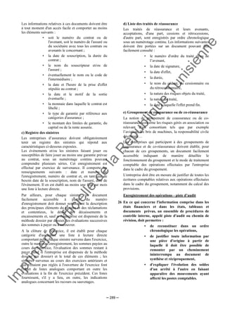 Im
prim
erie
O
fficielle
de
la
République
Tunisienne
─ 289 ─
Les informations relatives à ces documents doivent être
à tout moment d'un accès facile et comporter au moins
les éléments suivants :
• soit le numéro du contrat ou de
l'avenant, soit le numéro de l'assuré ou
du sociétaire avec tous les contrats ou
avenants le concernant ;
• la date de souscription, la durée du
contrat ;
• le nom du souscripteur et/ou de
l'assuré ;
• éventuellement le nom ou le code de
l'intermédiaire ;
• la date et l'heure de la prise d'effet
stipulée au contrat ;
• la date et le motif de la sortie
éventuelle ;
• la monnaie dans laquelle le contrat est
libellé ;
• le type de garantie par référence aux
catégories d'assurance ;
• le montant des limites de garantie, du
capital ou de la rente assurée.
c) Registre des sinistres
Les entreprises d’assurance doivent obligatoirement
tenir un registre des sinistres qui répond aux
caractéristiques ci-dessous exposées.
Les événements et/ou les sinistres faisant jouer ou
susceptibles de faire jouer au moins une garantie prévue
au contrat, sous un numérotage continu pouvant
comprendre plusieurs séries. Cet enregistrement est
effectué par exercice de survenance. Il comporte les
renseignements suivants : date et numéro de
l'enregistrement, numéro de contrat et, en tant que de
besoin date de la souscription, nom de l'assuré, date de
l'événement. Il en est établi au moins une fois par mois
une liste à lecture directe.
Par ailleurs, pour chaque sinistre, un document
facilement accessible à partir du numéro
d'enregistrement doit donner notamment la description
des principaux éléments du sinistre et des réclamations
et contentieux, le détail des décaissements et
encaissements et, sauf si l'entreprise est dispensée de la
méthode dossier par dossier, les évaluations successives
des sommes à payer ou à recouvrer.
A la clôture de l'exercice, il est établi pour chaque
catégorie d'assurance une liste à lecture directe
comportant pour chaque sinistre survenu dans l'exercice,
outre le numéro d'enregistrement, les sommes payées au
cours de l'exercice, l'évaluation des sommes restant à
payer (sauf si l'entreprise est dispensée de la méthode
dossier par dossier) et le total de ces éléments ; les
sinistres survenus au cours des exercices antérieurs et
qui n'étaient pas réglés à l'ouverture de l'exercice font
l'objet de listes analogues comportant en outre les
évaluations à la fin de l'exercice précédent. Ces listes
fournissent, s'il y a lieu, en outre, les indications
analogues concernant les recours ou sauvetages.
d) Liste des traités de réassurance
Les traités de réassurance et leurs avenants,
acceptations, d'une part, cessions et rétrocessions,
d'autre part, sont enregistrés par ordre chronologique
sous un numérotage continu. Les informations suivantes
doivent être portées sur un document pouvant être
facilement consulté :
• le numéro d'ordre du traité et/ou de
l’avenant,
• la date de signature,
• la date d'effet,
• la durée,
• le nom du cédant, du cessionnaire ou
du rétrocessionnaire,
• la nature des risques objets du traité,
• la nature du traité,
• la date à laquelle l'effet prend fin.
e) Groupement de coassurance ou de co-réassurance
La notion de groupement de coassurance ou de co-
réassurance concerne les risques gérés en association ou
relevant d’un consortium tels que par exemple
l’aviation, les bris de machines, la responsabilité civile
décennale…
Les entreprises qui participent à des groupements de
coassurance et de co-réassurance doivent établir, pour
chacun de ces groupements, un document facilement
accessible indiquant de manière détaillée le
fonctionnement du groupement et le mode de traitement
comptable des opérations effectuées par l'entreprise
dans le cadre du groupement.
L'entreprise doit être en mesure de justifier de toutes les
écritures comptables relatives aux opérations effectuées
dans le cadre du groupement, notamment du calcul des
provisions.
Enregistrement des opérations - piste d’audit
26 En ce qui concerne l'information comprise dans les
états financiers et dans les états, tableaux et
documents prévus, un ensemble de procédures de
contrôle interne, appelé piste d'audit ou chemin de
révision, doit permettre :
• de reconstituer dans un ordre
chronologique les opérations,
• de justifier toute information par
une pièce d'origine à partir de
laquelle il doit être possible de
remonter par un cheminement
ininterrompu au document de
synthèse et réciproquement,
• d'expliquer l'évolution des soldes
d'un arrêté à l'autre en faisant
apparaître des mouvements ayant
affecté les postes comptables.
 