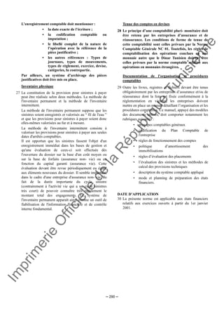 Im
prim
erie
O
fficielle
de
la
République
Tunisienne
─ 290 ─
L’enregistrement comptable doit mentionner :
• la date exacte de l’écriture ;
• la codification comptable ou
imputation ;
• le libellé complet de la nature de
l’opération avec la référence de la
pièce justificative ;
• les autres références : Types de
journaux, types de mouvements,
types de règlement, exercice, devise,
catégories, la contrepartie.
Par ailleurs, un système d’archivage des pièces
justificatives doit être mis en place.
Inventaire physique
27 La constitution de la provision pour sinistres à payer
peut être réalisée selon deux méthodes. La méthode de
l'inventaire permanent et la méthode de l'inventaire
intermittent.
La méthode de l'inventaire permanent suppose que les
sinistres soient enregistrés et valorisés au “ fil de l'eau ”
et que les provisions pour sinistres à payer soient donc
elles-mêmes valorisées au fur et à mesure.
La méthode de l'inventaire intermittent consiste à
valoriser les provisions pour sinistres à payer aux seules
dates d'arrêtés comptables.
Il est opportun que les sinistres fassent l'objet d'un
enregistrement immédiat dans les bases de gestion et
qu'une évaluation de ceux-ci soit effectuée dès
l'ouverture du dossier sur la base d'un coût moyen ou
sur la base de forfaits (assurance non- vie) ou en
fonction du capital garanti (assurance vie). Cette
évaluation devant être revue périodiquement eu égard
aux éléments nouveaux du dossier. Il semble important,
dans le cadre d'une entreprise d'assurance non- vie, du
fait de la durée importante du cycle sinistre
(contrairement à l'activité vie qui a un cycle sinistres
très court) de pouvoir connaître très rapidement le
montant total des engagements. Le système de
l'inventaire permanent apparaît ainsi comme un outil de
fiabilisation de l'information financière et de contrôle
interne fondamental.
Tenue des comptes en devises
28 Le principe d’une comptabilité pluri- monétaire doit
être retenu par les entreprises d’assurance et de
réassurance. Les conditions de forme de tenue de
cette comptabilité sont celles prévues par la Norme
Comptable Générale NC 01. Toutefois, les règles de
comptabilisation des opérations conclues en une
monnaie autre que le Dinar Tunisien doivent être
celles prévues par la norme comptable relative aux
opérations en monnaies étrangères.
Documentation de l’organisation et procédures
comptables
29 Outre les livres, registres et fichiers devant être tenus
obligatoirement par les entreprises d’assurance et/ou de
réassurance dont la liste est fixée conformément à la
réglementation en vigueur, les entreprises doivent
mettre en place un manuel détaillant l’organisation et les
procédures comptables. Ce manuel, appuyé des modèles
des documents utilisés, doit comporter notamment les
rubriques suivantes :
• principes comptables généraux
• codification du Plan Comptable de
l'entreprise
• règles de fonctionnement des comptes
• politique d’amortissement des
immobilisations
• règles d’évaluation des placements
• l’évaluation des sinistres et les méthodes de
calcul des provisions techniques
• description du système comptable appliqué
• mode et planning de préparation des états
financiers.
DATE D’APPLICATION
30 La présente norme est applicable aux états financiers
relatifs aux exercices ouverts à partir du 1er janvier
2001.
 
