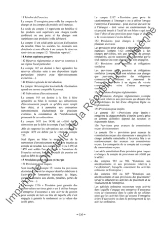 Im
prim
erie
O
fficielle
de
la
République
Tunisienne
─ 330 ─
13 Résultat de l'exercice
Le compte 13 enregistre pour solde les comptes de
charges et les comptes de produits de l'exercice.
Le solde du compte 13 représente un bénéfice si
les produits sont supérieurs aux charges (solde
créditeur) ou une perte si les charges sont
supérieures aux produits (solde débiteur).
Le compte 13 est soldé après décision d'affectation
du résultat. Dans les sociétés, les montants non
distribués et non affectés à un compte de réserves
sont virés au compte 121 "Résultats reportés".
14 Autres capitaux propres
142 Réserves réglementées et réserves soumises à
un régime fiscal particulier
Le compte 142 est destiné à faire apparaître les
réserves affectées suite à une disposition légale
particulière (réserve pour réinvestissements
exonérées…).
144 Réserve spéciale de réévaluation
Le compte 144 enregistre les écarts de réévaluation
quand une norme comptable le permet.
145 Subventions d'investissement
Le compte 145 est destiné à la fois à faire
apparaître au bilan le montant des subventions
d'investissement jusqu'à ce qu'elles aient rempli
leur objet, et à permettre aux entreprises
subventionnées d'échelonner sur plusieurs
exercices la constatation de l'enrichissement
provenant de ces subventions.
Le compte 1451 (ou 1458) est crédité de la
subvention par le débit du compte d'actif intéressé.
Afin de rapporter les subventions aux résultats, le
compte 1459 est débité par le crédit du compte
753.
Seul figure au bilan le montant net de la
subvention d'investissement non encore inscrite au
compte de résultat. Les comptes 1451 (ou 1458) et
1459 sont soldés l'un par l'autre à l'ouverture de
l'exercice suivant, lorsque le crédit du premier est
égal au débit du deuxième.
15 Provisions pour risques et charges
151 Provisions pour risques
Sont inscrites au compte 151 toutes les provisions
destinées à couvrir les risques identifiés inhérents à
l'activité de l'entreprise (résultant de litiges,
garanties données aux clients, pénalités, pertes de
change, etc…).
Le compte 1516 « Provision pour garantie des
moins-values sur titres gérés » est à utiliser lorsque
l’entreprise d’assurance a une activité de gestion
pour compte de tiers au titre de laquelle elle s’est
engagée à garantir le rendement ou la valeur des
actifs gérés.
Le compte 1517 « Provision pour perte de
cautionnement à l’étranger » est à utiliser lorsque
l’entreprise d’assurance - pour exercer une activité
à l’étranger - doit verser un cautionnement de
réciprocité inscrit à l’actif de son bilan et qui peut
faire l’objet d’une provision pour risque et charge
si le recouvrement s’avère délicat.
152 Provisions pour charges à répartir sur
plusieurs exercices
Les provisions pour charges à répartir sur plusieurs
exercices (compte 152) correspondent à des
charges prévisibles, tels que les frais de grosses
réparations, qui ne sauraient être supportées par le
seul exercice au cours duquel elles sont engagées.
153 Provisions pour pensions et obligations
similaires
Les provisions pour pensions et obligations
similaires (compte 153) sont relatives aux charges
que peuvent engendrer des obligations
contractuelles conférant au personnel de
l'entreprise des droits à un régime de retraite
complémentaire et/ou d'autres avantages
similaires.
154 Provisions d'origine réglementaire
Les provisions d'origine réglementaire (compte
154) sont relatives aux provisions qui doivent être
comptabilisées du fait d'une obligation légale ou
réglementaire.
155 Provisions pour impôts
Le compte 155 « Provisions pour impôts »
enregistre la charge probable d'impôts dont la prise
en compte définitive dépend des résultats et
évènements futurs.
156 Provisions pour avances de commissions
reçues des réassureurs
Le compte 156 « provisions pour avances de
commissions reçues des réassureurs » enregistre la
charge probable rattachable à l'exercice liée à un
remboursement des avances sur commissions
reçues. La contrepartie de ce compte est le compte
de commissions reçues.
Lors de la constitution d'une provision pour risques
et charges, le compte de provisions est crédité par
le débit :
- des comptes 985 ou 986 "Dotations aux
amortissements et aux provisions relatives à
l’exploitation", lorsqu'ils concernent les activités
ordinaires de l'entreprise ;
- des comptes 668 ou 669 "Dotations aux
amortissements et aux provisions des placements"
lorsqu'ils affectent les activités de placement et de
financement de l'entreprise.
Les activités ordinaires recouvrent toute activité
dans laquelle s’engage une entreprise d’assurance
et/ou de réassurance dans le cadre de ses affaires
ainsi que les activités liées qu’assume l’entreprise
à titre d’accessoire ou dans le prolongement de ses
activités ordinaires.
 