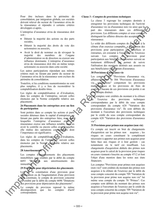 Im
prim
erie
O
fficielle
de
la
République
Tunisienne
─ 333 ─
Pour être incluses dans le périmètre de
consolidation, par intégration globale, ces sociétés
doivent relever du secteur de l’assurance et/ou de
la réassurance et répondre à certains critères
développés ci-après.
L’entreprise d’assurance et/ou de réassurance doit
soit :
• Détenir la majorité des actions ou des parts
sociales,
• Détenir la majorité des droits de vote des
actionnaires ou associés,
• Avoir le droit de nommer ou de révoquer la
majorité des membres de l’organe
d’administration ou de direction ou exercer une
influence dominante. L’entreprise d’assurance
et/ou de réassurance doit être en même temps
actionnaire ou associée dans cette société.
Les autres participations répondant aux mêmes
critères mais ne faisant pas partie du secteur de
l’assurance et/ou de la réassurance sont exclues du
périmètre de consolidation.
Toutefois, si les conditions susmentionnées ne sont
plus remplies, il y a lieu de reconsidérer la
comptabilisation desdits titres.
Les règles de comptabilisation et d’évaluation,
dans les comptes de l’entreprise, suivent celles
énoncées par la Norme comptable relative aux
placements.
26 Placements dans les entreprises avec un lien
de participation
Sont portées dans ce compte les actions et parts
sociales détenues dans le capital d’entreprises, ne
faisant pas partie des entreprises liées, mais dans
lesquelles l’entreprise d’assurance et/ou de
réassurance exerce une influence notable, sans en
avoir le contrôle ou encore celles avec lesquelles
elle réalise des opérations commerciales dont
l’importance est significative.
Les règles de comptabilisation et d’évaluation,
dans les comptes de l’entreprise, suivent celles
énoncées par la Norme comptable relative aux
placements.
28 Amortissements
Les comptes d'amortissements des placements
immobiliers sont crédités par le débit du compte
6693 "Dotations aux amortissements des
immeubles".
29 Provisions pour dépréciation des placements
Lors de la constitution d'une provision pour
dépréciation ou de l'augmentation d'une provision
déjà constituée, le compte de provision concerné
est crédité par le débit du compte 6696 "Dotations
aux provisions pour dépréciation des placements".
Le compte de provision reprend la même
décomposition que les comptes d'actif
correspondants.
Classe 3 : Comptes de provisions techniques
La classe 3 regroupe les comptes destinés à
enregistrer les provisions techniques de l'activité
d'assurance vie ou d'assurance non vie ainsi que la
part des réassureurs dans ces différentes
provisions. Les différents comptes et sous comptes
distinguent les affaires directes des acceptations en
réassurance.
Le solde des différents comptes de provision à la
clôture d'un exercice comptable, a l'exception des
provisions pour participation aux bénéfices et
ristournes, est extourné à l'ouverture de l'exercice
suivant. Les comptes de provision pour
participation aux bénéfices et ristournes suivent un
traitement différencié qui permet de suivre
l'utilisation des montants destinés aux assurés ou
aux bénéficiaires des contrats d'assurance.
30 Provisions d'assurance vie
Les comptes 300 "Provisions d'assurance vie,
affaires directes" et 304 "Provisions d'assurance
vie, acceptations" comportent les provisions
mathématiques et les provisions de frais de
gestion. Chacune de ces provisions est portée à un
sous compte distinct.
Ces comptes sont crédités du montant à la clôture
de l'exercice des provisions techniques
correspondantes par le débit du sous compte
correspondant du compte 620 "Variation des
provisions d'assurance vie". Ils sont débités du
montant à l'ouverture des provisions techniques
par le crédit du sous compte correspondant du
compte 620 "Variation des provisions d'assurance
vie".
31 Provisions pour primes non acquises (non vie)
Ce compte est inscrit en brut de chargements
d'acquisition sur les primes non acquises ; les
risques en cours constituent le complément
nécessaire à apporter aux primes non acquises pour
faire face aux risques et à leur gestion : cas
notamment où le tarif est insuffisant. Les
chargements d'acquisition déduits des primes non
acquises pour le calcul de la provision pour risques
en cours viennent s'inscrire au compte 4712 et font
l'objet d'une mention dans les notes aux états
financiers.
Les comptes "Provisions pour primes non acquises
(non vie)" sont crédités du montant des primes non
acquises à la clôture de l'exercice par le débit du
sous compte concerné du compte 709 "Variation de
la provision pour prime non acquise non vie" lui
même sous compte du compte 70 "Primes". Ces
comptes sont débités du montant des primes non
acquises à l'ouverture de l'exercice par le crédit du
sous compte concerné du compte 709 "Variation de
la provision pour prime non acquise non vie".
 