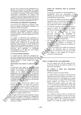 Im
prim
erie
O
fficielle
de
la
République
Tunisienne
─ 335 ─
Dès lors que la provision pour participation aux
bénéfices et ristournes a été utilisée, les comptes
35 sont débités pour le montant de la participation
aux bénéfices et ristournes utilisés par le crédit du
sous-compte correspondant du compte 6329
"Utilisation des provisions pour participation aux
bénéfices et ristournes affaires directes non vie" ou
6359 "Utilisation des provisions pour participation
aux bénéfices et ristournes acceptations non vie".
36 Provisions pour égalisation et équilibrage
La provision pour égalisation est destinée à faire
face aux charges exceptionnelles afférentes aux
opérations d'assurance de grêle.
La provision pour équilibrage est constituée par les
entreprises qui pratiquent l'assurance crédit et
l'assurance caution. Elle est destinée à compenser
la perte technique éventuelle apparaissant à la fin
de l'exercice.
Le compte 36 "Provision pour égalisation et
équilibrage" est débité du montant à l'ouverture des
provisions pour égalisation par le crédit des
comptes 6242 "Variation de la provision pour
égalisation affaires directes" et 6245 "Variation de
la provision pour égalisation acceptation". Ils sont
crédités du montant à la clôture de l'exercice des
provisions pour égalisation et équilibrage
correspondantes par le débit des sous comptes
correspondants du compte 624.
37 Autres provisions techniques
Ce compte doit être utilisé pour enregistrer les
provisions techniques autres que celles qui figurent
de manière détaillée dans les états financiers ou qui
seraient amenées à exister compte tenu de la
réglementation.
38 Provisions des contrats en unité de compte
(vie)
Les provisions des contrats en unités de compte
(compte 38) comportent l'ensemble des provisions
relatives à des contrats en unités de compte (y
compris le cas échéant les provisions pour
participations aux bénéfices libellées en unités de
compte), à l'exclusion de ceux des engagements nés
de tels contrats qui ne sont pas libellés en unités de
compte (garanties annexes, sinistres ou rachats dont
le montant a été liquidé en Dinars, etc.), qui sont alors
enregistrés aux comptes 30 ou 32.
Les sous comptes concernés du compte 38 sont
crédités du montant à la clôture des provisions
concernées des contrats en unité de compte par le
débit des comptes 623 "Variation des provisions
techniques des contrats en UC" et 6306 "Dotation
aux provisions pour participation aux bénéfices et
ristournes y compris contrat en UC".
Le compte 386 Provision pour égalisation (contrat
en unité de compte) enregistre les engagements
particuliers donnés sur les produits en unités de
comptes complexes (engagements de rendement à
terme, par exemple).
39 Part des réassureurs dans les provisions
techniques
La part des cessionnaires et rétrocessionnaires est
comptabilisée selon une nomenclature aussi
détaillée que celle retenue par l'entreprise pour la
comptabilisation des provisions.
Ces comptes sont débités du montant de la part des
réassureurs dans les provisions techniques à la
clôture de l'exercice par le crédit des comptes et
sous comptes de la classe 6 concernés, à savoir :
• 619 "Part des réassureurs dans les provisions pour
sinistres à payer" en distinguant les affaires
directes des acceptations et l'activité vie et non vie.
• 629 "Part des réassureurs dans les autres
provisions techniques" en distinguant les
provisions d'assurance vie, les autres provisions
techniques, les provisions des contrats en unités de
comptes et les provisions d'égalisation.
• 639 "Part des réassureurs dans la provision pour
participation aux bénéfices et ristournes" en
distinguant les affaires directes des acceptations et
l'activité vie et non vie.
Ces comptes sont crédités du montant de
la part des réassureurs dans les provisions
techniques à l'ouverture de l'exercice par le débit
des comptes et sous comptes de la classe 6
concernés et susmentionnés.
Classe 4 : Comptes de tiers et de régularisation
Des sous comptes sont créés par compte de tiers,
en tant que de besoin, par nature de créance et de
dette et par contrepartie.
40 Créances et dettes nées d'opérations
d'assurance directe
400 Primes acquises non émises brutes
Le compte 400 sert à enregistrer le montant brut de
réassurance des primes acquises non émises à la
clôture de l'exercice. La contrepartie de ce compte
est, selon l'activité, le compte 7004 "Variation des
primes acquises non émises vie" ou 7024
"Variation des primes acquises non émises non
vie". Le montant ainsi constaté dans le compte 400
est extourné à l'ouverture de l'exercice avec pour
contrepartie, selon le cas, les comptes 7004 et 7024
précédemment cités.
401 Primes à annuler
Les entreprises doivent évaluer le montant des
primes qui seront annulées au cours des exercices
suivants et comptabiliser ce montant par le débit
des comptes 7005 ou 7025 "Variation des primes à
annuler" et le crédit du compte 401 "Primes à
 