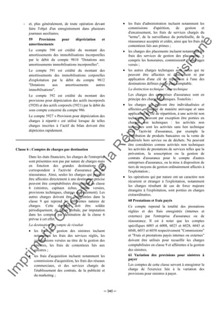 Im
prim
erie
O
fficielle
de
la
République
Tunisienne
─ 340 ─
- et, plus généralement, de toute opération devant
faire l'objet d'un enregistrement dans plusieurs
journaux auxiliaires.
59 Provisions pour dépréciation et
amortissements
Le compte 590 est crédité du montant des
amortissements des immobilisations incorporelles
par le débit du compte 9810 "Dotations aux
amortissements immobilisations incorporelles".
Le compte 591 est crédité du montant des
amortissements des immobilisations corporelles
d'exploitation par le débit du compte 9812
"Dotations aux amortissements autres
immobilisations".
Le compte 592 est crédité du montant des
provisions pour dépréciation des actifs incorporels
(5920) et des actifs corporels (5921) par le débit du
sous compte concerné du compte 986.
Le compte 5927 « Provision pour dépréciation des
charges à répartir » est utilisé lorsque de telles
charges inscrites à l’actif du bilan doivent être
dépréciées rapidement.
Classe 6 : Comptes de charges par destination
Dans les états financiers, les charges de l'entreprise
sont présentées non pas par nature de charges mais
en fonction des grandes destinations qui
correspondent à l'activité d'assurance et de
réassurance. Ainsi, seules les charges qui peuvent
être affectées directement à une destination précise
peuvent être comptabilisées directement en classe
6 (sinistres, capitaux échus, rentes versées,
provisions techniques, charges de placement). Les
autres charges doivent être enregistrées dans la
classe 9 qui reprend les différentes natures de
charges. Cette dernière doit être soldée
périodiquement, de façon globale, par imputation
dans les comptes par destination de la classe 6
prévue à cet effet.
La destination du compte de résultat
• les frais de gestion des sinistres incluent
notamment les frais des services réglés, les
commissions versées au titre de la gestion des
sinistres, les frais de contentieux liés aux
sinistres ;
• les frais d'acquisition incluent notamment les
commissions d'acquisition, les frais des réseaux
commerciaux, et des services chargés de
l'établissement des contrats, de la publicité et
du marketing ;
• les frais d'administration incluent notamment les
commissions d'apérition, de gestion et
d'encaissement, les frais de services chargés du
"terme", de la surveillance du portefeuille, de la
réassurance acceptée et cédée, ainsi que les frais de
contentieux liés aux primes ;
• les charges des placements incluent notamment les
frais des services de gestion des placements, y
compris les honoraires, commissions et courtages
versés ;
• les autres charges techniques sont celles qui ne
peuvent être affectées ni directement ni par
application d'une clé de répartition à l'une des
destinations définies par le plan comptable.
La distinction technique / non technique
Les charges des entreprises d'assurance sont en
principe des charges techniques. Toutefois :
• les charges qui peuvent être individualisées et
affectées en totalité de manière univoque et sans
application de clé de répartition, à une activité non
technique, peuvent par exception être portées en
charges non techniques : les activités non
techniques sont les activités sans lien technique
avec l'activité d'assurance, par exemple la
distribution de produits bancaires ou la vente de
matériels hors service ou de déchets. Ne peuvent
être considérées comme activités non techniques
les activités de prestations de services telles que la
prévention, la souscription ou la gestion de
contrats d'assurance pour le compte d'autres
entreprises d'assurance, ou la mise à disposition de
tiers de moyens de gestion ordinairement affectés à
l'exploitation ;
• les opérations qui par nature ont un caractère non
récurrent et étranger à l'exploitation, notamment
les charges résultant de cas de force majeure
étrangère à l'exploitation, sont portées en charges
extraordinaires.
60 Prestations et frais payés
Ce compte reprend la totalité des prestations
réglées et des frais enregistrés (internes et
externes) par l'entreprise d'assurance ou de
réassurance. Il est à noter que les comptes
spécifiques 6005 et 6008, 6025 et 6028, 6045 et
6048, 6055 et 6058 respectivement "Commissions"
et "Frais et prestations payés internes ou externes"
doivent être utilisés pour recueillir les charges
comptabilisées en classe 9 et afférentes à la gestion
des sinistres.
61 Variation des provisions pour sinistres à
payer
Les comptes de cette classe servent à enregistrer la
charge de l'exercice liée à la variation des
provisions pour sinistres à payer.
 