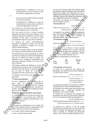 Im
prim
erie
O
fficielle
de
la
République
Tunisienne
─ 344 ─
- éventuellement la différence sur prix de
remboursement à recevoir (portée au crédit
du compte de régularisation concerné),
et :
- le prix de cession (porté au débit du compte
de trésorerie concerné),
- éventuellement la différence sur prix de
remboursement à payer (portée au débit du
compte de régularisation concerné).
Les cessions avec une moins-value nette, quant à
elles, sont enregistrées dans le compte 664.
Pour les cessions de titres à revenus variables
engendrant une plus-value pour l'entreprise, il est
crédité du montant de la différence entre la valeur
comptable du titre cédé et son prix de vente
éventuellement majoré des provisions constituées.
Le résultat de cession d'immobilisations
corporelles d'exploitation (compte 51) doit être
enregistré en produits ou charges (753 ou 657)
selon les mêmes principes,
765 Profits de change réalisés ou qui proviennent
de la reprise de la provision pour perte de change,
766 Ajustement des actifs représentatifs de contrats
en unités de compte qui provient de l'inscription au
bilan de ces derniers en valeur de marché. Cet
ajustement vise à compenser l'augmentation des
provisions techniques calculées sur la base de la
même référence,
768 Produits résultant des différences sur prix de
remboursement à percevoir qui correspondent à la
fraction de la prime décote sur titres amortissable
qui est prise en profit sur l'exercice. La
contrepartie de cette écriture est le compte 4730,
769 Reprises de provisions pour dépréciation des
placements.
77 Gains extraordinaires
Ne sont comptabilisés dans ce compte que les
gains ayant un caractère extraordinaire.
L'enregistrement de tels gains nécessite l'analyse
des caractéristiques de l'opération concernée de
manière à traduire correctement l'approche retenue
par les normes comptables.
78 Reprises sur amortissements et provisions
Ce compte est crédité du montant des reprises sur
amortissements et sur provisions par le débit des
subdivisions des comptes d’amortissements et de
provisions concernés.
79 Transferts
Les produits des placements nets de charges (76
moins 66), déduction faite des ajustements ACAV
(666 et 766) s'inscrivent selon les opérations :
- en vie, dans l’état de résultat technique,
- en non vie, dans l’état de résultat.
Ils font en fin d'année l'objet d'un transfert partiel
pour allocation afin de mettre dans l’état de résultat la
fraction des produits des placements nets qui se
rapportent aux fonds propres et dans l’état de résultat
technique la fraction des produits des placements nets
qui se rapportent aux provisions techniques.
L'allocation sera calculée au 31 décembre sur la
base des rapports suivants :
• En assurance vie.
Capitaux propres
Produits des placements nets x --------------------- = X1
Capitaux propres + Provisions techniques
Ce montant X1 est à affecter à l’état de résultat par le
biais du poste "produits de placements transférés" de
l’état de résultat technique vie et "produits de
placements alloués » dans l’état de résultat.
• En assurance non vie.
Provisions techniques
Produits des placements nets x --------------------- = X2
Capitaux propres + Provisions techniques
Ce montant X2 est à affecter à l’état de résultat
technique de l'assurance non vie par le biais du
poste "produits de placements transférés" de l’état
de résultat et "produits de placements alloués"
dans l’état de résultat technique non vie.
L'écriture correspondant à ce transfert sera :
Vie Non vie
Débit 7939 7929
Crédit 7930 7920
• En assurance vie et non vie.
a) Calcul de la quote-part des produits des
placements nets relatifs aux provisions techniques
vie selon le ratio suivant :
Provision technique vie
Produits des placements nets x ---------------------------
Provision technique vie
+Provision technique non
vie + Capitaux propres
Le montant ainsi calculé est enregistré en produits
de placements de l’état de résultat technique vie.
b) Affectation du solde restant (Total produits des
placements nets - Quote-part produits des
placements vie) à l’état de résultat.
c) Transfert de la quote-part des produits des
placements nets relatifs aux provisions techniques
non vie. Le montant transféré correspondant au :
Provision technique non vie
Solde des produits des placements nets (calculé en b) x ----------
Provision technique non vie + Capitaux propres
Ce montant est à affecter à l’état de résultat
technique de l’assurance non vie par le biais des
postes « Produits des placements transférés » de
l’état de résultat et « Produits des placements
alloués » dans l’état de résultat technique non vie.
 