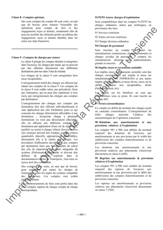 Im
prim
erie
O
fficielle
de
la
République
Tunisienne
─ 345 ─
Classe 8 : Comptes spéciaux
Des sous comptes du compte 80 sont créés, en tant
que de besoin, pour retracer l'ensemble des
opérations pour compte de tiers et des
engagements reçus et donnés, notamment afin de
pouvoir justifier des éléments portés au tableau des
engagements reçus et donnés détaillés dans les
notes aux états financiers.
Classe 9 : Comptes de charges par nature
La classe 9 groupe les comptes destinés à enregistrer,
dans l'exercice, les charges par nature qui ne peuvent
pas être affectées directement aux différentes
destinations prévues dans l’état de résultat.
Les charges de la classe 9 sont enregistrées hors
taxes récupérables.
L'enregistrement initial des charges est effectué par
nature aux comptes de la classe 9. Les comptes de
la classe 9 sont soldés selon une périodicité, fixée
par l'entreprise, qui ne peut être supérieure à trois
mois, par enregistrement des charges aux comptes
par destination.
L'enregistrement des charges aux comptes par
destination doit être effectué individuellement et
sans application des clés forfaitaires pour ce qui
concerne les charges directement affectables à une
destination ; lorsqu'une charge a plusieurs
destinations ou n'est pas directement affectable,
elle est affectée aux différents comptes par
destination par application d'une clé de répartition,
justifiée au moins à chaque clôture d'exercice. Les
clés retenues doivent être fondées sur des critères
quantitatifs objectifs, appropriés et contrôlables,
directement liés à la nature des charges. Les
procédures d'affectation des charges aux comptes
par destination ainsi que les modalités de calcul
des clés de répartition font partie intégrante du
système d'information comptable et doivent être
définies de manière explicite dans la
documentation interne de l'entreprise ; leur mise en
œuvre doit être contrôlable.
Des comptes sont créés, en tant que de besoin,
pour enregistrer par nature les charges de
l'entreprise, selon les règles du système comptable
des entreprises. Ces comptes sont soldés
périodiquement.
Les remboursements de frais sont portés dans des
sous comptes séparés de chaque compte de charge
correspondant.
91/92/93 Autres charges d'exploitation
Sont comptabilisées dans les comptes 91/92/93 les
charges ordinaires, autres que techniques, en
provenance des tiers.
91 Services extérieurs
92 Autres services extérieurs
93 Charges diverses ordinaires
94 Charges de personnel
Sont inscrites au compte 94 toutes les
rémunérations commissions, charges communes et
charges sociales du personnel, y compris les
rémunérations allouées aux administrateurs,
gérants et associés.
96 Impôts, taxes et versements assimilés
Les impôts, taxes et versements assimilés sont des
charges correspondant aux impôts et taxes sur
rémunérations (TFP, FOPROLOS) et aux autres
impôts et taxes (impôts et taxes divers, taxes sur le
chiffre d'affaires non récupérables, droits
d'enregistrement, etc).
Les impôts sur les bénéfices ne sont pas
comptabilisés sous ce poste. Ils sont inscrits au
compte 695.
97 Pertes extraordinaires
Ce compte est débité du montant des charges ayant
un caractère extraordinaire. L’enregistrement de
telles charges nécessite l’analyse des
caractéristiques de l’opération concernée.
98 Dotations aux amortissements et aux
provisions relatives à l'exploitation
Les comptes 981 à 986 sont débités du montant
respectif des dotations de l'exercice aux
amortissements et aux provisions par le crédit des
subdivisions des comptes d'amortissements et de
provisions concernés.
Les dotations aux amortissements et aux
provisions relatives aux placements s'inscrivent
directement en classe 6 (669).
99 Reprises sur amortissements & provisions
relatives à l'exploitation
Les comptes 991 à 996 sont crédités du montant
respectif des reprises de l'exercice aux
amortissements et aux provisions par le débit des
subdivisions des comptes d'amortissements et de
provisions concernés.
Les reprises sur amortissements et provisions
relatives aux placements s'inscrivent directement
en classe 7 (769).
 