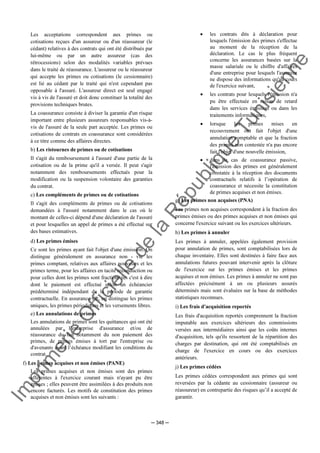 Im
prim
erie
O
fficielle
de
la
République
Tunisienne
─ 348 ─
Les acceptations correspondent aux primes ou
cotisations reçues d'un assureur ou d'un réassureur (le
cédant) relatives à des contrats qui ont été distribués par
lui-même ou par un autre assureur (cas des
rétrocessions) selon des modalités variables prévues
dans le traité de réassurance. L'assureur ou le réassureur
qui accepte les primes ou cotisations (le cessionnaire)
est lié au cédant par le traité qui n'est cependant pas
opposable à l'assuré. L'assureur direct est seul engagé
vis à vis de l'assuré et doit donc constituer la totalité des
provisions techniques brutes.
La coassurance consiste à diviser la garantie d'un risque
important entre plusieurs assureurs responsables vis-à-
vis de l'assuré de la seule part acceptée. Les primes ou
cotisations de contrats en coassurance sont considérées
à ce titre comme des affaires directes.
b) Les ristournes de primes ou de cotisations
Il s'agit du remboursement à l'assuré d'une partie de la
cotisation ou de la prime qu'il a versée. Il peut s'agir
notamment des remboursements effectués pour la
modification ou la suspension volontaire des garanties
du contrat.
c) Les compléments de primes ou de cotisations
Il s'agit des compléments de primes ou de cotisations
demandées à l'assuré notamment dans le cas où le
montant de celles-ci dépend d'une déclaration de l'assuré
et pour lesquelles un appel de primes a été effectué sur
des bases estimatives.
d) Les primes émises
Ce sont les primes ayant fait l'objet d'une émission. On
distingue généralement en assurance non - vie les
primes comptant, relatives aux affaires nouvelles et les
primes terme, pour les affaires en tacite reconduction ou
pour celles dont les primes sont fractionnées c'est à dire
dont le paiement est effectué selon un échéancier
prédéterminé indépendant de la période de garantie
contractuelle. En assurance vie, on distingue les primes
uniques, les primes périodiques et les versements libres.
e) Les annulations de primes
Les annulations de primes sont les quittances qui ont été
annulées par l’entreprise d'assurance et/ou de
réassurance du fait notamment du non paiement des
primes, de primes émises à tort par l'entreprise ou
d'avenants avant l’échéance modifiant les conditions du
contrat.
f) Les primes acquises et non émises (PANE)
Les primes acquises et non émises sont des primes
afférentes à l'exercice courant mais n'ayant pu être
émises ; elles peuvent être assimilées à des produits non
encore facturés. Les motifs de constitution des primes
acquises et non émises sont les suivants :
• les contrats dits à déclaration pour
lesquels l'émission des primes s'effectue
au moment de la réception de la
déclaration. Le cas le plus fréquent
concerne les assurances basées sur la
masse salariale ou le chiffre d'affaires
d'une entreprise pour lesquels l'assureur
ne dispose des informations qu'au cours
de l'exercice suivant,
• les contrats pour lesquels l'émission n'a
pu être effectuée en raison de retard
dans les services émission ou dans les
traitements informatiques,
• lorsque les primes mises en
recouvrement ont fait l'objet d'une
annulation comptable et que la fraction
des primes non contestée n'a pas encore
fait l'objet d'une nouvelle émission,
• dans le cas de coassurance passive,
l'émission des primes est généralement
constatée à la réception des documents
contractuels relatifs à l’opération de
coassurance et nécessite la constitution
de primes acquises et non émises.
g) Les primes non acquises (PNA)
Les primes non acquises correspondent à la fraction des
primes émises ou des primes acquises et non émises qui
concerne l'exercice suivant ou les exercices ultérieurs.
h) Les primes à annuler
Les primes à annuler, appelées également provision
pour annulation de primes, sont comptabilisées lors de
chaque inventaire. Elles sont destinées à faire face aux
annulations futures pouvant intervenir après la clôture
de l'exercice sur les primes émises et les primes
acquises et non émises. Les primes à annuler ne sont pas
affectées précisément à un ou plusieurs assurés
déterminés mais sont évaluées sur la base de méthodes
statistiques reconnues.
i) Les frais d'acquisition reportés
Les frais d'acquisition reportés comprennent la fraction
imputable aux exercices ultérieurs des commissions
versées aux intermédiaires ainsi que les coûts internes
d'acquisition, tels qu'ils ressortent de la répartition des
charges par destination, qui ont été comptabilisés en
charge de l'exercice en cours ou des exercices
antérieurs.
j) Les primes cédées
Les primes cédées correspondent aux primes qui sont
reversées par la cédante au cessionnaire (assureur ou
réassureur) en contrepartie des risques qu’il a accepté de
garantir.
 