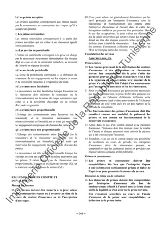 Im
prim
erie
O
fficielle
de
la
République
Tunisienne
─ 349 ─
k) Les primes acceptées
Les primes acceptées correspondent aux primes reçues
par le cessionnaire en contrepartie des risques qu’il a
accepté de garantir.
l) Les primes rétrocédées
Les primes rétrocédées correspondent à la partie des
primes acceptées qui est cédée à un réassureur appelé
rétrocessionnaire.
m) Les entrées en portefeuille
L’entrée en portefeuille correspond à la prise en charge
par le réassureur moyennant rémunération des risques
déjà en cours et de la sinistralité rattachée, au moment
de l’entrée en vigueur du traité.
n) Les sorties de portefeuille
La sortie de portefeuille correspond à la libération du
réassureur de ses engagements sur les risques en cours
et la sinistralité rattachée, à l’expiration du traité.
o) La réassurance facultative
La réassurance est dite facultative lorsque l'assureur ou
le réassureur doit informer le réassureur ou le
rétrocessionnaire sur la nature du risque concerné et que
celui ci a la possibilité d'accepter ou de refuser
d'accorder sa garantie.
p) La réassurance proportionnelle
L'échange des consentements entre l'assureur (ou le
réassureur) et le réassureur cessionnaire (ou
rétrocessionnaire) est formalisé par un traité qui matérialise
les engagements réciproques de chacune des parties.
q) La réassurance non proportionnelle
L'échange des consentements entre l'assureur (ou le
réassureur) et le réassureur cessionnaire (ou le
rétrocessionnaire) est formalisé par un traité qui
matérialise les engagements réciproques de chacune des
parties.
La réassurance est dite non proportionnelle lorsque les
sinistres ne sont pas cédés dans la même proportion que
les primes. Il existe deux types de réassurance non
proportionnelle, le traité en excédent de sinistres (XL) et
le traité en excédent de taux de sinistre (SL).
REGLES DE PRISE EN COMPTE ET
D'EVALUATION
Mesure des revenus
08 Les revenus doivent être mesurés à la juste valeur
des contreparties reçues ou à recevoir au titre de la
vente du contrat d'assurance ou de l'acceptation
d'un risque.
09 Cette juste valeur est généralement déterminée par les
tarifs pratiqués par l'entreprise d'assurance et/ou de
réassurance et éventuellement une entente entre
l'entreprise d'assurance et l'assuré dans le cadre des
dérogations tarifaires qui peuvent être pratiquées. Dans
le cas des acceptations, la juste valeur est déterminée
par la valeur des primes qui seront versées par l'assureur
direct au titre des risques couverts telles qu'elles sont
définies dans le traité de réassurance. Les taxes sur
les contrats d'assurances collectées pour le compte de
l'Etat ne font pas partie des revenus.
Constatation des revenus
Assurance non - vie
Primes émises
10 Les revenus provenant de la distribution des contrats
d'assurance et des acceptations en réassurance
doivent être comptabilisés dès la prise d'effet des
garanties prévues au contrat d'assurance c'est à dire
à la signature de celui-ci même si le montant de la
prime n'a pas encore fait l'objet d'un encaissement
par l'entreprise d'assurance et /ou de réassurance.
11 Pour les contrats d'assurance qui peuvent être reconduits
par tacite reconduction, la prise d'effet des garanties est
considérée, en l'absence d’éléments infirmant cette
position, comme étant la date anniversaire de l’échéance
du contrat de telle sorte qu'il n'y ait pas rupture de la
période de couverture.
12 Le fractionnement des primes d'assurance doit être
considéré comme une modalité de paiement des
primes et non comme un fractionnement de la
couverture d'assurance.
13 Ainsi, dans le cas d'un contrat annuel avec paiement
fractionné, l'émission doit être réalisée pour la totalité
de l’année et chaque paiement vient amortir la créance
qui a été constatée par l'assureur.
14 Toutefois, et au cas où le contrat stipule une possibilité
de résiliation en cours de période, les entreprises
d’assurance et/ou de réassurance peuvent ne
comptabiliser que les quittances émises et procéder aux
régularisations à chaque arrêté publiable.
Primes en coassurance
15 Les primes en coassurance doivent être
comptabilisées dès lors que l’entreprise dispose
d’une information suffisamment précise et fiable de
l’apériteur pour permettre la mesure du revenu.
Ristourne de prime ou de cotisation
16 Les ristournes de primes doivent être comptabilisées
par l'entreprise d'assurance dès lors du
remboursement effectif à l’assuré sous la forme d'une
sortie de liquidité ou d'un avoir sur la prime suivante.
Ces ristournes accordées au cours de l’année
d’émission de la prime sont comptabilisées en
déduction de la prime émise.
 