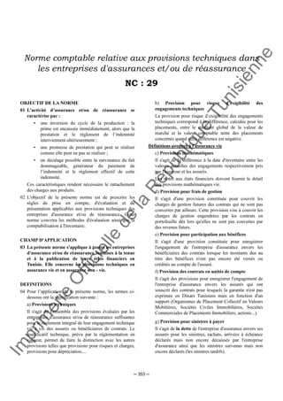 Im
prim
erie
O
fficielle
de
la
République
Tunisienne
─ 353 ─
Norme comptable relative aux provisions techniques dans
les entreprises d'assurances et/ou de réassurance
NC : 29
OBJECTIF DE LA NORME
01 L’activité d’assurance et/ou de réassurance se
caractérise par :
• une inversion du cycle de la production : la
prime est encaissée immédiatement, alors que la
prestation et le règlement de l’indemnité
interviennent ultérieurement ;
• une promesse de prestation qui peut se réaliser
comme elle peut ne pas se réaliser ;
• un décalage possible entre la survenance du fait
dommageable, générateur du paiement de
l’indemnité et le règlement effectif de cette
indemnité.
Ces caractéristiques rendent nécessaire le rattachement
des charges aux produits.
02 L'objectif de la présente norme est de prescrire les
règles de prise en compte, d'évaluation et de
présentation applicables aux provisions techniques des
entreprises d'assurance et/ou de réassurance. Cette
norme couvrira les méthodes d'évaluation ainsi que la
comptabilisation à l'inventaire.
CHAMP D'APPLICATION
03 La présente norme s'applique à toutes les entreprises
d'assurance et/ou de réassurance soumises à la tenue
et à la publication de leurs états financiers en
Tunisie. Elle concerne les provisions techniques en
assurance vie et en assurance non - vie.
DEFINITIONS
04 Pour l’application de la présente norme, les termes ci-
dessous ont la signification suivante :
a) Provisions techniques
Il s'agit de l'ensemble des provisions évaluées par les
entreprises d'assurance et/ou de réassurance suffisantes
pour le règlement intégral de leur engagement technique
vis à vis des assurés ou bénéficiaires de contrats. Le
qualificatif technique, prévu par la réglementation en
vigueur, permet de faire la distinction avec les autres
provisions telles que provisions pour risques et charges,
provisions pour dépréciation....
b) Provision pour risque d’exigibilité des
engagements techniques
La provision pour risque d’exigibilité des engagements
techniques correspond à la différence, calculée pour les
placements, entre le montant global de la valeur de
marché et la valeur comptable nette des placements
concernés quand cette différence est négative.
Définitions propres à l'assurance vie
c) Provisions mathématiques
Il s'agit de la différence à la date d'inventaire entre les
valeurs actuelles des engagements respectivement pris
par l'assureur et les assurés.
Les notes aux états financiers doivent fournir le détail
des provisions mathématiques vie.
d) Provision pour frais de gestion
Il s'agit d'une provision constituée pour couvrir les
charges de gestion futures des contrats qui ne sont pas
couvertes par ailleurs. Cette provision vise à couvrir les
charges de gestion engendrées par les contrats en
portefeuille dès lors qu'elles ne sont pas couvertes par
des revenus futurs.
e) Provision pour participation aux bénéfices
Il s'agit d'une provision constituée pour enregistrer
l'engagement de l'entreprise d'assurance envers les
bénéficiaires des contrats lorsque les montants dus au
titre des bénéfices n'ont pas encore été versés ou
crédités au compte de l'assuré.
f) Provision des contrats en unités de compte
Il s'agit des provisions pour enregistrer l'engagement de
l'entreprise d'assurance envers les assurés qui ont
souscrit des contrats pour lesquels la garantie n'est pas
exprimée en Dinars Tunisiens mais en fonction d'un
support (Organismes de Placement Collectif en Valeurs
Mobilières, Sociétés Civiles Immobilières, Sociétés
Commerciales de Placements Immobiliers, actions...).
g) Provision pour sinistres à payer
Il s'agit de la dette de l'entreprise d'assurance envers ses
assurés pour les sinistres, rachats, arrivées à échéance
déclarés mais non encore décaissés par l'entreprise
d'assurance ainsi que les sinistres survenus mais non
encore déclarés (les sinistres tardifs).
 