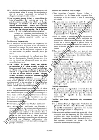 Im
prim
erie
O
fficielle
de
la
République
Tunisienne
─ 355 ─
09 Le calcul des provisions mathématiques d'assurance vie
doit être fait sur la base de la prime d’inventaire c'est-à-
dire de la prime commerciale en excluant les
chargements d'acquisition des contrats.
10 Les entreprises doivent évaluer et comptabiliser les
frais d'acquisition des contrats en vertu des
principes énoncés dans la norme relative aux charges
techniques. Le montant des frais d'acquisition
reportés doit être inscrit à l'actif du bilan. Les notes
aux états financiers doivent fournir la décomposition
de ces frais d'acquisition inscrits à l'actif du bilan
par type de contrat et génération de souscription.
11 Le calcul des provisions mathématiques est fait
annuellement à la date d'inventaire sur la base
d'une méthode actuarielle certifiée par un
actuaire.
Provision pour frais de gestion
12 Les entreprises doivent constater en comptabilité une
provision pour frais de gestion à due concurrence de
l'ensemble des charges de gestion future des contrats
non couvertes par des chargements sur primes ou par
des prélèvements sur produits financiers prévus par
ceux-ci.
La provision constituée doit être suffisante pour faire
face aux frais de gestion futurs dès lors que ceux-ci ne
sont pas couverts par ailleurs (prélèvement sur primes
ou produits financiers).
13 Les charges de gestion future des contrats
correspondent à la valeur actuelle probable de
l'ensemble des frais qui seront engagés après la date
de clôture pour couvrir les charges de gestion des
contrats et le règlement des sinistres et des rachats.
Les lois de sorties utilisées (rachats, sinistres,
arrivées à échéance) doivent être mises en œuvre en
respect du principe de prudence.
14 Les chargements sur primes correspondent à la
valeur actuelle probable de la part des primes, perçues
postérieurement à la date de clôture de l'exercice, qui est
affectée à la gestion des contrats. A ce titre, seuls les
contrats à primes périodiques sont concernés.
15 Les produits financiers correspondent à la valeur
actuelle des produits financiers qui seront utilisables dans le
futur par l'assureur pour couvrir les frais nécessaires pour la
bonne fin des contrats. Les produits financiers qui doivent
être versés aux assurés ou aux bénéficiaires en vertu
d'obligations réglementaires et/ou de clauses contractuelles
doivent être exclus du calcul.
Provision pour participation aux bénéfices et ristournes
16 La provision pour participation aux bénéfices et
ristournes comprend les montants destinés aux assurés
ou aux bénéficiaires des contrats sous la forme de
participations aux bénéfices et de ristournes dans la
mesure où ces derniers n'ont pas été crédités aux assurés
ou ne sont pas inclus dans un "fonds spécial". Le
montant de la participation aux bénéfices est déterminé
eu égard aux obligations réglementaires et/ou
contractuelles ou alors résulte d'une décision de gestion
prise par l'entreprise.
Provision des contrats en unité de compte
17 Les entreprises d'assurance doivent évaluer et
comptabiliser, lors de chaque arrêté comptable, leur
engagement au titre des contrats en unité de compte en
portefeuille.
18 La provision des contrats en unité de compte
comprend les provisions techniques constituées pour
couvrir les engagements liés à des investissements
dans le cadre de contrats d'assurance vie, dont la
valeur ou le rendement est déterminé en fonction de
placements pour lesquels le preneur supporte le
risque ou en fonction d'un indice.
19 Pour ces contrats, la garantie offerte est exprimée non
en Dinars mais par référence à un actif sous-jacent. La
provision des contrats en unité de compte doit donc être
évaluée sur la base du nombre de part de cet ou ces
actifs sous-jacents inscrits au compte de l’assuré et de la
valeur de marché, à la date d’arrêté, de ces actifs sous-
jacents.
20 Les provisions additionnelles qui peuvent être
constituées au titre des frais d'administration, de risques
de mortalité ou d'autres risques doivent être indiquées
en provision d'assurance vie.
Provision pour sinistres à payer
21 Lors de chaque arrêté de comptes, les entreprises
doivent inscrire dans les provisions pour sinistres à
payer le montant correspondant aux sinistres
déclarés mais non encore réglés aux bénéficiaires des
contrats. Ce montant doit être majoré des frais de
règlement des sinistres. En contrepartie, les
provisions mathématiques d'assurance vie relatives
aux contrats concernés doivent être exclues des
provisions mathématiques d'assurance vie. Les
entreprises utilisent les sous comptes nécessaires
pour identifier les sinistres, les rachats et les
arrérages à payer.
Provision d'égalisation
22 La provision pour égalisation comprend tous les
montants provisionnés pour permettre d'égaliser les
fluctuations des taux de sinistres pour les années à
venir ou de répondre à des dispositions
contractuelles.
Provision pour risque d’exigibilité des engagements
techniques
23 A la date de clôture, il est procédé à l'évaluation des
placements selon leur valeur de marché. La valeur
de marché est déterminée séparément pour chaque
catégorie de placements de même nature.
24 La moins-value globale constatée par rapport à la valeur
comptable nette des placements doit faire l'objet d'une
provision pour risque d'exigibilité des engagements
techniques comptabilisée dans les charges de l'exercice.
Les plus-values constatées par rapport à la valeur
comptable nette ne sont pas constatées.
 