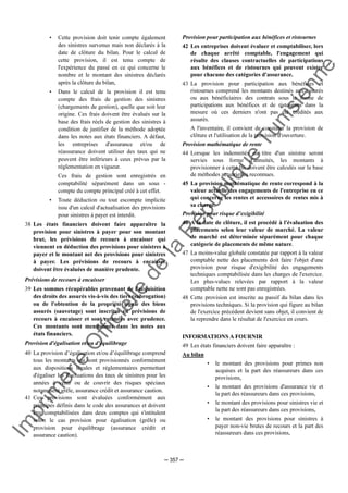 Im
prim
erie
O
fficielle
de
la
République
Tunisienne
─ 357 ─
• Cette provision doit tenir compte également
des sinistres survenus mais non déclarés à la
date de clôture du bilan. Pour le calcul de
cette provision, il est tenu compte de
l'expérience du passé en ce qui concerne le
nombre et le montant des sinistres déclarés
après la clôture du bilan,
• Dans le calcul de la provision il est tenu
compte des frais de gestion des sinistres
(chargements de gestion), quelle que soit leur
origine. Ces frais doivent être évalués sur la
base des frais réels de gestion des sinistres à
condition de justifier de la méthode adoptée
dans les notes aux états financiers. A défaut,
les entreprises d'assurance et/ou de
réassurance doivent utiliser des taux qui ne
peuvent être inférieurs à ceux prévus par la
réglementation en vigueur.
Ces frais de gestion sont enregistrés en
comptabilité séparément dans un sous -
compte du compte principal créé à cet effet.
• Toute déduction ou tout escompte implicite
issu d'un calcul d'actualisation des provisions
pour sinistres à payer est interdit.
38 Les états financiers doivent faire apparaître la
provision pour sinistres à payer pour son montant
brut, les prévisions de recours à encaisser qui
viennent en déduction des provisions pour sinistres à
payer et le montant net des provisions pour sinistres
à payer. Les prévisions de recours à encaisser
doivent être évaluées de manière prudente.
Prévisions de recours à encaisser
39 Les sommes récupérables provenant de l'acquisition
des droits des assurés vis-à-vis des tiers (subrogation)
ou de l'obtention de la propriété légale des biens
assurés (sauvetage) sont inscrites en prévisions de
recours à encaisser et sont estimées avec prudence.
Ces montants sont mentionnés dans les notes aux
états financiers.
Provision d'égalisation et/ou d'équilibrage
40 La provision d’égalisation et/ou d’équilibrage comprend
tous les montants qui sont provisionnés conformément
aux dispositions légales et réglementaires permettant
d'égaliser les fluctuations des taux de sinistres pour les
années à venir ou de couvrir des risques spéciaux
notamment grêle, assurance crédit et assurance caution.
41 Ces provisions sont évaluées conformément aux
principes définis dans le code des assurances et doivent
être comptabilisées dans deux comptes qui s'intitulent
selon le cas provision pour égalisation (grêle) ou
provision pour équilibrage (assurance crédit et
assurance caution).
Provision pour participation aux bénéfices et ristournes
42 Les entreprises doivent évaluer et comptabiliser, lors
de chaque arrêté comptable, l'engagement qui
résulte des clauses contractuelles de participations
aux bénéfices et de ristournes qui peuvent exister
pour chacune des catégories d'assurance.
43 La provision pour participation aux bénéfices et
ristournes comprend les montants destinés aux assurés
ou aux bénéficiaires des contrats sous la forme de
participations aux bénéfices et de ristournes dans la
mesure où ces derniers n'ont pas été crédités aux
assurés.
A l'inventaire, il convient de constater la provision de
clôture et l'utilisation de la provision d'ouverture.
Provision mathématique de rente
44 Lorsque les indemnités au titre d'un sinistre seront
servies sous forme d'annuités, les montants à
provisionner à cette fin doivent être calculés sur la base
de méthodes actuarielles reconnues.
45 La provision mathématique de rente correspond à la
valeur actuelle des engagements de l'entreprise en ce
qui concerne les rentes et accessoires de rentes mis à
sa charge.
Provision pour risque d’exigibilité
46 A la date de clôture, il est procédé à l'évaluation des
placements selon leur valeur de marché. La valeur
de marché est déterminée séparément pour chaque
catégorie de placements de même nature.
47 La moins-value globale constatée par rapport à la valeur
comptable nette des placements doit faire l'objet d'une
provision pour risque d'exigibilité des engagements
techniques comptabilisée dans les charges de l'exercice.
Les plus-values relevées par rapport à la valeur
comptable nette ne sont pas enregistrées.
48 Cette provision est inscrite au passif du bilan dans les
provisions techniques. Si la provision qui figure au bilan
de l'exercice précédent devient sans objet, il convient de
la reprendre dans le résultat de l'exercice en cours.
INFORMATIONS A FOURNIR
49 Les états financiers doivent faire apparaître :
Au bilan
• le montant des provisions pour primes non
acquises et la part des réassureurs dans ces
provisions,
• le montant des provisions d'assurance vie et
la part des réassureurs dans ces provisions,
• le montant des provisions pour sinistres vie et
la part des réassureurs dans ces provisions,
• le montant des provisions pour sinistres à
payer non-vie brutes de recours et la part des
réassureurs dans ces provisions,
 