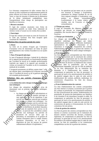 Im
prim
erie
O
fficielle
de
la
République
Tunisienne
─ 360 ─
Les ristournes comprennent de telles sommes dans la
mesure où elles constituent un remboursement partiel de
prime effectué sur la base des performances du contrat.
Ainsi, ce type de ristourne n’entraîne pas la diminution
de la prime initialement comptabilisée mais
l'enregistrement d'une charge de participation aux
bénéfices et ristournes.
i) Recours encaissés
Il s'agit des sommes encaissées sous forme de
récupération partielle ou totale d'une indemnité de
sinistres versée à l’assuré ou à la victime d'un accident.
j) Sauvetages
Il s'agit des sommes provenant au cours de l'exercice de
la vente par l'assureur d'un bien récupéré après
versement de l’indemnité.
Définitions liées à la gestion spéciale des rentes
k) Rente
La rente est la somme d’argent que l’entreprise
d’assurance et/ou de réassurance est tenue de payer
périodiquement à une victime d’accident ou à ses ayants
droit.
l) Taux d’incapacité physique
Le taux d’incapacité physique s’entend de la réduction
de la capacité professionnelle ou fonctionnelle produite
par l’accident de travail ou la maladie professionnelle
exprimée par rapport à la capacité que possédait la
victime au moment de l’accident ou de la constatation
médicale de la maladie.
L’incapacité permanente est définie comme étant “ celle
qui subsiste après consolidation de la blessure survenue
suite à l’accident de travail ou de la guérison apparente
de la maladie professionnelle ”.
Définitions liées aux activités d'assurance et de
réassurance
m) La distinction entre charges techniques et charges
non techniques
Les charges des entreprises d'assurance et/ou de
réassurance sont en principe des charges techniques.
Toutefois :
• les charges qui peuvent être individualisées et
affectées en totalité de manière univoque et
sans application de clé de répartition, à une
activité non technique, peuvent par exception
être portées en charges non techniques : les
activités non techniques sont les activités sans
lien technique avec l’activité d'assurance, par
exemple la distribution de produits bancaires
ou la vente de matériels hors service ou de
déchets ; ne peuvent être considérées comme
activités non techniques les activités de
prestations de services telles que la
prévention, la souscription ou la gestion de
contrats d'assurance pour le compte d'autres
entreprises d'assurance, ou la mise à
disposition de tiers de moyens de gestion
ordinairement affectés à l'exploitation ;
• les opérations qui par nature ont un caractère
non récurrent et étranger à l'exploitation,
notamment les charges résultant de cas de
force majeure étrangère à l'exploitation, sont
portées en charges extraordinaires
(conformément à la norme relative aux
résultats nets de l’exercice et éléments
extraordinaires).
n) Charges par nature
Il s'agit de l'ensemble des dépenses engagées par
l'entreprise qui doivent, en respect des principes
comptables, être inscrites dans le compte de résultat de
l'exercice.
o) Charges par destination
Les charges par destination correspondent à la
répartition analytique des charges par nature
précédemment citées entre les différentes destinations
représentatives de l’activité d'assurance et de
réassurance et notamment, l'acquisition des contrats,
l'administration des contrats, la gestion des sinistres, la
gestion des placements et les autres charges techniques.
p) Frais d'acquisition
Les frais d'acquisition correspondent aux frais internes
et externes occasionnés par la conclusion des contrats
d'assurance. Ils comprennent tant les frais directement
imputables, tels que les commissions d'acquisition et les
frais d'ouverture de dossiers ou d'admission des contrats
d'assurance dans le portefeuille, que les frais
indirectement imputables, tels que les frais de publicité
ou les frais administratifs liés au traitement des
demandes et à l'établissement des contrats. Ils
comprennent en particulier les frais de personnel, la
quote-part de loyer et les amortissements du mobilier et
du matériel engagés dans le cadre de cette activité
(établissement des contrats, publicité, marketing), les
commissions d'acquisition, les frais des réseaux
commerciaux.
q) Frais d'administration des contrats
Les frais d'administration des contrats correspondent
aux frais internes et externes occasionnés par la gestion
des contrats en portefeuille. Ils comprennent notamment
les frais d'encaissement des primes, d'administration du
portefeuille, de gestion des participations aux bénéfices
et de ristournes et de réassurance acceptée et cédée. Ils
comprennent en particulier les frais de personnel, la
quote-part de loyer et les amortissements du mobilier et
du matériel engagés dans le cadre de cette activité, les
commissions de gestion et d'encaissement, les frais de
contentieux liés aux primes.
r) Frais de gestion des sinistres
Les frais de gestion des sinistres correspondent aux frais
internes et externes occasionnés par le traitement des
dossiers sinistres (ouverture des dossiers, évaluation,
règlement). Ils comprennent en particulier les frais de
personnel, la quote-part de loyer et les amortissements
du mobilier et du matériel engagés dans le cadre de cette
activité, les frais de contentieux et les commissions
comptabilisées au titre de la gestion des sinistres.
 