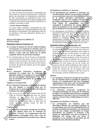Im
prim
erie
O
fficielle
de
la
République
Tunisienne
─ 361 ─
s) Frais de gestion des placements
Les frais de gestion des placements correspondent aux
frais internes et externes occasionnés par l’activité de
gestion des placements. Ils comprennent en particulier
les frais de personnel, la quote-part de loyer et les
amortissements du mobilier et du matériel engagés dans
le cadre de cette activité, les honoraires commissions et
courtages versés dans ce cadre.
t) Autres charges techniques
Les autres charges techniques correspondent aux frais
internes et externes qui exceptionnellement ne peuvent
être affectés ni directement ni par l'application d'une clé
de répartition à l'une des destinations définies par la
présente norme.
REGLES DE PRISE EN COMPTE ET
D’EVALUATION
Dispositions relatives à l'assurance vie
06 La charge de sinistres de l’état de résultat technique
de l'assurance vie comprend les montants payés au
titre de l'exercice et la variation des provisions pour
sinistres à payer telle que définie par la norme
comptable relative aux provisions techniques.
07 Les montants payés au titre de l'exercice correspondent
aux prestations de toutes natures qui ont été versées aux
assurés au titre des sinistres, des rachats, des arrivées à
échéance et des rentes échues ainsi que les frais internes
et externes de gestion des sinistres qui ont été engagés
pour cette activité.
Rachats
08 Les entreprises d'assurance enregistrent les
opérations de rachats lors de l’émission des
paiements relatifs à ces derniers. Cet enregistrement
doit être accompagné simultanément d'une mise à
jour de l'inventaire permanent des provisions pour
sinistres à payer.
Capitaux et arrérages échus
09 Les entreprises d'assurance enregistrent les charges
liées aux capitaux et arrérages échus lors de
l’échéance de ces derniers qu'ils aient fait l'objet de
l'émission d'un règlement ou pas.
10 Dans le cas où les capitaux ou arrérages n'ont pas fait
l'objet de l'émission d'un règlement pour des raisons
techniques ou des raisons liées aux difficultés
rencontrées dans l'identification du bénéficiaire, le
montant dû par l'entreprise figure au bilan dans un
compte de dette identifié comme tel dans la
nomenclature comptable.
Capitaux décès
11 Les entreprises d'assurance enregistrent les charges
liées aux capitaux décès lors de l'émission du
règlement à l’assuré. Cet enregistrement doit être
simultanément accompagné d'une mise à jour de
l'inventaire permanent des provisions pour sinistres
à payer.
Participation aux bénéfices et ristournes
12 Les participations aux bénéfices et ristournes, qui
sont directement affectées aux provisions techniques
ou aux prestations sans avoir été préalablement lors
de la clôture précédente provisionnées, sont
enregistrées dans les sous comptes correspondants
du compte participation aux bénéfices et ristournes.
Cette charge est comptabilisée avec pour
contrepartie la diminution des charges liées aux
postes de prestations ou de variation de provisions
qui ont bénéficié de cette affectation immédiate.
13 Les participations aux bénéfices et ristournes affectées
aux assurés au cours d'un exercice ultérieur à l’année de
référence et qui, à ce titre, ont fait l'objet de la
constitution d'une provision pour participation aux
résultats et ristournes doivent faire l'objet d'un
enregistrement comptable dans un compte d'utilisation
de la provision qui est portée en déduction, selon le cas,
des prestations versées ou de la charge des provisions.
Dispositions relatives à l'assurance non – vie
14 Les montants payés au titre de l'exercice correspondent
aux prestations de toutes natures qui ont été versées aux
assurés au titre des sinistres (indemnité, rente viagère ou
temporaire) ainsi que les frais internes et externes de
gestion des sinistres qui ont été engagés pour cette
activité. Les montants récupérés au titre des recours et
des sauvetages viennent en déduction de ce poste. Les
montants payés au titre de l'exercice correspondent aux
prestations de toute natures qui ont été versées aux
assurés au titre des sinistres (indemnité, rente viagère ou
temporaire) ainsi que les frais internes et externes de
gestion des sinistres qui ont été engagés pour cette
activité. Les montants récupérés au titre des recours et
des sauvetages viennent en déduction de ce poste.
Sinistres
15 Les entreprises d'assurance enregistrent les sinistres
lors de l'émission totale ou partielle du règlement à
l’assuré. Cet enregistrement doit être accompagné
simultanément d'une mise à jour de l'inventaire des
sinistres à payer et des provisions y afférentes.
Versements périodiques de rentes
16 Les entreprises d'assurance enregistrent les
versements périodiques de rentes lors de l’échéance
de celles-ci. Cet enregistrement doit être accompagné
simultanément d'une mise à jour de l'inventaire des
contrats et des provisions mathématiques de rentes y
afférentes.
Participation aux bénéfices et ristournes
17 Les participations aux bénéfices, qui sont
directement affectées aux provisions techniques ou
aux prestations sans avoir été préalablement lors de
la clôture précédente provisionnées, sont enregistrées
dans les sous comptes correspondants du compte
participation aux bénéfices et ristournes. Cette
charge est comptabilisée avec pour contrepartie la
diminution des charges liées aux postes de
prestations ou de variations de provisions qui ont
bénéficié de cette affectation immédiate.
 