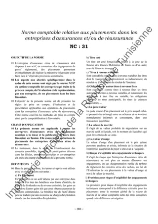 Im
prim
erie
O
fficielle
de
la
République
Tunisienne
─ 365 ─
Norme comptable relative aux placements dans les
entreprises d'assurances et/ou de réassurance
NC : 31
OBJECTIF DE LA NORME
01 L’entreprise d’assurance et/ou de réassurance doit
disposer à son actif, en couverture des engagements du
passif réglementé, des placements permettant
éventuellement de réaliser la trésorerie nécessaire pour
faire face à l’objet des provisions constituées.
02 Les aspects non abordés spécifiquement dans le
cadre de cette norme sont régis par la norme NC07
du système comptable des entreprises qui traite de la
prise en compte, de l’évaluation et de la présentation,
par une entreprise, de ses placements dans les états
financiers.
03 L'objectif de la présente norme est de prescrire les
règles de prise en compte, d'évaluation et de
présentation applicables aux opérations de placements
dans les entreprises d’assurance et/ou de réassurance.
Cette norme couvrira les méthodes de prise en compte
ainsi que la comptabilisation à l'inventaire.
CHAMP D'APPLICATION
04 La présente norme est applicable à toutes les
entreprises d'assurances et/ou de réassurances
soumises à la tenue et la publication de leurs états
financiers en Tunisie. Elle concerne les opérations de
placements des entreprises d’assurance et/ou de
réassurance.
05 Le traitement, dans le cadre de l'établissement des
comptes consolidés, des titres de participation détenus
dans les filiales, entreprises associées et co-entreprises
est exclu du champ d'application de la présente norme.
DEFINITIONS
06 Dans la présente norme, les termes ci-après sont utilisés
avec les significations suivantes :
a) Un Placement
Un placement est un actif détenu par une entreprise dans
l'objectif d'en tirer des bénéfices sous forme d'intérêts, de
loyers, de dividendes ou de revenus assimilés, des gains en
capital ou d'autres gains tels que ceux obtenus au moyen de
relations commerciales. Le bénéfice tiré de l'actif détenu
peut se traduire par une économie de charges d'exploitation
dans le cas des immeubles d'exploitation.
b) Titre coté
Un titre est coté lorsqu'il est inscrit à la cote de la
Bourse des Valeurs Mobilières de Tunis ou d’un autre
marché financier étranger.
c) Titres à revenus variables
Sont considérés comme titres à revenus variables les titres
dont le revenu dépend, directement ou indirectement, du
résultat ou d'un élément du résultat de l'émetteur.
d) Obligations et autres titres à revenus fixes
Sont considérés comme titres à revenus fixes les titres
autres que les titres à revenus variables, et notamment: les
obligations à taux fixe ou variable, les obligations
indexées, les titres participatifs, les titres de créances
négociables, ...
e) La juste valeur
La juste valeur d’un placement est le prix auquel celui-
ci pourrait être échangé entre un acheteur et un vendeur
normalement informés et consentants, dans une
transaction équilibrée.
f) La valeur de marché
Il s'agit de sa valeur probable de négociation sur un
marché actif et liquide, soit le montant de liquidités qui
peut être obtenu de sa vente.
g) La valeur d'usage
La valeur d'usage d'un placement est le prix qu'une
personne prudente et avisée, informée de la situation de
l'entreprise, accepterait de payer si elle avait à l’acquérir.
h) Risque d’exigibilité des engagements techniques
Il s'agit du risque que l'entreprise d'assurance et/ou de
réassurance ne soit plus en mesure d'honorer ses
engagements, en cas d'augmentation rapide du rythme
de règlement des sinistres et/ou des rachats, du fait de
l’Evaluation de ses placements à la valeur d’usage et
non à la valeur de marché.
i) Provision pour risque d’exigibilité des engagements
techniques
La provision pour risque d’exigibilité des engagements
techniques correspond à la différence calculée pour les
placements entre le montant global de la valeur de
marché et la valeur comptable nette des titres concernés
quand cette différence est négative.
 