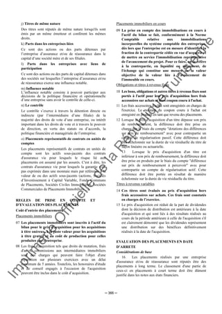 Im
prim
erie
O
fficielle
de
la
République
Tunisienne
─ 366 ─
j) Titres de même nature
Des titres sont réputés de même nature lorsqu'ils sont
émis par un même émetteur et confèrent les mêmes
droits.
k) Parts dans les entreprises liées
Ce sont des actions ou des parts détenues par
l’entreprise d’assurance et/ou de réassurance dans le
capital d’une société mère et de ses filiales.
l) Parts dans les entreprises avec liens de
participation
Ce sont des actions ou des parts de capital détenues dans
des sociétés sur lesquelles l’entreprise d’assurance et/ou
de réassurance exerce une influence notable.
m) Influence notable
L’influence notable consiste à pouvoir participer aux
décisions de la politique financière et opérationnelle
d’une entreprise sans avoir le contrôle de celle-ci.
n) Le contrôle
Le contrôle s’exerce à travers la détention directe ou
indirecte (par l’intermédiaire d’une filiale) de la
majorité des droits de vote d’une entreprise, ou intérêt
important dans les droits de vote et à travers le pouvoir
de direction, en vertu des statuts ou d’accords, la
politique financière et managériale de l’entreprise.
o) Placements représentatifs de contrats en unités de
comptes
Les placements représentatifs de contrats en unités de
compte sont les actifs sous-jacents des contrats
d'assurance vie pour lesquels le risque lié aux
placements est assumé par les assurés. C'est à dire, les
contrats d'assurance vie pour lesquels la garantie n'est
pas exprimée dans une monnaie mais par référence à la
valeur de ou des actifs sous-jacents (actions, Sociétés
d’Investissement à Capital Variable, Fonds Communs
de Placements, Sociétés Civiles Immobilières, Sociétés
Commerciales de Placements Immobiliers ...).
REGLES DE PRISE EN COMPTE ET
D’EVALUATION DES PLACEMENTS
Coût d’entrée des placements
Placements immobiliers
07 Les placements immobiliers sont inscrits à l'actif du
bilan pour le prix d'acquisition pour les acquisitions
à titre onéreux, à la juste valeur pour les acquisitions
à titre gratuit et au coût de production pour celles
produites par l'entreprise.
08 Les frais d'acquisition tels que droits de mutation, frais
d'actes, commissions aux intermédiaires immobiliers
sont des charges qui peuvent faire l'objet d'une
répartition sur plusieurs exercices avec un délai
maximum de 5 années. Toutefois, les honoraires d'étude
et de conseil engagés à l'occasion de l'acquisition
peuvent être inclus dans le coût d’acquisition.
Placements immobiliers en cours
09 La prise en compte des immobilisations en cours à
l'actif du bilan se fait, conformément à la Norme
Comptable relative aux immobilisations
incorporelles du système comptable des entreprises,
dès lors que l'entreprise est en mesure d'identifier la
fraction de la contrepartie cédée en vue d'acquérir et
de mettre en service l'immobilisation représentative
de l'avancement du projet. Pour ce faire, on se réfère
à la contrepartie, en liquidité ou autrement, de
l'échange qui constitue une mesure de la valeur
objective de la valeur liée à l'avancement de
l'immeuble en cours.
Obligations et titres à revenus fixes
10 Les bons, obligations et autres titres à revenus fixes sont
portés à l'actif pour leur prix d'acquisition hors frais
accessoires sur achats et hors coupon couru à l'achat.
11 Les frais accessoires d'achat sont enregistrés en charges de
l'exercice. Le montant du coupon couru à l'achat est
enregistré en produits en tant que revenu des placements.
12 Lorsque le prix d'acquisition d'un titre dépasse son prix
de remboursement, la différence doit être prise en
charge par le biais du compte "dotations des différences
sur prix de remboursement" avec pour contrepartie un
compte de régularisation passif. Cette différence doit
être échelonnée sur la durée de vie résiduelle du titre de
façon linéaire ou actuarielle.
13 Lorsque le prix d'acquisition d'un titre est
inférieur à son prix de remboursement, la différence doit
être prise en produits par le biais du compte "différence
sur prix de remboursement à percevoir" avec pour
contrepartie un compte de régularisation actif. Cette
différence doit être portée en résultat de manière
échelonnée sur la durée de vie résiduelle du titre.
Titres à revenus variables
14 Ces titres sont évalués au prix d'acquisition hors
frais accessoires sur achats. Ces frais sont constatés
en charges de l’exercice.
15 Le prix d'acquisition est réduit de la part de dividendes
dont la décision de distribution est antérieure à la date
d'acquisition et qui sont liés à des résultats réalisés au
cours de la période antérieure à celle de l'acquisition s'il
est clairement démontré que les dividendes représentent
une distribution sur des bénéfices définitivement
réalisés à la date de l'acquisition.
EVALUATION DES PLACEMENTS EN DATE
D’ARRETE
Considérations de base
16 Les placements réalisés par une entreprise
d'assurance et/ou de réassurance sont réputés être des
placements à long terme. Le classement d'une partie de
ceux-ci en placements à court terme doit être dûment
justifié dans les notes aux états financiers.
 