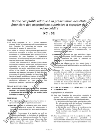 Im
prim
erie
O
fficielle
de
la
République
Tunisienne
─ 371 ─
Norme comptable relative à la présentation des états
financiers des associations autorisées à accorder des
micro-crédits
NC : 32
OBJECTIF
01. La norme comptable NC 01 - "Norme comptable
générale" définit les règles relatives à la présentation des
états financiers des entreprises en général sans
distinction de la nature de leurs activités.
02. La plupart de ces règles sont également applicables aux
associations autorisées à accorder des micro-crédits,
notamment les considérations pour l'élaboration et la
présentation des états financiers, les dispositions
communes, les composantes des états financiers et la
structure des notes aux états financiers.
Toutefois, dans la mesure où les activités des associations
autorisées à accorder des micro-crédits différents de façon
significative de celles des entreprises industrielles et
commerciales, des règles particulières doivent leur être
définies en vue d'aboutir à la production d'états financiers
permettant aux financeurs et donateurs de fonds d'évaluer
correctement la situation financière de l'association et la
façon avec laquelle ses différents fonds ont été utilisés.
03. L'objectif de la présente norme est de définir les règles
particulières applicables aux états financiers des
associations autorisées à accorder des micro-crédits.
CHAMP D'APPLICATION
04. La présente norme est applicable aux états financiers
destinés à être publiés par les associations autorisées
à accorder des micro-crédits telles que définies par la
législation en vigueur.
DEFINITION
05. Pour l'application de la présente norme, les termes ci-
après sont utilisés avec la signification suivante :
(a) Actif net : désigne les ressources nettes dont dispose
l'association autorisée à accorder des micro-crédits. Il
représente le solde résiduel des actifs après déduction
des passifs.
(b) Apports : Correspondent à un transfert au profit de
l'association de liquidités ou équivalents de liquidités ou
d'autres actifs ou au règlement ou diminution d'un élément
de passif, sans contrepartie donnée à l'apporteur. Les
apports peuvent être sous forme d'apports affectés,
d'apports non affectés et de dotations.
(c) Apports affectés : sont des apports grevés d'une
affectation d'origine externe en vertu de laquelle
l'association est tenue de les utiliser à une fin
déterminée. On distingue notamment les apports
affectés aux charges de l'exercice, aux charges d'un
exercice futur, à l'achat d'immobilisations, au
remboursement d'une dette…
(d) Dotations : constituent un type particulier d'apport
grevé d'une affectation d'origine externe en vertu de
laquelle l'association est tenue de maintenir en
permanence les ressources attribuées.
(e) Apports non affectés : ne sont liés à aucune charge et
ne répondent pas à la définition d'un apport affecté ou
d'une dotation.
(f) Revenus : les revenus des associations autorisées à
accorder des micro-crédits ne résultent pas seulement
de l'activité de micro-crédits mais peuvent également
se présenter sous la forme de dons, subventions,
cotisations et d'autres apports. En effet, pour réaliser
leurs activités centrales, les associations autorisées à
accorder des micro-crédits utilisent les apports sous
forme de dons, subventions et autres dons.
REGLES GENERALES ET COMPOSANTES DES
ETATS FINANCIERS
Règles générales de présentation
06. Les états financiers des associations autorisées à
accorder des micro-crédits doivent comporter sur
chacune des pages les mentions obligatoires suivantes :
- la dénomination de l'association autorisée à accorder
des micro-crédits suivie de la phrase "Association
autorisée à accorder des micro-crédits" ;
- la date d'arrêté pour le bilan et la période couverte
pour l'état de résultat et l'état des flux de trésorerie ;
- l'unité monétaire dans laquelle sont exprimés les
états financiers.
07. Pour chaque rubrique, poste et sous-poste, les chiffres
correspondants de l'exercice précédent et
éventuellement le numéro de la note aux états financiers
doivent être mentionnés. Les postes présentant un solde
 