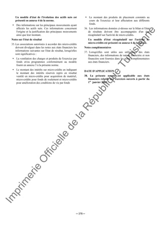 Im
prim
erie
O
fficielle
de
la
République
Tunisienne
─ 378 ─
Un modèle d'état de l'évolution des actifs nets est
présenté en annexe 4 de la norme.
Des informations sur les principaux mouvements ayant
affectés les actifs nets. Ces informations concernent
l'origine et la justification des principaux mouvements
ainsi que leur montant.
Notes sur l'état de résultat
35. Les associations autorisées à accorder des micro-crédits
doivent divulguer dans les notes aux états financiers les
informations suivantes sur l'état de résultat, lorsqu'elles
sont significatives :
La ventilation des charges et produits de l'exercice par
fonds et/ou programmes conformément au modèle
fourni en annexe 5 à la présente norme.
Le montant des intérêts sur micro-crédits en indiquant
le montant des intérêts réservés repris en résultat
ventilé en micro-crédits pour acquisition de matériel,
micro-crédits pour fonds de roulement et micro-crédits
pour amélioration des conditions de vie par fonds
Le montant des produits de placement constatés au
cours de l'exercice et leur affectation aux différents
fonds.
36. Les informations données ci-dessus sur le bilan et l'état
de résultats doivent être accompagnées d'un état
récapitulatif sur l'activité de micro-crédits.
Un modèle d'état récapitulatif sur l'activité de
micro-crédits est présenté en annexe 6 de la norme.
Notes complémentaires
37. Lorsqu'elles sont utiles aux utilisateurs des états
financiers, des informations de nature financière et non
financière sont fournies dans les notes complémentaires
aux états financiers.
DATE D'APPLICATION
38. La présente norme est applicable aux états
financiers relatifs aux exercices ouverts à partir du
1er
janvier 2002.
 