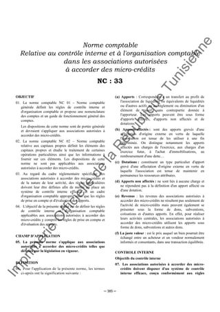 Im
prim
erie
O
fficielle
de
la
République
Tunisienne
─ 385 ─
Norme comptable
Relative au contrôle interne et à l'organisation comptable
dans les associations autorisées
à accorder des micro-crédits
NC : 33
OBJECTIF
01. La norme comptable NC 01 - Norme comptable
générale définit les règles de contrôle interne et
d'organisation comptable et propose une nomenclature
des comptes et un guide de fonctionnement général des
comptes.
Les dispositions de cette norme sont de portée générale
et devraient s'appliquer aux associations autorisées à
accorder des micro-crédits.
02. La norme comptable NC 02 – Norme comptable
relative aux capitaux propres définit les éléments des
capitaux propres et étudie le traitement de certaines
opérations particulières ainsi que les informations à
fournir sur ces éléments. Les dispositions de cette
norme ne sont pas applicables aux associations
autorisées à accorder des micro-crédits.
03. Au regard du cadre réglementaire spécifique des
associations autorisées à accorder des micro-crédits et
de la nature de leur activité, des règles particulières
doivent leur être définies afin de mettre en place un
système de contrôle interne efficace et un cadre
d'organisation comptable approprié ainsi que les règles
de prise en compte et d'évaluation des apports.
04. L'objectif de la présente norme est de définir les règles
de contrôle interne et d'organisation comptable
applicables aux associations autorisées à accorder des
micro-crédits y compris les règles de prise en compte et
d'évaluation des apports.
CHAMP D'APPLICATION
05. La présente norme s'applique aux associations
autorisées à accorder des micro-crédits telles que
définies par la législation en vigueur.
DEFINITION
06. Pour l'application de la présente norme, les termes
ci-après ont la signification suivante :
(a) Apports : Correspondent à un transfert au profit de
l'association de liquidités ou équivalents de liquidités
ou d'autres actifs ou au règlement ou diminution d'un
élément de passif, sans contrepartie donnée à
l'apporteur. Les apports peuvent être sous forme
d'apports affectés, d'apports non affectés et de
dotations.
(b) Apports affectés : sont des apports grevés d'une
affectation d'origine externe en vertu de laquelle
l'association est tenue de les utiliser à une fin
déterminée. On distingue notamment les apports
affectés aux charges de l'exercice, aux charges d'un
exercice futur, à l'achat d'immobilisations, au
remboursement d'une dette…
(c) Dotations : constituent un type particulier d'apport
grevé d'une affectation d'origine externe en vertu de
laquelle l'association est tenue de maintenir en
permanence les ressources attribuées.
(d) Apports non affectés : ne sont liés à aucune charge et
ne répondent pas à la définition d'un apport affecté ou
d'une dotation.
(e) Revenus : les revenus des associations autorisées à
accorder des micro-crédits ne résultent pas seulement de
l'activité de micro-crédits mais peuvent également se
présenter sous la forme de dons, subventions,
cotisations et d'autres apports. En effet, pour réaliser
leurs activités centrales, les associations autorisées à
accorder des micro-crédits utilisent les apports sous
forme de dons, subventions et autres dons.
(f) La juste valeur : est le prix auquel un bien pourrait être
échangé entre un acheteur et un vendeur normalement
informés et consentants, dans une transaction équilibrée.
CONTROLE INTERNE
Objectifs du contrôle interne
07. Les associations autorisées à accorder des micro-
crédits doivent disposer d'un système de contrôle
interne efficace, conçu conformément aux règles
 