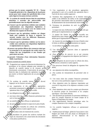 Im
prim
erie
O
fficielle
de
la
République
Tunisienne
─ 386 ─
prévues par la norme comptable NC 01 - Norme
Comptable générale et les dispositions de la présente
norme pour tenir compte des spécificités liées à leur
cadre légal et à la nature de leurs activités.
08. Le système de contrôle interne dans les associations
autorisées à accorder des micro-crédits doit
particulièrement viser les objectifs suivants :
(a) s'assurer que les opérations réalisées sont conduites
conformément aux dispositions législatives et
réglementaires et en respect avec les statuts et les
décisions des organes de direction,
(b) s'assurer que les opérations réalisées sur chaque
fonds sont conduites de façon à respecter les
accords conclus avec les différents financeurs,
subventionneurs et donateurs,
(c) s'assurer que les opérations réalisées sur les micro-
crédits sont conformes aux dispositions législatives
et réglementaires en vigueur,
(d) assurer une gestion efficace des ressources ainsi que
la protection et la sauvegarde des actifs contre les
risques liés aux irrégularités et aux fraudes qui
pourraient survenir,
(e) garantir l'obtention d'une information financière
fiable et pertinente.
Facteurs essentiels de contrôle interne
09. Il appartient aux organes de direction de déterminer les
procédures et les moyens adéquats pour atteindre les
objectifs de contrôle interne et de s'assurer qu'ils
fonctionnent correctement. L'intervention de personnel
bénévole dans la réalisation des opérations ne devrait
pas écarter ou limiter l'application de ces procédures et
moyens.
10. Un système de contrôle interne efficace devrait
s'appuyer sur les facteurs suivants :
a) une organisation et des procédures appropriées
permettant notamment la surveillance et le contrôle des
opérations liées à l'activité de micro-crédit,
b) une délégation de pouvoir claire et appropriée,
c) une tenue claire des comptes financiers permettant leur
suivi et leur justification,
d) un contrôle budgétaire efficace et opérationnel,
e) des procédures permettant le respect de la piste d'audit,
f) des procédures formelles de collecte des cotisations,
dons, subventions et autres apports reçus,
g) une procédure claire de traitement du courrier,
h) des procédures de gestion des archives incluant des
règles de classement et de conservation des documents
et des pièces justificatives.
11. Une organisation et des procédures appropriées
permettant le suivi et le contrôle des opérations liées à
l'activité de micro-crédits supposent :
a) l'existence d'un organigramme de la fonction micro-
crédits et une définition des tâches et des responsabilités
des personnes intervenantes dans les procédures d'octroi,
de décaissement et de recouvrement des micro-crédits,
b) l'existence de procédures de suivi et de contrôle
permettant :
- le respect des taux d'affectation des ressources tels que
définis par la réglementation en vigueur,
- le respect des limites des montants accordés aux
bénéficiaires pour chaque type de micro-crédit, tels que
définis par la réglementation en vigueur,
- de s'assurer du non-dépassement du taux d'intérêt, dont
la limite est définie par la réglementation en vigueur,
- la surveillance du risque de contre partie.
12. Une délégation des pouvoirs claire et appropriée
suppose l'existence :
a) d'une délégation de pouvoir en ce qui concerne
l'autorisation et l'engagement des dépenses par fonds et /
ou par projet,
b) d'une délégation de pouvoir pour la collecte des dons,
subventions cotisations et autres apports,
c) d'un processus formel de délégation de signature bien
défini,
d) une séparation des tâches incompatibles,
e) d'un système de rémunération du personnel clair et
précis.
13. Une tenue claire des comptes financiers permettant
leur suivi et leur justification suppose l'existence :
a) d'une séparation entre les dépenses importantes qui
couvrent le long terme et les dépenses courantes à court
terme,
b) d'une séparation claire entre les comptes qui alimentent
la trésorerie propre de l'association et les comptes
spécifiques à des fonds affectés,
c) d'un document qui mentionne les personnes habilitées à
gérer les comptes financiers en tenant compte de la
nature et l'importance du compte,
d) d'un rapprochement bancaire périodique entre les
comptes financiers et les comptes comptables.
14. Un contrôle budgétaire efficace et opérationnel
suppose :
a) l'établissement du budget global de l'association et des
budgets par fonds et/ou par projet en distinguant les
dépenses d'investissement et les dépenses de
fonctionnement,
 
