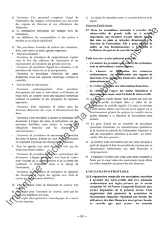 Im
prim
erie
O
fficielle
de
la
République
Tunisienne
─ 387 ─
b) l'existence d'un personnel compétent chargé de
l'élaboration des budgets conformément aux décisions
des organes de direction et aux affectations des
financeurs,
c) la comparaison périodique des budgets avec les
réalisations,
d) une définition des responsabilités et des actions à
prendre en cas d'écart significatif.
15. Des procédures formelles de collecte des cotisations,
dons, subventions et autres apports supposent:
Pour les cotisations :
- l'existence de procédures de rapprochement régulier
entre la liste des adhérents de l'association et les
encaissements de cotisations par période couverte,
- l'existence de procédures d'appel des cotisations et de
procédures de relance en cas de non-paiement,
- l'existence de procédures d'émission des cartes
d'adhérents selon une séquence numérique continue et
contrôlée.
Pour les dons et subventions :
- l'existence systématiquement d'une procédure
d'acceptation des dons et subventions et d'émission de
reçus et/ou de coupons selon une séquence numérique
continue et contrôlée et une délégation de signature
appropriée,
- l'existence d'une séparation de tâches entre les
fonctions d'émission des reçus et d'encaissement des
dons,
- l'existence d'une procédure d'examen systématique des
documents à l'appui des dons, et subventions par des
personnes habilitées, pour assurer le respect des
obligations imposées par les donateurs et
subventionneurs,
- l'existence de procédures de recensement immédiat
des dons en nature, d'entrée en stock et de valorisation
en respectant le principe de séparation des fonctions.
Pour les apports avec droit de reprise (tels que les
fonds pour micro-crédits).
- l'existence de procédures d'examen systématique des
documents à l'appui des apports avec droit de reprise
pour s'assurer de la compréhension et de la portée des
conditions et obligations mises à la charge de
l'association,
- l'existence de procédures de délégation de signature
des documents à l'appui des apports avec droit de
reprise par des personnes habilitées.
16. Une procédure claire de traitement du courrier doit
inclure :
a) des règles pour l'ouverture du courrier, ainsi que les
personnes habilitées à le faire,
b) des règles d'enregistrement chronologique du courrier
sur des registres,
c) des règles de séparation entre le courrier d'arrivé et de
départ.
Structure d'audit interne
17. Dans les associations autorisées à accorder des
micro-crédits de grande taille ou à activité
importante, une structure d'audit interne devrait
être mise en place et rattachée directement à la
direction de l'association. Elle a pour mission de
veiller au bon fonctionnement, à l'efficacité et
l'efficience du système de contrôle interne.
Cette structure a principalement pour rôle :
- d'examiner les procédures de collecte des cotisations,
dons et subventions et autres apports,
- de s'assurer de l'utilisation des ressources
conformément aux délibérations des organes de
directions et la volonté des financeurs, donateurs et
subventionneurs,
- de vérifier la fiabilité des informations financières,
- de vérifier le respect des limites législatives et
réglementaires concernant l'activité de micro-crédit.
18. La structure d'audit interne rend compte par écrit des
missions qu'elle accomplit dans le cadre de ses
programmes de contrôle régulier. En outre, la structure
d'audit interne élabore une fois par an un rapport sur le
fonctionnement général du système de contrôle interne
qu'elle présente à la direction de l'association pour
examen.
19. La piste d'audit est un ensemble de procédures
permettant d'améliorer les caractéristiques qualitatives
et de faciliter le contrôle de l'information financière au
sein des associations autorisées à accorder les micro-
crédits. Elle doit permettre :
a) de justifier toute information par une pièce d'origine à
partir de laquelle il doit être possible de remonter par un
cheminement ininterrompu aux états financiers et
réciproquement ;
b) d'expliquer l'évolution des soldes d'un arrêté comptable à
l'autre par la conservation des mouvements ayant affecté
les soldes comptables des postes des états financiers.
L'ORGANISATION COMPTABLE
20. L'organisation comptable des associations autorisées
à accorder des micro-crédits doit être aménagée
conformément aux règles prévues par la norme
comptable NC 01-Norme Comptable Générale ainsi
qu'aux dispositions de la présente norme. Cette
organisation doit permettre la production de
l'information financière répondant aux besoins des
utilisateurs des états financiers ainsi qu'aux besoins
de contrôle que peut exercer les autorités
 