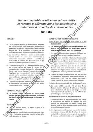 Im
prim
erie
O
fficielle
de
la
République
Tunisienne
─ 411 ─
Norme comptable relative aux micro-crédits
et revenus y afférents dans les associations
autorisées à accorder des micro-crédits
NC : 34
OBJECTIF
01. Les micro-crédits accordés par les associations constituent
une activité principale parmi les activités des associations
autorisées à accorder des micro-crédits. Ces micro-crédits
donnent lieu à la perception, à l'occasion de leur
remboursement, d'une rémunération sous forme d'intérêts.
02. Des circonstances ultérieures à l'octroi des micro-crédits
peuvent mettre en cause leur recouvrement et
amèneraient l'association autorisée à accorder des
micro-crédits à constater des provisions et à ne pas
constater les intérêts y afférents en résultat.
03. La norme comptable NC 03 - Norme Comptable relative
aux revenus définit les règles de mesure et de
constatation des revenus ainsi que les informations à
fournir à leur propos. Bien que l'ensemble de ces règles
s'appliquent aux revenus générés par les micro-crédits
accordés par les associations autorisées à accorder des
micro-crédits, des règles particulières doivent leur être
définies, eu égard à la spécificité de leurs activités.
04. L'objectif de la présente norme est de définir les règles
de constatation, d'évaluation et de suivi des micro-
crédits et des revenus y afférents.
CHAMP D'APPLICATION
05. La présente norme s'applique aux micro-crédits
octroyés par les associations autorisées à accorder
des micro-crédits tels que définis par la législation en
vigueur.
DEFINITION
06. Dans la présente norme, le terme ci-après a la
signification suivante :
micro-crédit : est considéré micro-crédit tout crédit visant
l'aide à l'intégration économique et sociale tel que défini
par la législation en vigueur.
CONSTATATION DES MICRO-CREDITS
Règles de prise en compte des micro-crédits à la date
d'entrée au bilan
07. Les micro-crédits doivent être constatés au bilan à la
date de leurs déblocages aux bénéficiaires, pour le
montant effectivement mis à leur disposition.
Les micro-crédits octroyés et non encore débloqués sont
mentionnés dans les notes aux états financiers.
08. L'octroi de micro-crédits doit s'effectuer conformément à la
réglementation en vigueur et notamment celle relative
l'éligibilité. Dans tous les cas, l'octroi d'un micro-crédit doit
être appuyé par un dossier contenant tous les contrats et
autres pièces justificatives ayant trait à son octroi. Ces
dossiers sont tenus conformément à une séquence
permettant leur rapprochement avec les enregistrements
comptables aux fins de la justification des comptes.
09. La prise en compte des micro-crédits doit être effectuée
en comptabilité séparément pour chaque catégorie de
micro-crédits. A cet effet, des comptes spécifiques à
chaque catégorie de micro-crédits doivent être tenus.
Evaluation des micro-crédits à la date de clôture de l'exrcice
10. Les micro-crédits accordés doivent faire l'objet
d'une évaluation à la date de clôture de l'exercice,
pour déterminer s'il existe un risque de non-
remboursement et constituer, le cas échéant, des
provisions pour couvrir ce risque.
Détermination des risques de non-remboursement
11. Lorsque des risques de non-remboursement sont établis,
le micro-crédit est qualifié de douteux. En règle
générale un micro-crédit est qualifié comme étant
douteux lorsqu'un délai raisonnable s'est écoulé depuis
la première échéance impayée.
12. Les risques de non-remboursement peuvent être liés à des
circonstances existantes à la date de clôture de l'exercice
ainsi qu'à des événements survenus après la date de clôture
de l'exercice conformément à la norme comptable NC 14 -
 