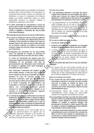 Im
prim
erie
O
fficielle
de
la
République
Tunisienne
─ 412 ─
Norme Comptable relative aux éventualités et événements
survenant après la date de clôture. Ces circonstances ou
événements peuvent inclure le décès ou la disparition du
bénéficiaire ou encore le non-paiement des échéances
pendant une période relativement longue ou encore
l'impossibilité d'exécuter un jugement obligeant le
bénéficiaire à rembourser le micro-crédit.
13. Le délai raisonnable de non-paiement à partir du
quel un micro-crédit est qualifié de douteux doit être
fixé par l'association autorisée à accorder des micro-
crédits et appliqué à l'ensemble des micro-crédits
d'une façon homogène.
Détermination des provisions sur les micro-crédits douteux
14. Lorsqu'il est établi qu'un micro-crédit est qualifié de
douteux, une provision pour dépréciation doit être
constituée. Cette provision est estimée sur la base du
montant échu et non échu du micro-crédit ainsi que
sur les intérêts constatés en résultat et non encore
encaissés compte non tenu des risques non supportés
par l'association.
15. L'estimation des provisions sur les micro-crédits
relève du jugement de l'organe de direction de
l'association autorisée à accorder des micro-crédits.
Le critère de l'antériorité des impayés peut être
retenu par l'organe de direction de l'association pour
l'estimation de ces provisions. Des taux de
provisionnement sont déterminés selon l'antériorité
de l'impayé et appliqué d'une façon homogène à
l'ensemble des micro-crédits.
Pour déterminer l'antériorité des impayés sur les
micro-crédits douteux, il doit être tenu compte de
tous les impayés et des pertes éventuelles qui ont pris
naissance au cours de l'exercice ou au cours
d'exercices antérieurs, ainsi que des événements
survenus après la clôture de l'exercice conformément
à la Norme Comptable NC 14 - relative aux
éventualités et événements postérieurs à la date de
clôture. Ces événements postérieurs peuvent
concerner la constatation d'autres impayés ou au
contraire le recouvrement d'échéances impayées
après la date de clôture de l'exercice.
16. Le montant de la provision est déterminé sur la base du
montant des micro-crédits échus et demeurés impayés
et des micro-crédits non échus, compte tenu des risques
supportés par l'association, pondéré par le taux de
provisionnement retenu en fonction de l'antériorité des
impayés et augmenté du montant des intérêts constatés
en résultat et demeurés impayés.
17. Les pertes éventuelles sur les micro-crédits dont le
risque de non-recouvrement est supporté par les
organismes financeurs, donateurs ou de garanties ne
font pas l'objet de provisions par les associations
autorisées à accorder des micro-crédits.
Suivi des micro-crédits
18. Les associations autorisées à accorder des micro-
crédits doivent effectuer un suivi régulier des micro-
crédits pour s'assurer du respect des dispositions
législatives et réglementaires ainsi que de la capacité
des bénéficiaires à rembourser leurs micro-crédits.
19. Le rééchelonnement ou la consolidation d'un micro-
crédit n'implique pas en soit que le risque de non-
remboursement n'existe plus. Les provisions éventuelles
constatées sur les micro-crédits ayant fait l'objet du
rééchelonnement ou de la consolidation ne sont reprises
qu'à la cadence de remboursement du micro-crédit
consolidé ou rééchelonné.
Règles de prise en compte des micro-crédits à la date de
sortie du bilan
20. Les micro-crédits sont sortis du bilan :
• à la date de remboursement
• lorsqu'il a été établi que le bénéficiaire est incapable
de payer le montant restant dû de son micro-crédit.
21. Lorsque l'incapacité d'un bénéficiaire de payer le
montant restant-du de son micro-crédit a été établie ou
est quasi-certaine, la créance correspondante peut être
annulée et le montant non provisionné passé en perte
dans la limite du risque supporté par l'association
autorisée à accorder des micro-crédits.
CONSTATATION DES REVENUS SUR LES MICRO-
CREDITS
22. Les revenus liés aux micro-crédits accordés par les
associations autorisées à accorder des micro-crédits sont
perçus sous forme d'intérêts. Leur prise en compte en
résultat doit se faire conformément aux règles prévues
par la Norme Comptable NC 03 relative aux revenus.
Règles de constatation des intérêts
23. Les revenus liés aux micro-crédits accordés par les
associations autorisées à accorder des micro-crédits
sont pris en compte en résultat de façon à les
rattacher à l'exercice au cours duquel ils sont
encourus, sauf si leur encaissement effectif n'est pas
raisonnablement assuré.
24. L'encaissement effectif des revenus n'est pas
raisonnablement assuré lorsque les micro-crédits
auxquels ils se rapportent sont qualifiés de douteux.
25. Les associations autorisées à accorder des micro-crédits
doivent se référer à un délai déterminé d'antériorité des
impayés à partir duquel les revenus antérieurement
constatés en résultat et demeurés impayés sont
provisionnés et les intérêts à échoir cessent d'être pris
en compte en résultat et l'appliquent de façon uniforme
et permanente à tous les micro-crédits.
26. Lorsque l'encaissement effectif de revenus n'est pas
raisonnablement assuré, ils doivent être constatés au
bilan au cours de leur période de rattachement. Les
revenus pris en compte antérieurement en résultat et
demeurés impayés sont provisionnés.
 